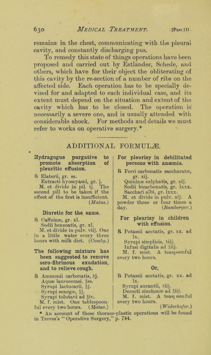 remains in the chest, communicating with the pleural cavity, and constantly discharging pus. To remedy this state of things operations have been proposed and carried out by Estlander, Schede, and others, which have for their object the obliterating of this cavity by the re-section of a number of ribs on the affected side. Each operation has to be specially de- vised for and adapted to each individual case, and its extent must depend on the situation and extent of the cavity which has to be closed. The operation is necessarily a severe one, and is usually attended with considerable shock. For methods and details we must i-efer to works on operative surgery.* ADDITIONAL FORMULA. Hydragogue purgative to promote absorption of pleuritic effusion. ft Elaterii, gr. ss. Extracti hyoscyami, gr. j. M. et divide in pil. ij. The second pill to be taken if the effect of the first is insufficient. (Matas.) Diuretic for the same. ft Caffeinae, gr. xl. Sodii benzoatis, gr. xl. M. et divide in pulv. viij. One iu a little water every three hours with milk diet. (Combi/.) The following mixture has been suggested to remove sero-fibrinous exudation, and to relieve cough. ft Ammonii carbonatis, 3j. Aqua; laurocerasi, sss. Syrupi lactucarii, sj. Syrupi senegie, 5j. Syrupi tolutani ad siv. M. f. mist. One tablespoon- ful every two hours. (Matas.) * Au in Treves’s For pleurisy in debilitated persons with anaemia. ft Ferri carbonatis saccharatie, gr. xij. Quininee snlphatis, gr. xij. Sodii bicarbonatis, gr. lxxx. Saccliari albi, gr. lxxx. M. et divide in pulv. xij. A powder three or four times a day. (Bamler/ier.) For pleurisy in children with effusion. ft Potassii acetatis, gr. xx. ad lx. Syrupi simplicis, Siij. Infusi digitalis ad 5'ij- M. f. mist. A teaspoonful every two hours. Or, ft Potassii acetatis, gr. xx. ad lx. Syrupi aurantii, 3iij. Decocti cinchona; ad *iij. M. f. mist. A teas) oonful every two hours. (Widerhofer.) will be found An account of these thoraco-plastic operations “ Operative Surgery,” p. 744.