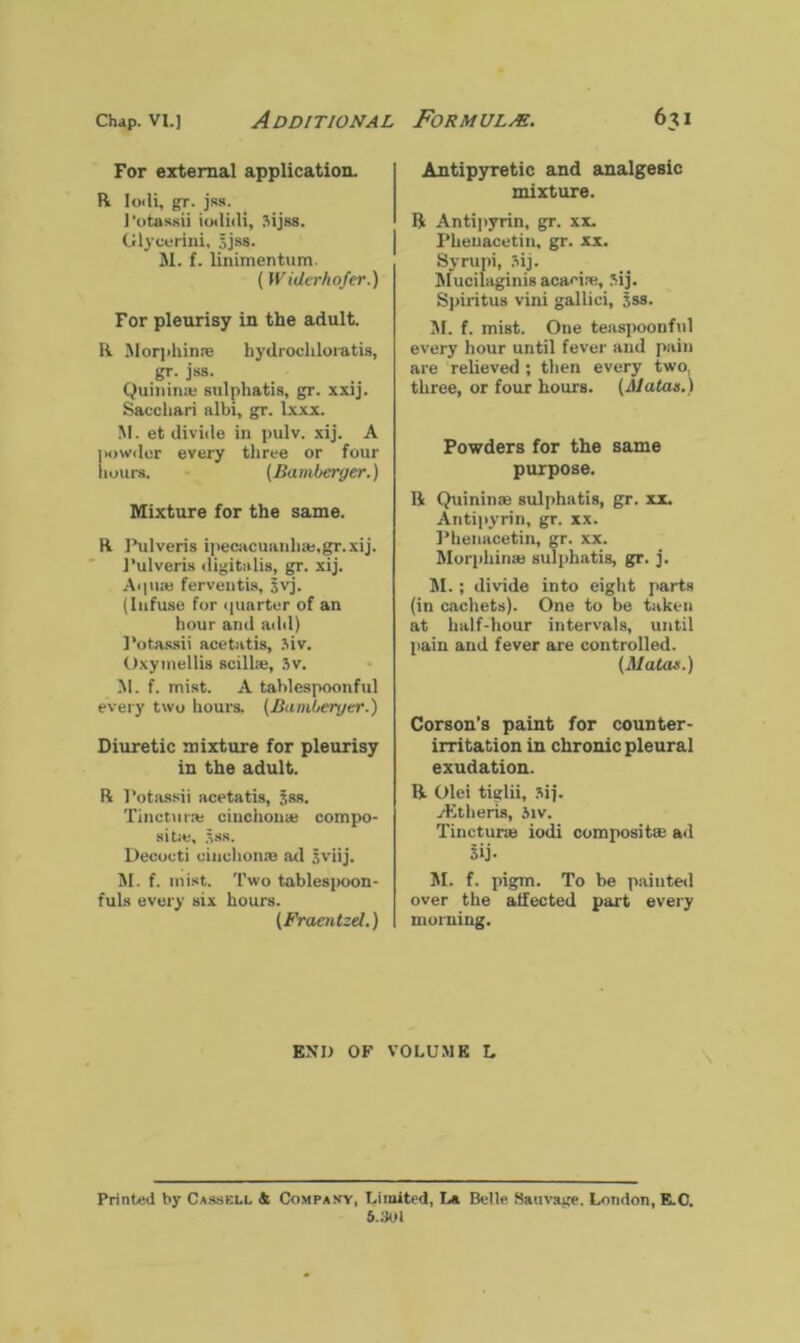 Chap, vi.j Additional For external application. R Ioili, gr. jss. J'otassii iotlicli, Sijss. Glycurini. 5jss. M. f. linimentum. (Widerhofer.) For pleurisy in the adult. R Morphinte hydrochloiatis, gr. jss. Quininas sulphatis, gr. xxij. Saccliari albi, gr. lxxx. M. et divide in pulv. xij. A powder every three or four hours. (Bamberger.) Mixture for the same. R Pulveris ipecacuanhas,gr.xij. l’ulveris digitalis, gr. xij. Aipias ferventis, jvj. (Infuse for quarter of an hour and add) Potassii acetatis, Mv. Oxymellis scillse, 3v. M. f. mist. A tahlespoonful every two hours. (Bamberger.) Diuretic mixture for pleurisy in the adult. R Potassii acetatis, Jss. Tincturas cinchonas compo- site, Sss. Decocti cinchonas ad jviij. M. f. mist. Two tablespoon- fuls every six hours. (Fraentzd.) Formulm. 631 Antipyretic and analgesic mixture. R Antipyrin, gr. xx. Pheuacetin, gr. xx. Syrupi, 3ij. Mucilaginis acaei.e, *ij. Spiritus vini gallici, jss. M. f. mist. One teaspoonful every hour until fever and pain are relieved ; then every two, three, or four hours. (Alatas.) Powders for the same purpose. R Quininas sulphatis, gr. xx. Antipyrin, gr. xx. Phenacetin, gr. xx. Morphinas sulphatis, gr. j. M. ; divide into eight parts (in cachets). One to be taken at half-hour intervals, until pain and fever are controlled. (Matas.) Corson’s paint for counter- irritation in chronic pleural exudation. R Olei tiglii, 3ij. Aitheris, 3iv. Tincturas iodi compositse ad 3ij- M. f. pigm. To be paiuted over the affected part every morning. END OF VOLUME L Printed by Cassell & Company, Limited, La Belle Sauvage. London, E.C. 5.301