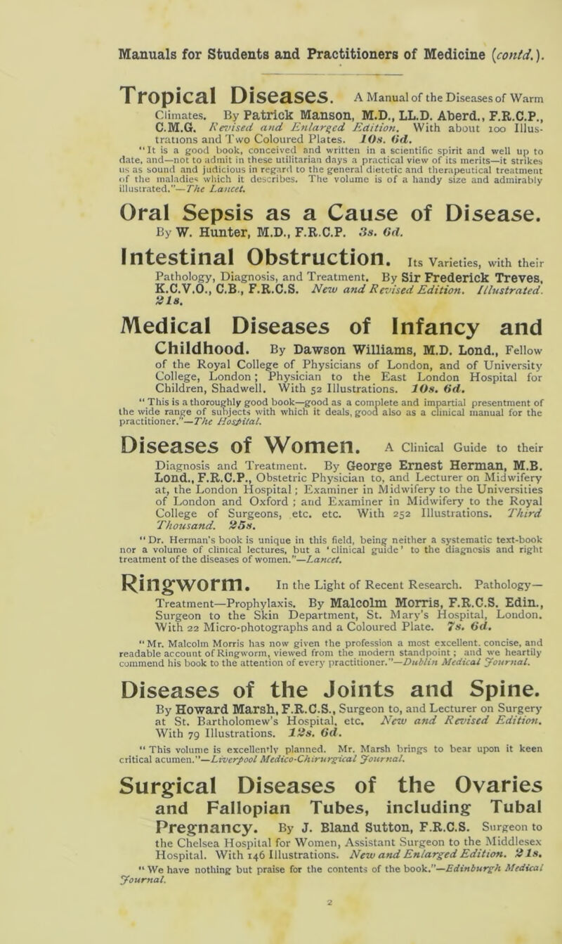 Tropical Diseases . A Manual of the Diseases of Warm Climates. By Patrick Manson, M.D., LL.D. Aberd., F.R.C.P., C.M.G. Revised and Enlarged Edition. With about 100 Illus- trations and Two Coloured Plates. 10s. (id. “It is a good book, conceived and written in a scientific spirit and well up to date, and—not to admit in these utilitarian days a practical view of its merits—it strikes us as sound and judicious in regard to the general dietetic and therapeutical treatment of the maladies which it describes. The volume is of a handy size and admirably illustrated.”—The Lancet. Oral Sepsis as a Cause of Disease. By W. Hunter, M.D., F.R.C.P. 3s. 6d. Intestinal Obstruction. Its Varieties, with their Pathology, Diagnosis, and Treatment. By Sir Frederick Treves, K.C.V.O., C.B-, F.R.C.S. New and Revised Edition. Illustrated. 2 Is. Medical Diseases of Infancy and Childhood. By Dawson Williams, M.D. Lond., Fellow of the Royal College of Physicians of London, and of University College, London; Physician to the East London Hospital for Children, Shadwell. With 52 Illustrations. 10s. 6d. “ This is a thoroughly good book—good as a complete and impartial presentment of the wide range of subjects with which it deals, gooa also as a clinical manual for the practitioner.”—The Hospital. Diseases of Women. A Clinical Guide to their Diagnosis and Treatment. By George Ernest Herman, M.B. Lorid., F.R.C.P., Obstetric Physician to, and Lecturer on Midwifery at, the London Hospital; Examiner in Midwifery to the Universities of London and Oxford ; and Examiner in Midwifery to the Royal College of Surgeons, etc. etc. With 252 Illustrations. Third Thousand. 25s. “Dr. Herman's book is unique in this field, being neither a systematic text-book nor a volume of clinical lectures, but a ‘clinical guide’ to the diagnosis and right treatment of the diseases of women.”—Lancet. Ringworm. In the Light of Recent Research. Pathology- Treatment—Prophylaxis. By Malcolm Morris, F.R.C.S. Edin., Surgeon to the Skin Department, St. Mary’s Hospital, London. With 22 Micro-photographs and a Coloured Plate. 7s. (id. “Mr. Malcolm Morris has now given the profession a most excellent, concise, and readable account of Ringworm, viewed from the modern standpoint; and we heartily commend his book to the attention of every practitioner.”—Dublin Medical Journal. Diseases of the Joints and Spine. By Howard Marsh, F.R.C.S., Surgeon to, and Lecturer on Surgery at St. Bartholomew’s Hospital, etc. New and Revised Edition. With 79 Illustrations. 12s. (id. “ This volume is excellently planned. Mr. Marsh brings to bear upon it keen critical acumen.”—Liverpool Medico-Chirurgical Journal. Surgical Diseases of the Ovaries and Fallopian Tubes, including Tubal Pregnancy. By J. Bland Sutton, F.R.C.S. Surgeon to the Chelsea Hospital for Women, Assistant Surgeon to the Middlesex Hospital. With 146 Illustrations. New and Enlarged Edition. 21s. “We have nothing but praise for the contents of the book.”—Edinburgh Medical Journal.
