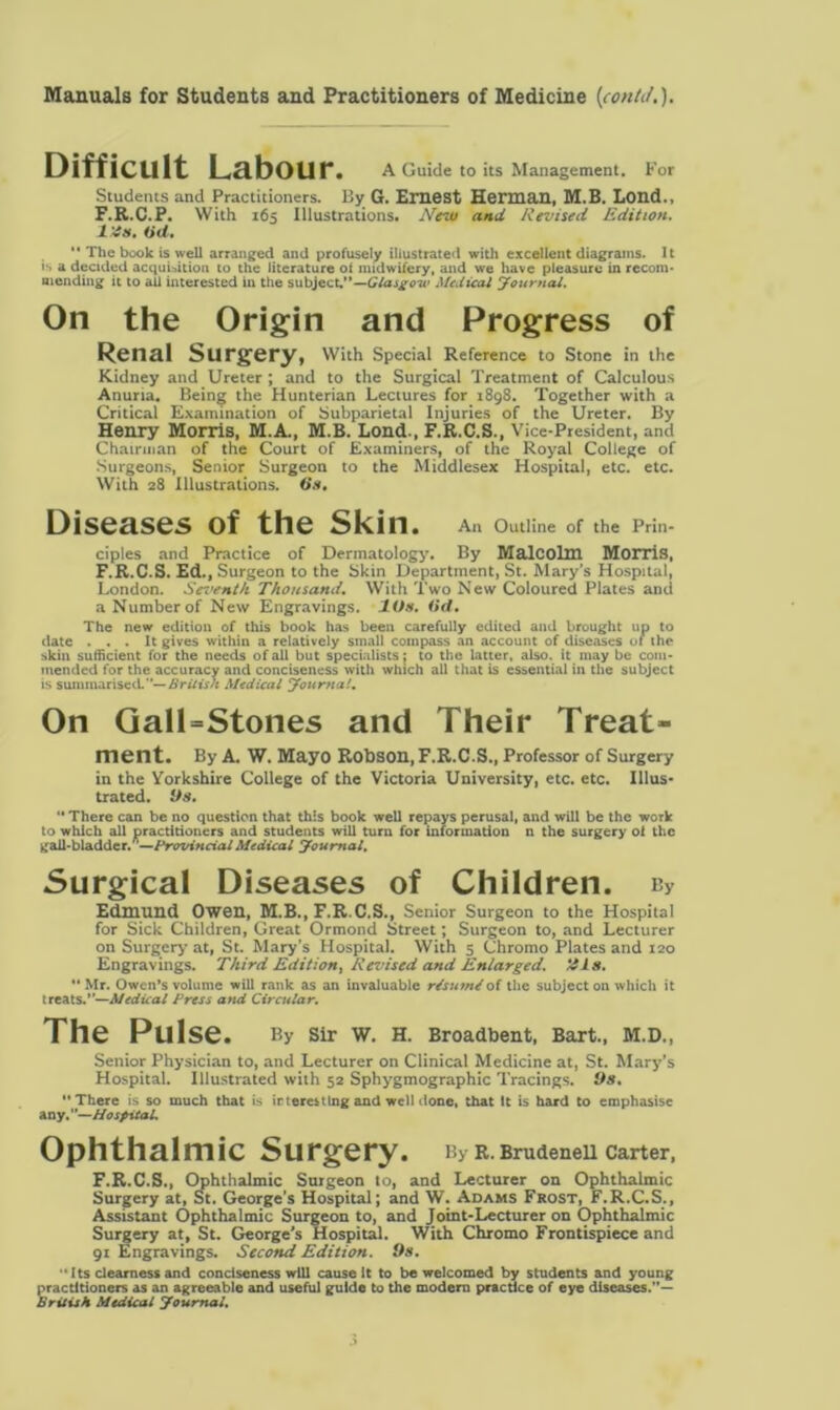 Difficult Labour. A Guide to its Management, for Students and Practitioners. By G. Ernest Herman, M.B. Lond., F.R.C.P. With 165 Illustrations. New and Revised Edition. Ids. Oil.  The book is well arranged and profusely illustrated with excellent diagrams. It is a decided acquisition to the literature of midwifery, and we have pleasure in recom* mending it to ail interested in the subject.—Glasgow Medical Journal. On the Origin and Progress of Renal Surgery, With Special Reference to Stone in the Kidney and Ureter ; and to the Surgical Treatment of Calculous Anuria. Being the Hunterian Lectures for 1898. Together with a Critical Examination of Subparietal Injuries of the Ureter. By Henry Morris, M.A., M.B. Lond., F.R.C.S., Vice-President, and Chairman of the Court of Examiners, of the Royal College of Surgeons, Senior Surgeon to the Middlesex Hospital, etc. etc. With 28 Illustrations. On. Diseases of the Skin. A11 Outline of the Prin- ciples and Practice of Dermatology. By Malcolm Morris, F.R.C.S. Ed., Surgeon to the Skin Department, St. Mary’s Hospital, London. Sci'ent/i Thousand, With Two New Coloured Plates and a Number of New Engravings. 10s, (id. The new edition of this book has been carefully edited and brought up to date ... It gives within a relatively small compass an account of diseases of the skin sufficient for the needs of all but specialists; to the latter, also, it may be com- mended for the accuracy and conciseness with which all that is essential in the subject is summarised.—British Medical Journal, On GalLStones and Their Treat- ment. By A. W. Mayo Robson, F.R.C.S., Professor of Surgery in the Yorkshire College of the Victoria University, etc. etc. Illus- trated. Os,  There can be no question that this book well repays perusal, and will be the work to which all practitioners and students will turn for information n the surgery of the gall-bladder.'—ProvincialMedical Journal. Surgical Diseases of Children. b> Edmund Owen, M.B., F.R.C.S., Senior Surgeon to the Hospital for Sick Children, Great Ormond Street; Surgeon to, and Lecturer on Surgery at, St. Mary's Hospital. With 5 Chromo Plates and 120 Engravings. Third Edition, Revised and Enlarged. His.  Mr. Owen’s volume will rank as an invaluable r/sutn/of the subject on which it treats.”—Medical Press and Circular. The Pulse. By Sir W. H. Broadbent, Bart., M.D., Senior Physician to, and Lecturer on Clinical Medicine at, St. Mary’s Hospital. Illustrated with 52 Sphygmographic Tracings. Os. There is so much that is ir teres ting and well done, that It is hard to emphasise any. Hospital. Ophthalmic Surgery. By R. BrudeneU Carter, F.R.C.S., Ophthalmic Surgeon to, and Lecturer on Ophthalmic Surgery at, St. George's Hospital; and W. Adams Frost, F.R.C.S., Assistant Ophthalmic Surgeon to, and Joint-Lecturer on Ophthalmic Surgery at, St. George’s Hospital. With Chromo Frontispiece and 91 Engravings. Second Edition. Os.  Its dearness and conciseness will cause It to be welcomed by students and young practitioners as an agreeable and useful guide to the modern practice of eye diseases.— British Medical Journal.