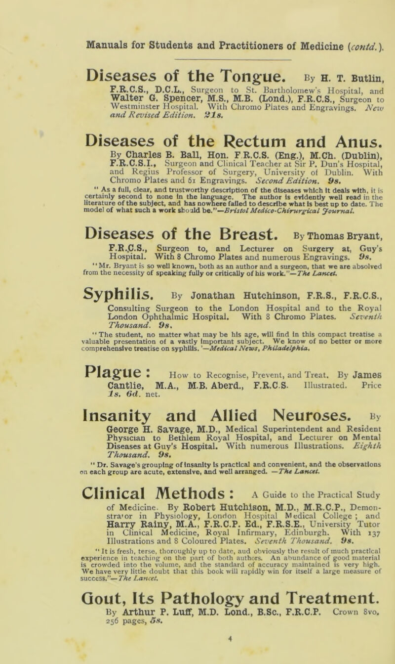 Diseases of the Tongue. bv h. t. Butim, F.R.C.S., D.C.L., Surgeon to St. Bartholomew's Hospital, and Walter G. Spencer, M.S., M.B. (Lond.), F.R.C.S., Surgeon to Westminster Hospital. With Chromo Plates and Engravings. New and Revised Edition, ills. Diseases of the Rectum and Anus. By Charles B. Ball, Hon. F R.C.S. (Eng.), M.Ch. (Dublin), F.R.C.S.I., Surgeon and Clinical Teacher at Sir P. Dun’s Hospital, and Regius Professor of Surgery, University of Dublin. With Chromo Plates and 61 Engravings. Second Edition. 9s. “ As a full, clear, and trustworthy description of the diseases which It deals with, it is certainly second to none In the language. The author Is evidently well read in the literature of the subject, and has nownere failed to describe what Is best up to date. The model of what such a work should be.”—BristolMedico-Chirurgical Journal. Diseases of the Breast. By Thomas Bryant, F.R..C.S., Surgeon to, and Lecturer on Surgery at, Guy’s Hospital. With 8 Chromo Plates and numerous Engravings. 9s. “Mr. Bryant is so well known, both as an author and a surgeon, that we are absolved from the necessity of speaking fully or critically of his work.' — The Lancet. Syphilis. By Jonathan Hutchinson, F.R.S., F.R.C.S., Consulting Surgeon to the London Hospital and to the Royal London Ophthalmic Hospital. With 8 Chromo Plates. Seventh Thousand. Os. “ The student, no matter what may be his age, will find In this compact treatise a valuable presentation of a vastly Important subject. We know of no better or more comprehensive treatise on syphilis. ’—Medical Neivst Philadelphia. Plague: How to Recognise, Prevent, and Treat. By James Cantlie, M.A., M B. AbercL, F.R.C.S. Illustrated. Price Is. (id. net. Insanity and Allied Neuroses. b> George H. Savage, M.D., Medical Superintendent and Resident Physician to Bethiem Royal Hospital, and Lecturer on Mental Diseases at Guy’s Hospital. With numerous Illustrations. Eighth Thousand. 9s.  Dr. Savage’s grouping of insanity is practical and convenient, and the observations on each group are acute, extensive, and well arranged. —Tht Lancet. Clinical Methods: A Guide to the Practical Study of Medicine. By Robert Hutchison, M.D., M.R.C.P., Demon- stra'or in Physiology, London Hospital Medical College ; and Harry Rainy, M.A., F.R.C.P. Ed., F.R.S.E., University Tutor in Clinical Medicine, Royal Infirmary, Edinburgh. With 137 Illustrations and 8 Coloured Plates. Seventh Thousand. 9s.  It is fresh, terse, thoroughly up to date, aud obviously the result of much practical experience in teaching on the part of both authors. An abundance of good material is crowded into the volume, and the standard of accuracy maintained is very high. We have very little doubt that this book will rapidly win for itself a large measure of success.”— The Lancet. Gout, Its Pathology and Treatment. By Arthur P. Luff, M.D. Lond., B.Sc., F.R.C.P. Crown 8vo. 256 pages, 5s.