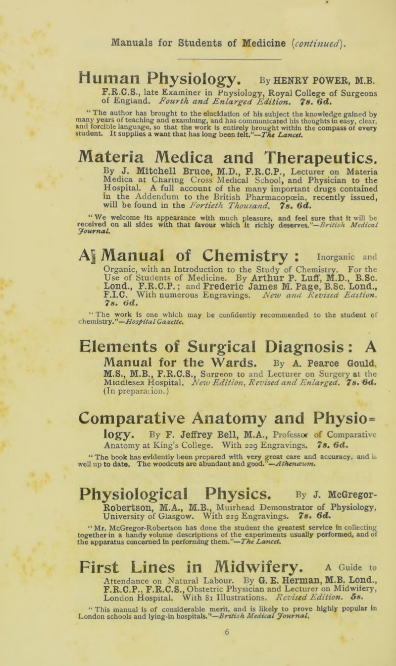 Manuals for Students of Medicine {continued). Human Physiology. By henry power, mb. F.R.C.S., late Examiner in Physiology, Royal College of Surgeons of England. Fourth and Enlarged Edition. 78. 6d. The author has brought to the elucidation of his subject the knowledge gained by many years of teaching ana examining, and has communicated his thoughts In easy, clear, and forcible language, so that the work is entirely brought within the compass ol every student. It supplies a want that has long been felt.— The Lancet. Materia Medica and Therapeutics. By J. Mitchell Bruce, M.D., F.R.C.P., Lecturer on Materia Medica at Charing Cross Medical School, and Physician to the Hospital. A full account of the many important drugs contained in the Addendum to the British Pharmacopoeia, recently issued, will be found in the Fortieth Thousand. 7s. 6d. “ We welcome its appearance with much pleasure, and feel sure that it will be received on all sides with that favour which it richly deserves,”—British Medical Journal. A| Manual of Chemistry : Inorganic and Organic, with an Introduction to the Study of Chemistry. For the Use of Students of Medicine. By Arthur P. Luff, M.D., B.Sc. Loud., F.R.C.P.; and Frederic James M. Page, B.Sc. Loud., F.I.C. With numerous Engravings. Few and Revised Edition. 7s. tid. The work is one which may be confidently recommended to the student of chemistry.”—Hospital Gazette. Elements of Surgical Diagnosis: A Manual for the Wards. By a. Pearce Gould, M.S., M.B., F.R.C.S., Surgeon to and Lecturer on Surgery at the Middlesex Hospital. New Edition, Revised and Enlarged. 7s. tid. (In preparation.) Comparative Anatomy and Physio= logy. By F. Jeffrey Bell, M.A., Professor of Comparative Anatomy at King’s College. With 229 Engravings. 78. 6d, '* The book has evidently been prepared with very great care and accuracy, and is well up to date. The woodcuts are abundant and good.'—Atfunceum. Physiological Physics. bv j. McGregor- Rohertson, M.A., M.B., Mutrhead Demonstrator of Physiology, University of Glasgow. With 219 Engravings. 7s. 6d. “Mr. McGregor-Robertson has done the student the greatest service In collecting together in a handy volume descriptions of the experiments usually performed, and of the apparatus concerned In performing them.”— The Lancet. First Lines in Midwifery, a Guide t0 Attendance on Natural Labour. By G. E. Herman, M.B. Loud., F.R.C.P., F.R.C.S., Obstetric Physician and Lecturer on Midwifery, London Hospital. With 81 Illustrations. Revised Edition. 5s. “ This manual is of considerable merit, and is likely to prove highly popular In London schools and lying-in hospitals.”—British Medical Journal.