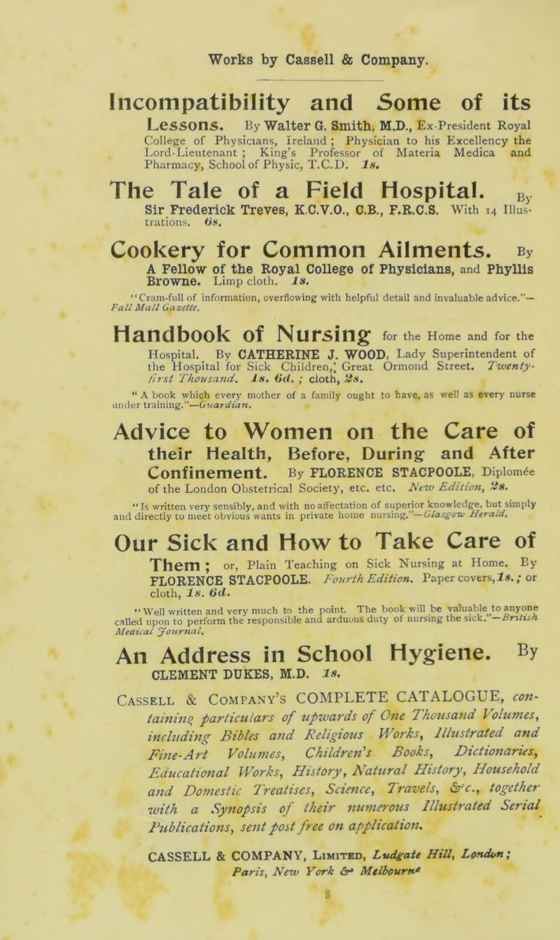 Incompatibility and Some of its Lessons. By Walter G. Smith, M.D., Ex-President Royal College of Physicians, Ireland ; Physician to his Excellency the Lord-Lieutenant ; King’s Professor of Materia Medica and Pharmacy, School of Physic, T.C.D. Is. The Tale of a Field Hospital. By Sir Frederick Treves, K.C.V.O., C.B., F.R.C.S. With 14 Illus- trations. (is. Cookery for Common Ailments. bv A Fellow of the Royal College of Physicians, and Phyllis Browne. Limp cloth, is. “Cram-full of information, overflowing with helpful detail and invaluable advice/'— Fall Mali Gazette. Handbook of Nursing for the Home and for the Hospital. By CATHERINE J. WOOD, Lady Superintendent of the Hospital for Sick Children,; Great Ormond Street. Twenty- first Thousand. Is. (id. ; cloth, its. “ A book which every mother of a family ought to have, as well as every nurse under training.”—Guardian. Advice to Women on the Care of their Health, Before, During and After Confinement. By Florence stacpoole, Diploma of the London Obstetrical Society, etc. etc. New Edition, its. “ Is written very sensibly, and with no affectation of superior knowledge, but simply and directly to meet obvious wants in private home nursing.”—Glasgow Herald. Our Sick and How to Take Care of Them ; or, Plain Teaching on Sick Nursing at Home. By FLORENCE STACPOOLE. Fourth Edition. Paper covers, 1 s.; or cloth, Is. (id. “ Well written and very much to the point. The book will be valuable to anyone called upon to perform the responsible and arduous duty of nursing the sick. —Bntxsn Medical Journal. An Address in School Hygiene. By CLEMENT DUKES, M.D. Is. Cassell & Company’s COMPLETE CATALOGUE, con- tainins> particulars of upwards of One Thousand i olunies, including Tidies and Religious if oris, Illustrated and Fine-Art Volumes, Children's Books, Dictionaries, Educational Works, History, Natural History, Household and Domestic Treatises, Science, Travels, Sfc., together with a Synopsis of their numerous Illustrated Serial Publications, sent post free on application. CASSELL & COMPANY, Limited, Ludgate Hill, London; Paris, New York &-* Melbourne