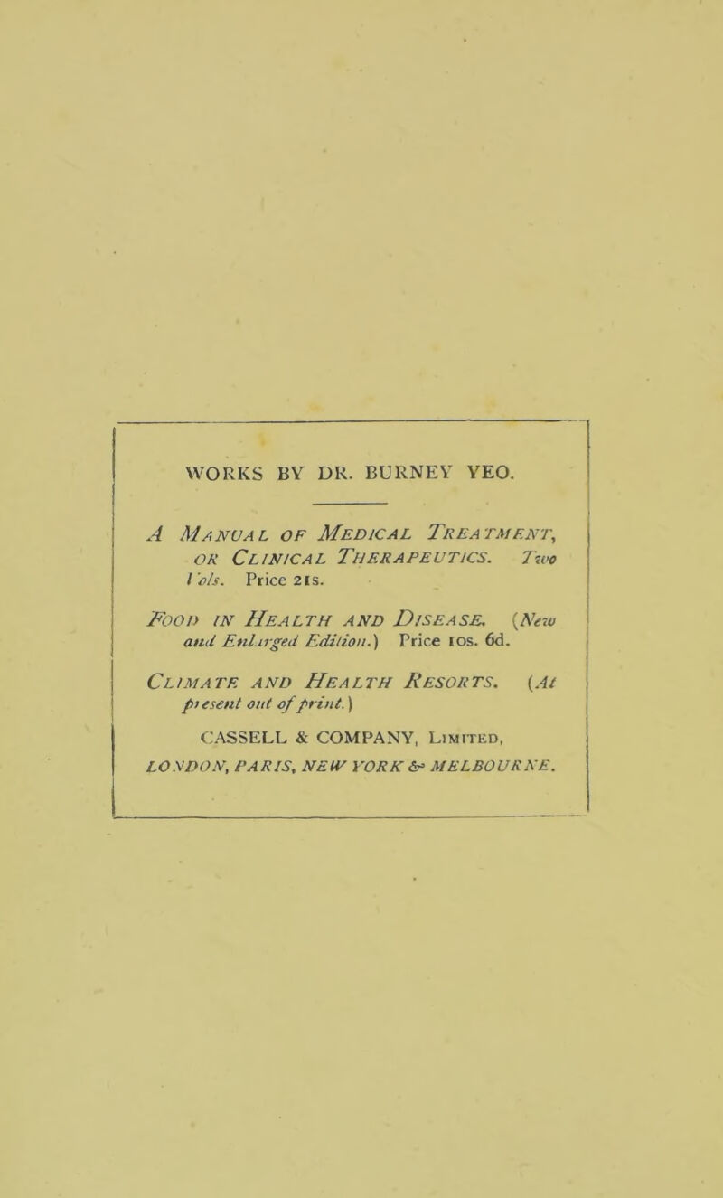 WORKS BY DR. BURNEY YEO. A Manual of Medical Trea tment, or Clinical Therapeutics. 7wo l'As. Price 2 is. Food in Health and Disease. {New and Enlarged Edition.’) Price ios. 6d. Climate and Health Resorts. {At ptesent out of print.) CASSELL & COMPANY, Limitkd, LONDON, PARIS, NEtV YORK MELBOURNE.