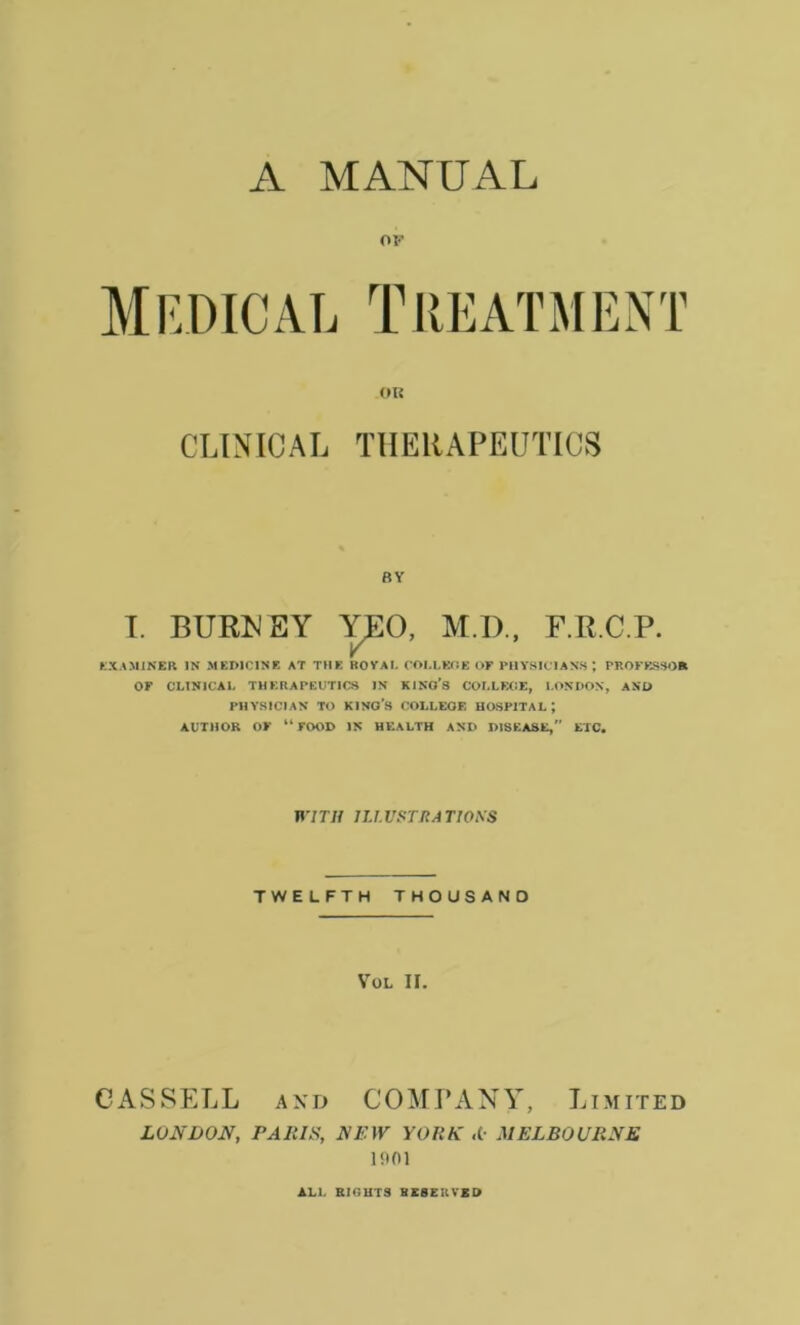 A MANUAL OF Medical Treatment OR CLINICAL THERAPEUTICS BY I. BURN EY YEO, M.D., F.R.C.P. EXAMINER IN MEDICINE AT THE ROYAL COI.LEOE OF PHYSICIANS PROFESSOR OF CLINICAL THERAPEUTICS IN KINO’S COLLEGE, LONDON, AND PHYSICIAN TO KINO’S COLLEGE HOSPITAL ; AUTHOR OF “FOOD IN HEALTH AND DISEASE, ETC. WITH n.l.VSTRA TIOSS TWELFTH THOUSAND VOL IF. CASSELL and COMPANY, Limited LONDON, PARIS, NEW YORK «(• MELBOURNE 1901 ALL Rir,UTS HE8EHVED