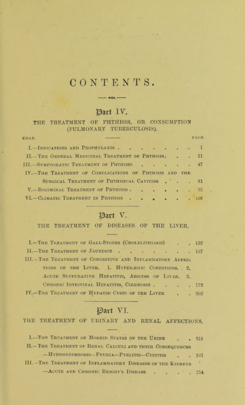 C 0 N T E N T S ♦<*. Part IV. THE TREATMENT OF PHTHISIS, OR CONSUMPTION (PULMONARY TUBERCULOSIS). chap. page. I.—Indications and Prophylaxis 1 II.—The General Medicinal Treatment of Phthisis. . . 11 III.—Symptomatic Treatment of Phthisis 47 IV.—The Treatment of Complications of Phthisis and the Surgical Treatment of Phthisical Cavities ... SI V.—Regiminal Treatment of Phthisis 35 VI.—Climatic Treatment in Phthisis JOS Part V. THE TREATMENT OF DISEASES OF THE LIVER. I.—The Treatment oe Gall-Stones (Cholelithiasis) . . 132 II The Treatment of Jaundice 157 III. —The Treatment of Congestive and Inflammatory Affec- tions of the Liver. 1. Hyperavuic Conditions. 2. Acute Suppurative Hepatitis, Abscess of Li\ er. 3. Chronic Intestinal Hepatitis, Cirrhosis .... 173 IV. —The Treatment of Hydatid Cysts of the Liver . . 202 Part VI. THE TREATMENT OF URINARY AND RENAL AFFECTIONS. I.—The Treatment of Morbid States of the Urine . . 214 II. —The Treatment of Renal Calculi and tiieir Consequences —Hydronephrosis—Pyuria—Pyelitis—Cystitis . . 241 III. —The Treatment of Inflammatory Diseases of the Kidneys —Acute and Chronic Bright’s Disease .... 2i4