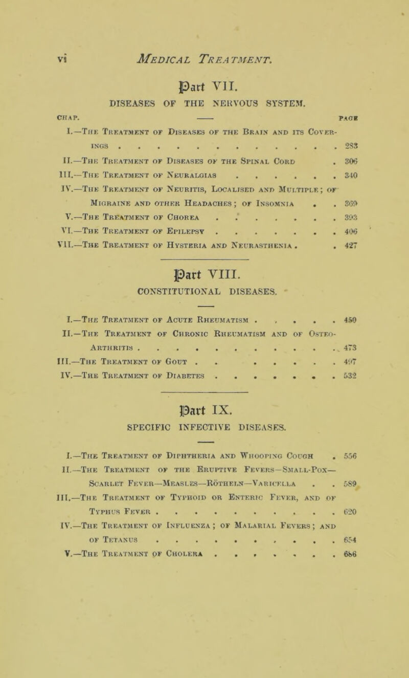 vs Medic a l Tr ea tment. Part VII. DISEASES OF THE NERVOUS SYSTEM. CHAP. FAC 8 I.—The Treatment or Diseases of the Brain and its Cover- ings 2S3 II.—The Treatment of Diseases of the Spinal Cord . 305 III. —The Treatment or Neuralgias 340 IV. —The Treatment or Neuritis, Localised and Multiple; or Migraine and other Headaches; or Insomnia . . 3<5!> V.—The Treatment or Chorea . 303 VI.—The Treatment or Epilepsy 40*5 VII.—The Treatment of Hysteria and Neurasthenia . . 427 Part VIII. CONSTITUTIONAL DISEASES. I.—The Treatment or Acute Rheumatism ..... 450 II.—The Treatment or Chronic Rheumatism and of Osteo- arthritis 473 HI.—The Treatment of Gout . 407 IV.—The Treatment or Diabetes ....... 532 Part IX. SPECIFIC INFECTIVE DISEASES. I.—The Treatment of Diphtheria and Whooping Cough . 556 II.— The Treatment or the Eruptive Fevers—Smai.l-Pox— Scarlet Fever—Measles—Rothet.n—Varicella . . 589 III.—The Treatment of Typhoid or Enteric Fever, and of Typhus Fever 620 IV.—The Treatment of Influenza; of Malarial Fevers; and of Tetanus V.—The Treatment of Cholera 654 686