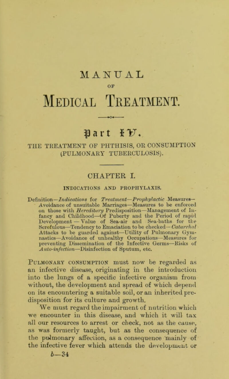 MANUAL OF Medical Treatment. Part tv. TIIE TREATMENT OF PHTHISIS, OR CONSUMPTION (PULMONARY TUBERCULOSIS). CHAPTER I. INDICATIONS AND PROPHYLAXIS. Definition—Indications for Treatment—Prophylactic Measures— Avoidance of unsuitable Marriages—Measures to be enforced on those with Hereditary Predisposition—Management of In- fancy and Childhood—Of Puberty and the Period of rapid Development—Value of Sea-air and Sea-baths for the Scrofulous—Tendency to Emaciation to be checked— Catarrhal Attacks to be guarded against—Utility of Pulmonary Gym- nastics—Avoidance of unhealthy Occupations—Measures for preventing Dissemination of the Infective Germs—Risks of Auto-infection—Disinfection of Sputum, etc. Pulmonary consumption must now be regarded as an infective disease, originating in the introduction into the lungs of a specific infective organism from without, the development and spread of which depend on its encountering a suitable soil, or an inherited pre- disposition for its culture and growth. We must regard the impairment of nutrition which we encounter in this disease, and which it will tax all our resources to arrest or check, not as the cause, as was formerly taught, but as the consequence of the puJmonary affection, as a consequence mainly of the infective fever which attends the development or 6—34