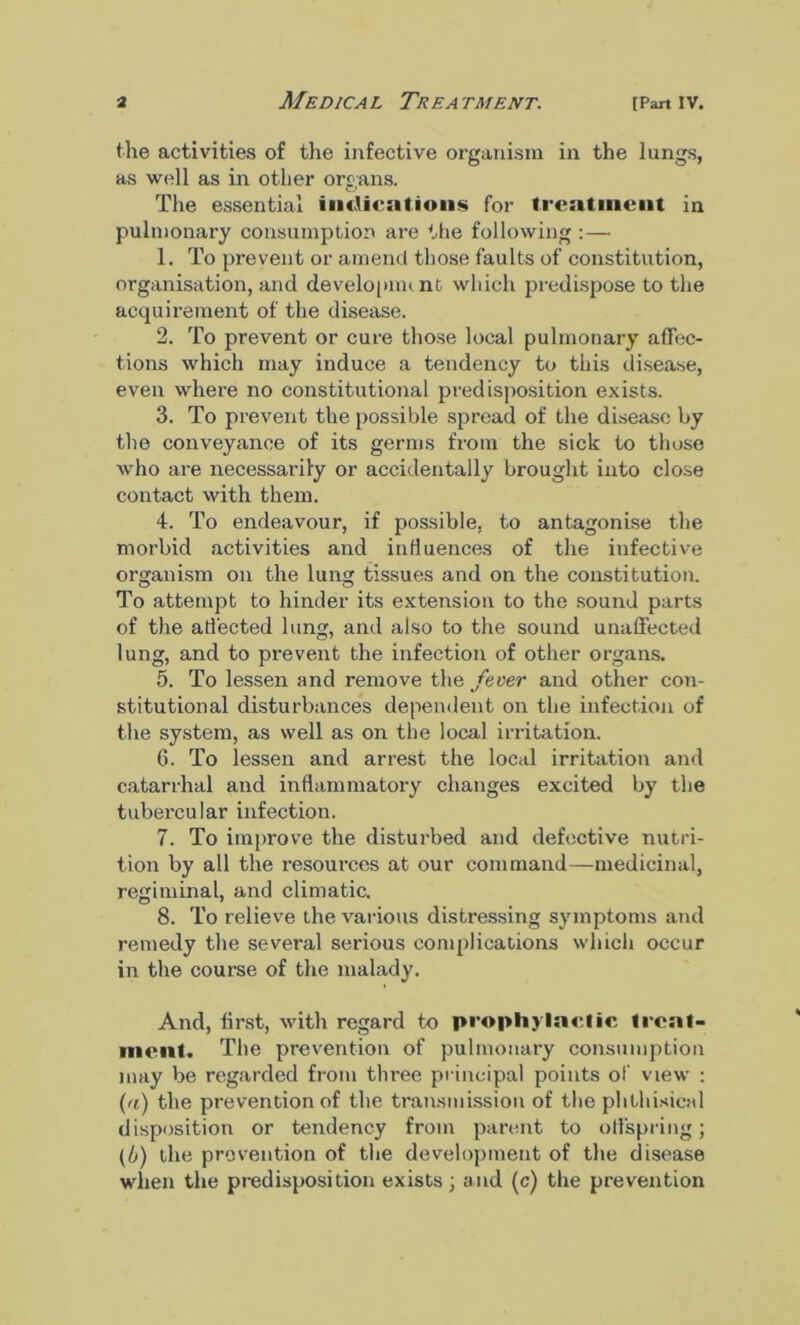 the activities of the infective organism in the lungs, as well as in other organs. The essential indications for treatment in pulmonary consumption are the following :— 1. To prevent or amend those faults of constitution, organisation, and development which predispose to the acquii’ement of the disease. 2. To prevent or cure those local pulmonary affec- tions which may induce a tendency to this disease, even whei’e no constitutional predisposition exists. 3. To prevent the possible spread of the disease by the conveyance of its germs from the sick to those who are necessarily or accidentally brought into close contact with them. 4. To endeavour, if possible, to antagonise the morbid activities and influences of the infective organism on the lung tissues and on the constitution. To attempt to hinder its extension to the sound parts of the affected lung, and also to the sound unaffected lung, and to prevent the infection of other organs. 5. To lessen and remove the fever and other con- stitutional disturbances dependent on the infection of the system, as well as on the local irritation. 6. To lessen and arrest the local irritation and catarrhal and inflammatory changes excited by the tubercular infection. 7. To improve the disturbed and defective nutri- tion by all the resources at our command—medicinal, regiminal, and climatic. 8. To relieve the various distressing symptoms and remedy the several serious complications which occur in the course of the malady. And, first, with regard to prophylactic treat- ment. The prevention of pulmonary consumption may be regarded from three principal points of view : (a) the prevention of the transmission of the phthisical disposition or tendency from parent to offspring; (b) the prevention of the development of the disease when the predisposition exists; and (c) the prevention