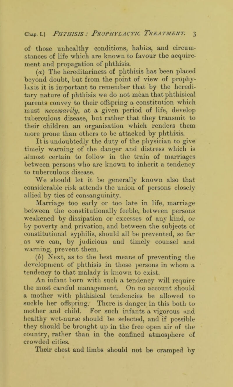 of those unhealthy conditions, habits, and circum- stances of life which are known to favour the acquire- ment and propagation of phthisis. (a) The hereditariness of phthisis has been placed beyond doubt, but from the point of view of prophy- laxis it is important to remember that by the heredi- tary nature of phthisis we do not mean that phthisical parents convey to their offspring a constitution which must necessarily, at a given period of life, develop tuberculous disease, but rather that they transmit to their children an organisation which renders them more prone than others to be attacked by phthisis. It is undoubtedly the duty of the physician to give timely warning of the danger and distress which is almost certain to follow in the train of marriages between persons who are known to inherit a tendency to tuberculous disease. We should let it be generally known also that considerable risk attends the union of persons closely allied by ties of consanguinity. Marriage too early or too late in life, marriage between the constitutionally feeble, between persons weakened by dissipation or excesses of an}7 kind, or by poverty and privation, and between the subjects of constitutional syphilis, should all be prevented, so far as we can, by judicious and timely counsel and warning, prevent them. (b) Next, as to the best means of preventing the development of phthisis in those persons in whom a tendency to that malady is known to exist. An infant born with such a tendency will require the most careful management. On no account should a mother with phthisical tendencies be allowed to suckle her offspring. There is danger in this both to mother and child. For such infants a vigorous and healthy wet-nurse should be selected, and if possible they should be brought up in the free open air of the country, rather than in the confined atmosphere of crowded cities. Their chest and limbs should not be cramped by