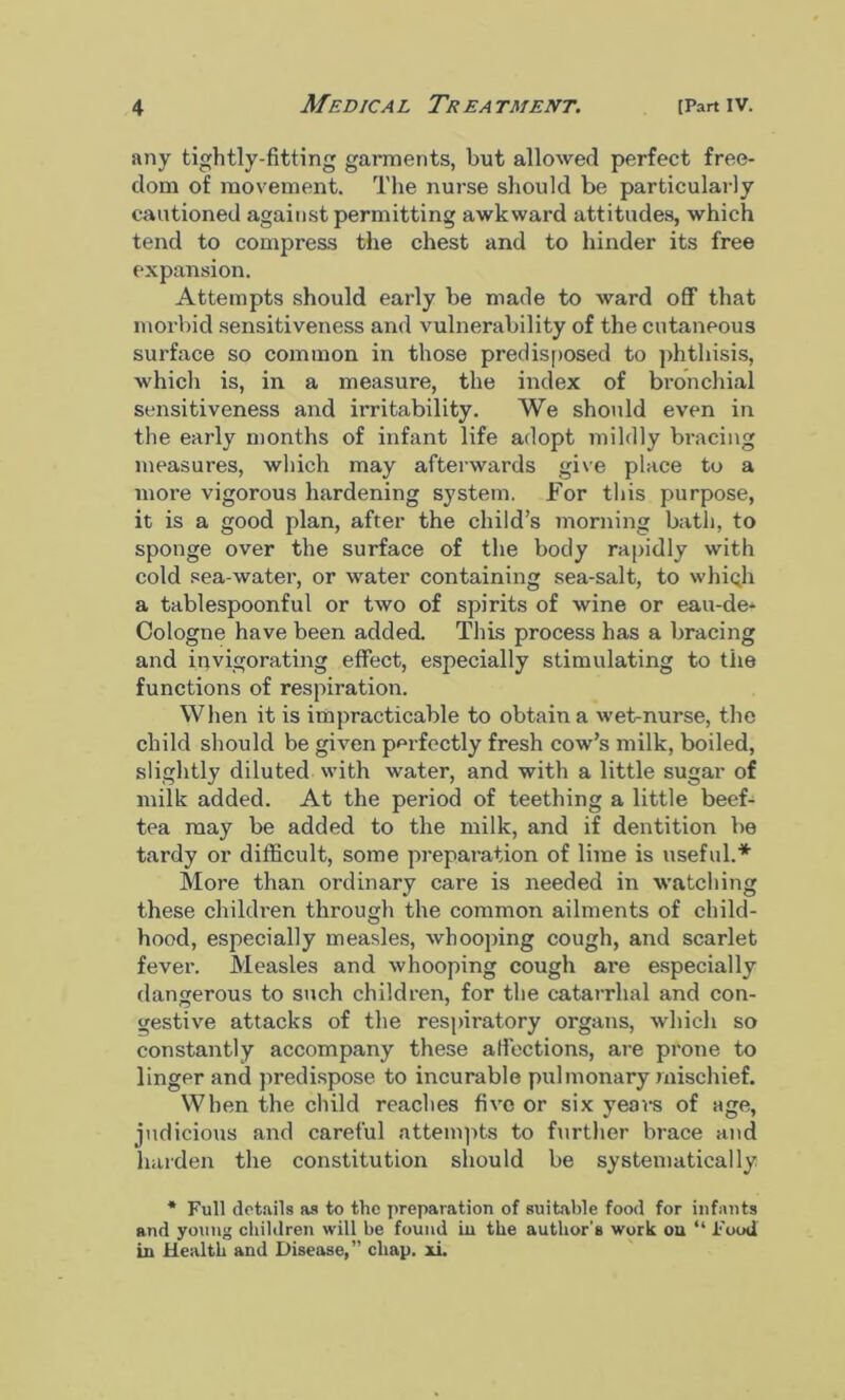 any tightly-fitting garments, but allowed perfect free- dom of movement. The nurse should be particularly cautioned against permitting awkward attitudes, which tend to compress the chest and to hinder its free expansion. Attempts should early be made to ward off that morbid sensitiveness and vulnerability of the cutaneous surface so common in those predisposed to phthisis, which is, in a measure, the index of bronchial sensitiveness and irritability. We should even in the early months of infant life adopt mildly bracing measures, which may afterwards give place to a more vigorous hardening system. For this purpose, it is a good plan, after the child’s morning bath, to sponge over the surface of the body rapidly with cold sea-water, or water containing sea-salt, to whiqh a tablespoonful or two of spirits of wine or eau-de- Cologne have been added. This process has a bracing and invigorating effect, especially stimulating to the functions of respiration. When it is impracticable to obtain a wet-nurse, the child should be given perfectly fresh cow’s milk, boiled, slightly diluted with water, and with a little sugar of milk added. At the period of teething a little beef- tea may be added to the milk, and if dentition be tardy or difficult, some preparation of lime is useful.* More than ordinary care is needed in watching these children through the common ailments of child- hood, especially measles, whooping cough, and scarlet fever. Measles and whooping cough are especially dangerous to such children, for the catarrhal and con- gestive attacks of the respiratory organs, which so constantly accompany these affections, are prone to linger and predispose to incurable pulmonary mischief. When the child reaches five or six years of age, judicious and careful attempts to further brace and harden the constitution should be systematically * Full details as to the preparation of suitable food for infants and young children will be found in the author's work ou “ Food in Health and Disease,” chap. xi.