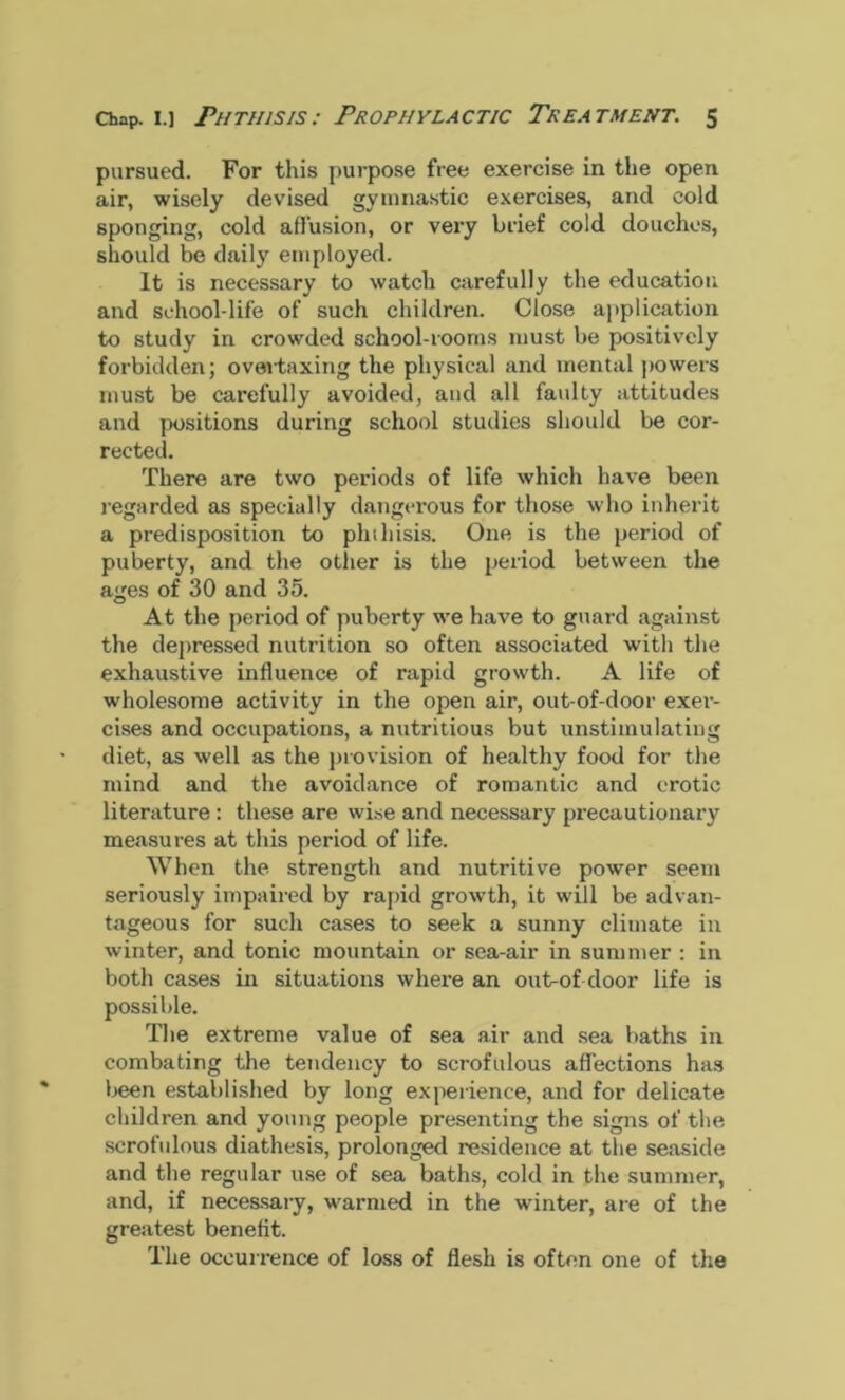 pursued. For this purpose free exercise in the open air, wisely devised gymnastic exercises, and cold sponging, cold allusion, or very brief cold douches, should be daily employed. It is necessary to watch carefully the education and school-life of such children. Close application to study in crowded school-rooms must be positively forbidden; overtaxing the physical and mental powers must be carefully avoided, and all faidty attitudes and positions during school studies should be cor- rected. There are two periods of life which have been regarded as specially dangerous for those who inherit a predisposition to phthisis. One is the period of puberty, and the other is the period between the ages of 30 and 35. At the period of puberty we have to guard against the depressed nutrition so often associated with the exhaustive influence of rapid growth. A life of wholesome activity in the open air, out-of-door exer- cises and occupations, a nutritious but unstimulating diet, as well as the provision of healthy food for the mind and the avoidance of romantic and erotic literature: these are %vise and necessary precautionary measures at this period of life. When the strength and nutritive power seem seriously impaired by rapid growth, it will be advan- tageous for such cases to seek a sunny climate in winter, and tonic mountain or sea-air in summer : in both cases in situations where an out-of-door life is possible. The extreme value of sea air and sea baths in combating the tendency to scrofulous affections has been established by long experience, and for delicate children and young people presenting the signs of the scrofulous diathesis, prolonged residence at the seaside and the regular use of sea baths, cold in the summer, and, if necessary, warmed in the winter, are of the greatest benefit. The occurrence of loss of flesh is often one of the