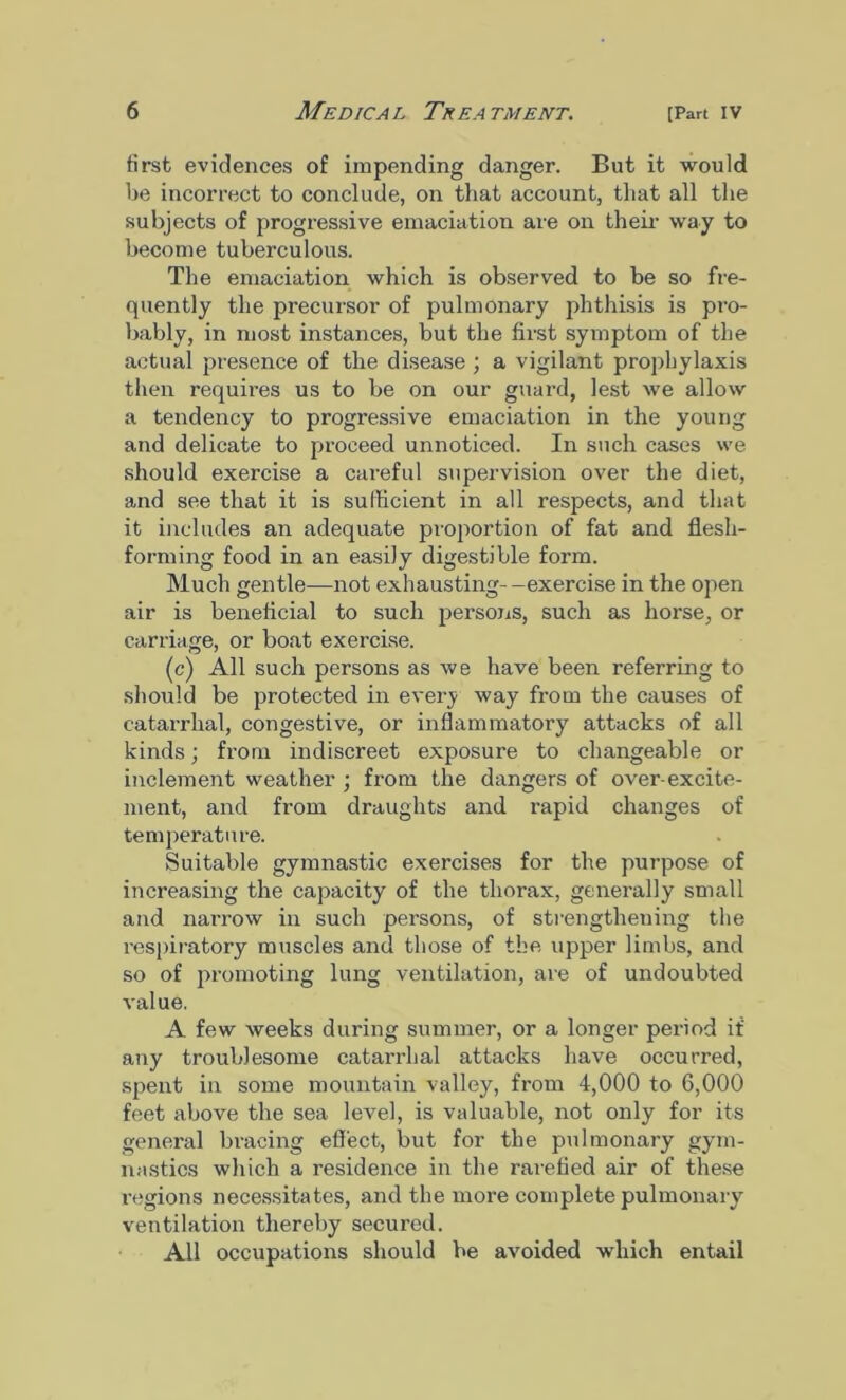 first evidences of impending danger. But it would be incorrect to conclude, on that account, that all the subjects of progressive emaciation are on their way to become tuberculous. The emaciation which is observed to be so fre- quently the precursor of pulmonary phthisis is pro- bably, in most instances, but the first symptom of the actual presence of the disease ; a vigilant prophylaxis then requires us to be on our guard, lest we allow a tendency to progressive emaciation in the young and delicate to proceed unnoticed. In such cases we should exercise a careful supervision over the diet, and see that it is sufficient in all respects, and that it includes an adequate proportion of fat and flesh- forming food in an easily digestible form. Much gentle—not exhausting- -exercise in the open air is beneficial to such persons, such as horse, or carriage, or boat exercise. (c) All such persons as we have been referring to should be protected in every way from the causes of catarrhal, congestive, or inflammatory attacks of all kinds; from indiscreet exposure to changeable or inclement weather ; from the dangers of over-excite- ment, and from draughts and rapid changes of temperature. Suitable gymnastic exercises for the purpose of increasing the capacity of the thorax, generally small and narrow in such persons, of strengthening the respiratory muscles and those of the upper limbs, and so of promoting lung ventilation, are of undoubted value. A few weeks during summer, or a longer period if any troublesome catarrhal attacks have occurred, spent in some mountain valley, from 4,000 to 6,000 feet above the sea level, is valuable, not only for its general bracing effect, but for the pulmonary gym- nastics which a residence in the rarefied air of these regions necessitates, and the more complete pulmonary- ventilation thereby secured. All occupations should he avoided which entail