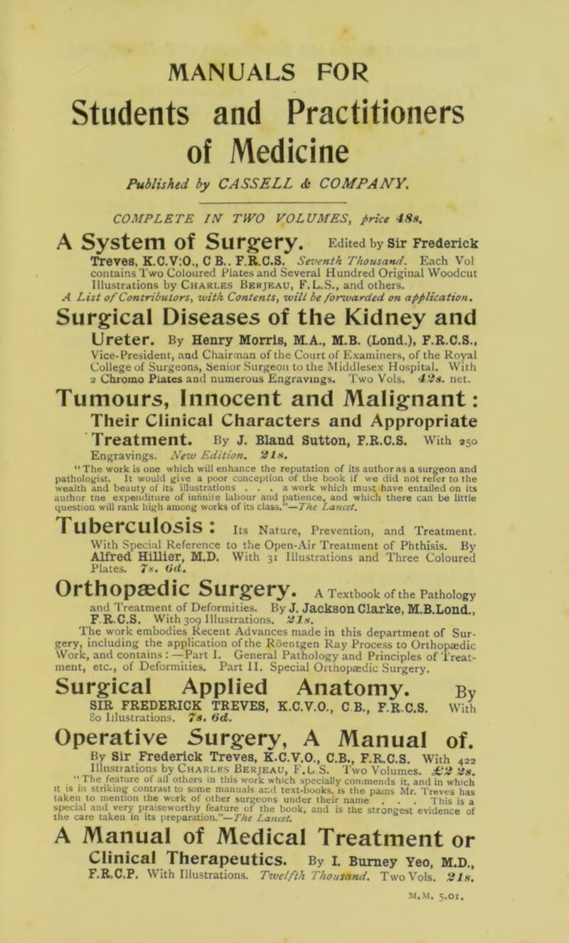 MANUALS FOR Students and Practitioners of Medicine Published by CASSELL d COMPANY. COMPLETE IM TWO VOLUMES, Price 48s. A System of Surgery. Edited by Sir Frederick Treves, K.C.V:0., C B.. F.R.C.S. Seventh Thousand. Each Vol contains Two Coloured Plates and Several Hundred Original Woodcut Illustrations by Charles Berjeau, F. L.S., and others. A List of Contributors, with Contents, wilt be forwarded on application. Surgical Diseases of the Kidney and Ureter. By Henry Morris, M.A., M.B. (Lond.), F.R.C.S., Vice-President, and Chairman of the Court of Examiners, of the Royal College of Surgeons, Senior Surgeon to the Middlesex Hospital. With 2 Chromo Plates and numerous Engravings. Two Vols. 49s. net. Tumours, Innocent and Malignant: Their Clinical Characters and Appropriate Treatment. By j. Bland Sutton, F.R.C.S. With *5o Engravings. New Edition. 21 s, The work is one which will enhance the reputation of its author as a surgeon and pathologist. It would give a poor conception of the book if we did not refer to the wealth and beauty of its illustrations ... a work which must have entailed on its author tne expenditure of infinite labour and patience, and which there can be little question will rank high among works of its class.*’—The Lancet. Tuberculosis: Its Nature, Prevention, and Treatment. With Special Reference to the Open-Air Treatment of Phthisis. By Alfred Hillier, M.D. With 31 Illustrations and Three Coloured Plates. 7s. (id. Orthopaedic Surgery. A Textbook of the Pathology and Treatment of Deformities. By J. Jackson Clarke, M.B.Lond., F.R.C.S. With309 Illustrations, tils. The work embodies Recent Advances made in this department of Sur- gery, including the application of the Roentgen Ray Process to Orthopedic Work, and contains : —Part I. General Pathology and Principles of Treat- ment, etc., of Deformities. Part II. Special Orthopaedic Surgery. Surgical Applied Anatomy. bv SIR FREDERICK TREVES, K.C.V.O., C B., F.R.C.S. With 80 Illustrations. 7s. (id. Operative Surgery, A Manual of. By Sir Frederick Treves, K.C.V.O., C.B., F.R.C.S. With 422 Illustrations by Charles Berjeau, F.L S. Two Volumes. £ti tis.  The feature of all others in this work which specially commends it. and in which »t is ID striking contrast to some manuals ar.d text-books, is the pains Mr. Treves has taken to mention the work of other surgeons under their name . . . This is a special and very praiseworthy feature of the book, and is the strongest evidence of the care taken in its preparation.”— The Lancet, A Manual of Medical Treatment or Clinical Therapeutics. By l Bumey Yeo, m.d„ F.R.C.P. With Illustrations. Twelfth ThousandTwo Vols. 21s,