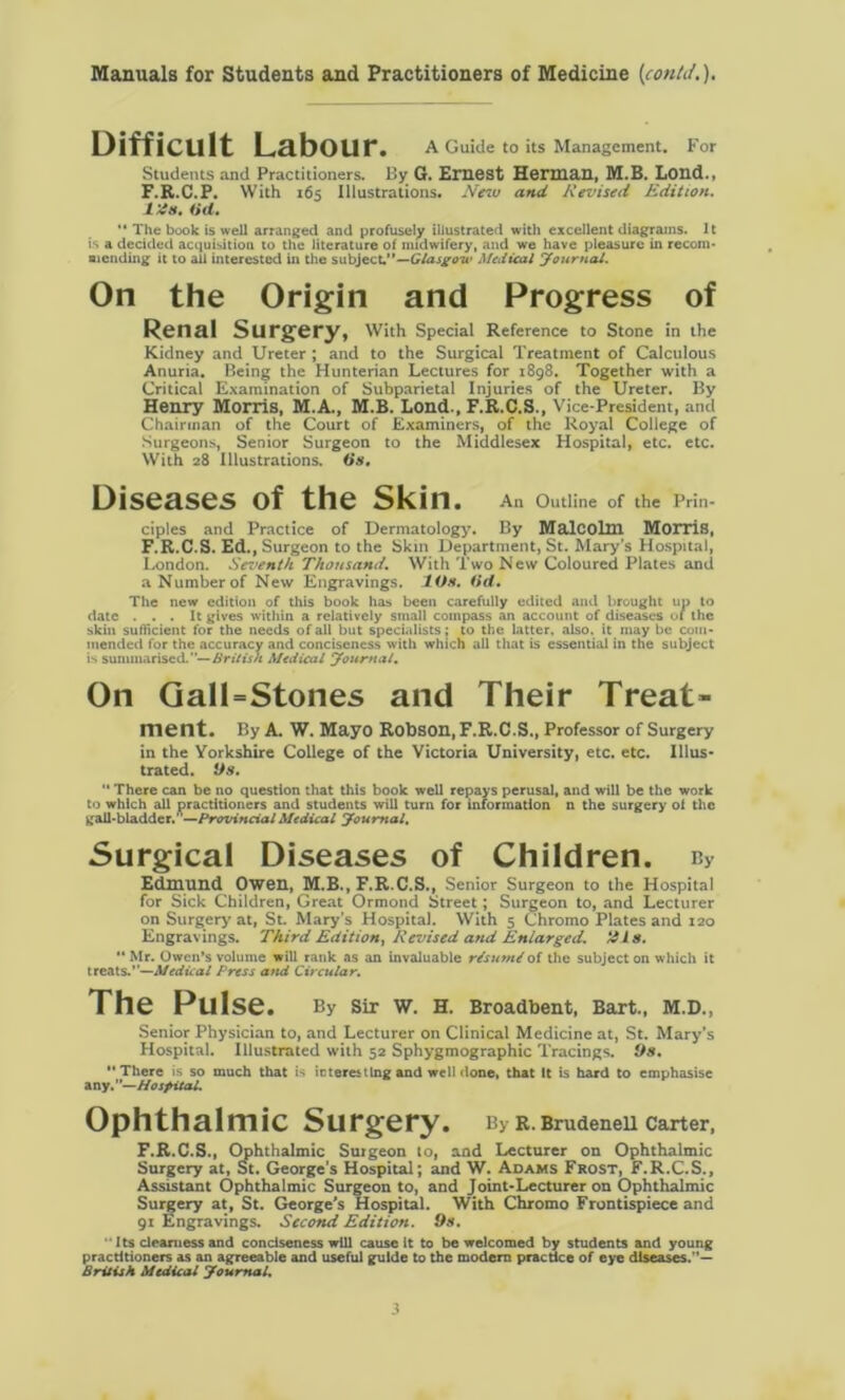 Difficult Labour. A Guide to its Management. For Students and Practitioners. By G. Emest Herman, M.B. Lond., F.R.C.P. With 165 Illustrations. New and Revised Edition. I'ds. (id. “ The book is well arranged and profusely illustrated with excellent diagrams. It is a decided acquisition to the literature of midwifery, and we have pleasure in recom- mending it to ail interested in the subject.”—Glasgow Medical Journal. On the Origin and Progress of Renal Surgery, With Special Reference to Stone in the Kidney and Ureter ; and to the Surgical Treatment of Calculous Anuria. Being the Hunterian Lectures for 1898. Together with a Critical Examination of Subparietal Injuries of the Ureter. By Henry Morris, M.A., M.B. Lond., F.R.C.S., Vice-President, and Chairman of the Court of Examiners, of the Royal College of Surgeons, Senior Surgeon to the Middlesex Hospital, etc. etc. With 28 Illustrations, (is. Diseases of the Skin. An Outline of the Prin- ciples and Practice of Dermatology. By Malcolm Morris, F.R.C.S. Ed., Surgeon to the Skin Department, St. Mary’s Hospital, London. Seventh Thousand. With Two New Coloured Plates and a Number of New Engravings. Ids. (id. The new edition of this book has been carefully edited and brought up to date ... It gives within a relatively small compass an account of diseases of the skin sufficient for the needs of all but specialists; to the latter, also, it may be com- mended for the accuracy and conciseness with which all that is essential in the subject is summarised.— British Medical journal. On Gall=Stones and Their Treat- ment. By A. W. Mayo Robson, F.R.C.S., Professor of Surgery in the Yorkshire College of the Victoria University, etc. etc. Illus- trated. i)s.  There can be no question that this book well repays perusal, and will be the work to which all practitioners and students will turn for information n the surgery ol the gall-bladder.'Provincial Medical youmal. Surgical Diseases of Children. ny Edmund Owen, M.B., F.R.C.S., Senior Surgeon to the Hospital for Sick Children, Great Ormond Street; Surgeon to, and Lecturer on Surgery at, St. Mary’s Hospital. With 5 Chromo Plates and 120 Engravings. Third Edition, Revised and Enlarged. His.  Mr. Owen’s volume will rank as an invaluable r/surniof the subject on which it treats.”—Medical Press and Circular. The Pulse. By Sir W. H. Broadbent, Bart., M.D., Senior Physician to, and Lecturer on Clinical Medicine at, St. Mary’s Hospital. Illustrated with 52 Sphygmographic Tracings. 9s. There is so much that is ic teres ting and well done, that It is hard to emphasise any.—Hospital. Ophthalmic Surgery. By R. Brudenell Carter, F.R.C.S., Ophthalmic Surgeon to, and Lecturer on Ophthalmic Surgery at, St. George's Hospital; and W. Adams Frost, F.R.C.S., Assistant Ophthalmic Surgeon to, and Joint-Lecturer on Ophthalmic Surgery at, St. George’s Hospital. With Chromo Frontispiece and 91 Engravings. Second Edition. 9s. Its clearness and conciseness will cause It to be welcomed by students and young practitioners as an agreeable and useful guide to the modern practice of eye diseases. British Medical Journal.