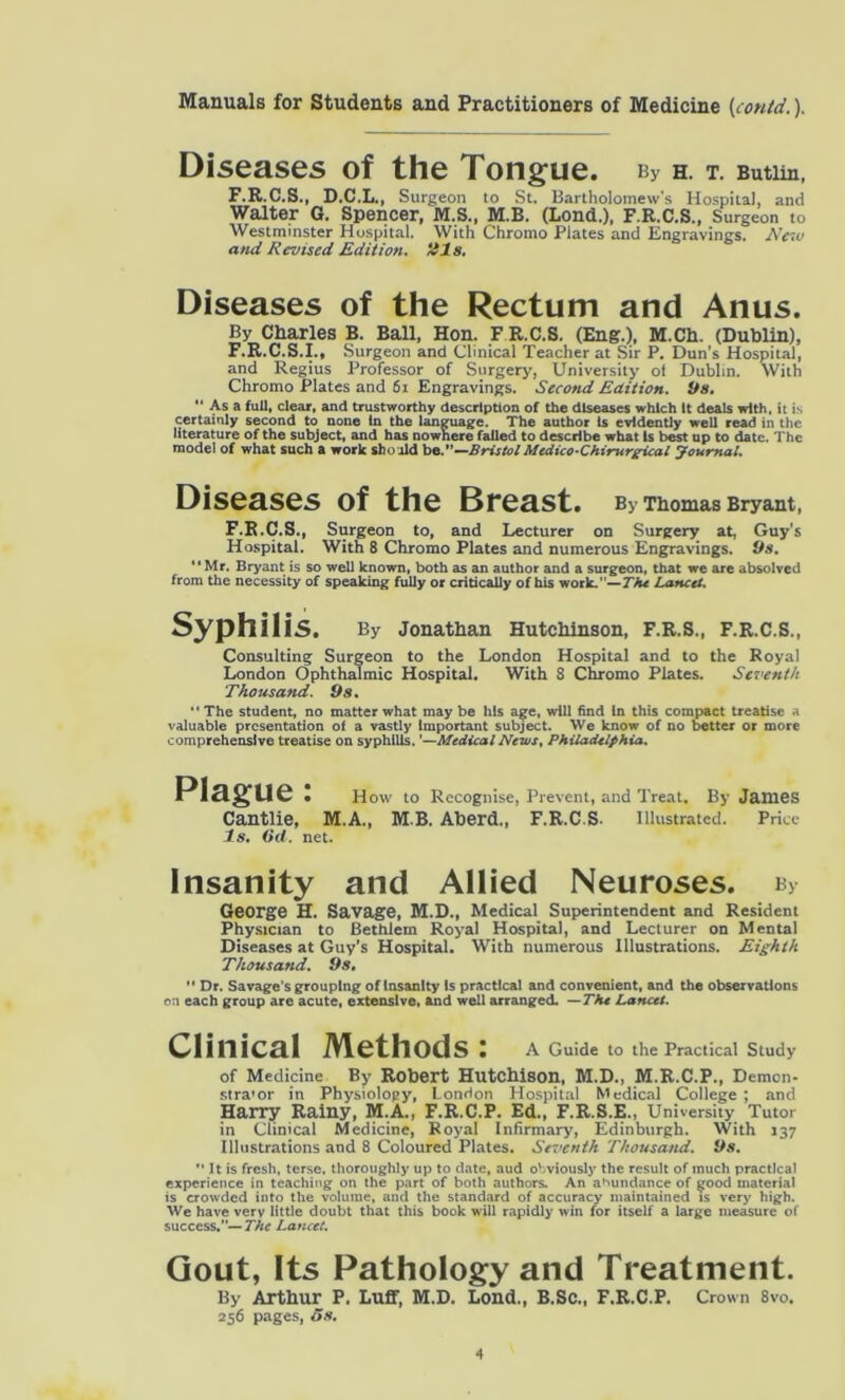 Diseases of the Tongue. By H. T. Butlin, F.R.C.S., D.C.L., Surgeon to St. Bartholomew's Hospital, and Walter G. Spencer, M.S., M.B. (Lond.), F.R.C.S., Surgeon to Westminster Hospital. With Chromo Plates and Engravings. New and Revised Edition, tils. Diseases of the Rectum and Anus. By Charles B. Ball, Hon. F R.C.S. (Eng.), M.Ch. (Dublin), F.R.C.S.I., Surgeon and Clinical Teacher at Sir P. Dun’s Hospital, and Regius Professor of Surgery', University' ot Dublin. With Chromo Plates and 61 Engravings. Second Edition, its. “ As a full, clear, and trustworthy description of the diseases which It deals with, it is certainly second to none in the language. The author is evidently well read in the literature of the subject, and has nowhere failed to describe what is best up to date. The model of what such a work should be.—Bristol Mtdico-Chirurgical Journal. Diseases of the Breast. By Thomas Bryant, F.R.C.S., Surgeon to, and Lecturer on Surgery at, Guy’s Hospital. With 8 Chromo Plates and numerous Engravings. Os. Mr. Bryant is so well known, both as an author and a surgeon, that we are absolved from the necessity of speaking fully or critically of his work.”—The Lancet. Syphilis. By Jonathan Hutchinson, F.R.S., F.R.C.S., Consulting Surgeon to the London Hospital and to the Royal London Ophthalmic Hospital. With 8 Chromo Plates. Seventh Thousand. Os. “The student, no matter what may be his age, will find in this compact treatise a valuable presentation of a vastly Important subject. We know of no better or more comprehensive treatise on syphilis. '—Medical News, Philadelphia. Plague: How to Recognise, Prevent, and Treat. By James Cantlie, M.A., M B. Aberd., F.R.C.S. Illustrated. Price Is. Od. net. Insanity and Allied Neuroses. b> George H. Savage, M.D., Medical Superintendent and Resident Physician to Bethlem Roy'al Hospital, and Lecturer on Mental Diseases at Guy’s Hospital. With numerous Illustrations. Eighth Thousand. Os.  Dr. Savage s grouping of Insanity Is practical and convenient, and the observations on each group are acute, extensive, and well arranged. —The Lancet. Clinical Methods: A Guide to the Practical Study of Medicine By Robert Hutchison, M.D., M.R.C.P., Demon- stra'or in Physiology, London Hospital Medical College ; and Harry Rainy, M.A., F.R.C.P. Ed., F.R.S.E., University Tutor in Clinical Medicine, Royal Infirmary, Edinburgh. With 137 Illustrations and 8 Coloured Plates. Seventh Thousands i>s. *• It is fresh, terse, thoroughly up to date, aud obviously the result of much practical experience in teaching on the part of both authors. An abundance of good material is crowded into the volume, and the standard of accuracy maintained is very high. We have very little doubt that this book will rapidly win for itself a large measure of success.— The Lancet. Gout, Its Pathology and Treatment. By Arthur P. Luff, M.D. Lond., B.Sc., F.R.C.P. Crown 8vo. 256 pages, 5s.