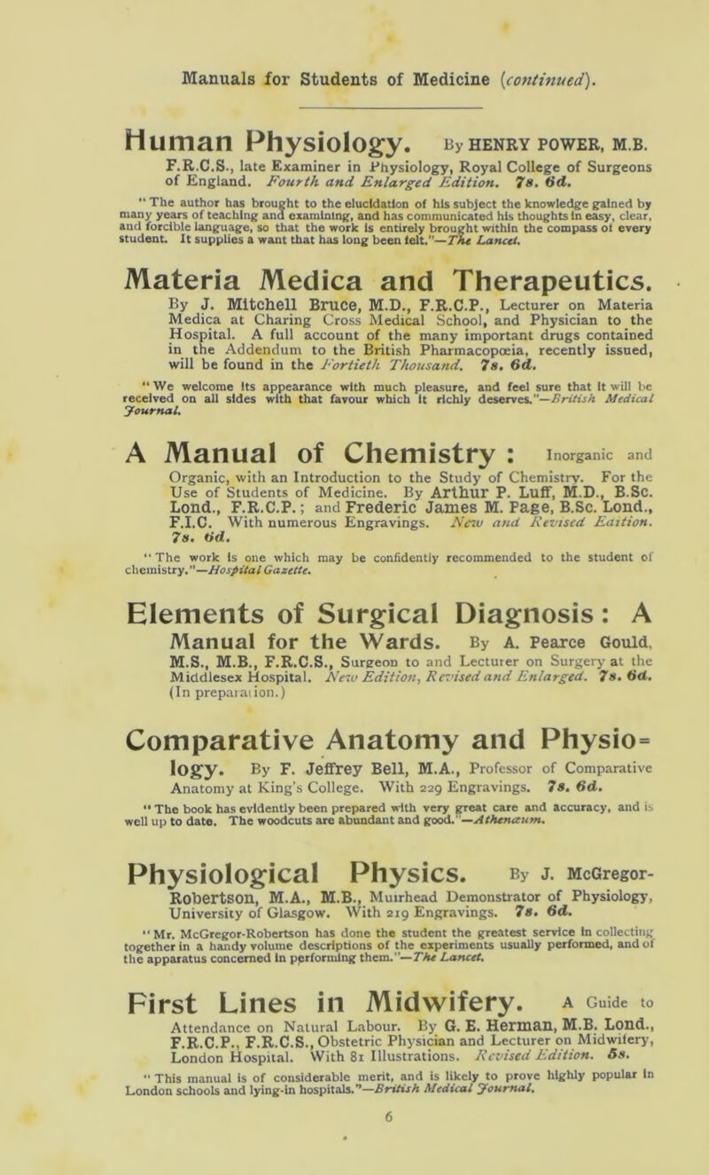 Manuals for Students of Medicine {continued). Human Physiology. bvhenry power, mb. F.R.C.S., late Examiner in Physiology, Royal College of Surgeons of England. Fourth and Enlarged Edition. 7s. 6d. “ The author has brought to the elucidation of his subject the knowledge gained by many years of teaching and examining, and has communicated his thoughts In easy, clear, and forcible language, so that the work Is entirely brought within the compass ol every student. It supplies a want that has long been felt.”—The Lancet. Materia Medica and Therapeutics. By J. Mitchell Bruce, M.D., F.R.C.P., Lecturer on Materia Medica at Charing Cross Medical School, and Physician to the Hospital. A full account of the many important drugs contained in the Addendum to the British Pharmacopoeia, recently issued, will be found in the Fortieth Thousand. 7s. (id. “ We welcome its appearance with much pleasure, and feel sure that It will be received on all sides with that favour which It richly deserves. British Medical Journal. A Manual of Chemistry : Inorganic and Organic, with an Introduction to the Study of Chemistry. For the Use of Students of Medicine. By Arthur P. Luff, M.D., B.Sc. Lond., F.R.C.P.; and Frederic James M. Page, B.Sc. Lond., F.I.C. With numerous Engravings. New and Revised Edition. 7s. tid. “ The work is one which may be confidently recommended to the student of chemistry. —Hospital Gazette. Elements of Surgical Diagnosis: A Manual for the Wards. By a. Pearce Gould, M.S., M.B., F.R.C.S., SurgeoD to and Lecturer on Surgery at the Middlesex Hospital. New Edition, Revised and Enlarged. 7s. 6d. (In prepaiaiion.) Comparative Anatomy and Physio= logy. By F. Jeffrey Bell, M.A., Professor of Comparative Anatomy at King's College. With 229 Engravings. 78. 6d. •• The book has evidently been prepared with very great care and accuracy, and is well up to date. The woodcuts are abundant and good.”—Athenaum. Physiological Physics. By J. McGregor- Rohertson, M.A., M.B., Muirhead Demonstrator of Physiology, University of Glasgow. With 219 Engravings. 7s. 6d. “Mr. McGregor-Robertson has done the student the greatest service In collecting together in a handy volume descriptions of the experiments usually performed, and of the apparatus concerned In performing them.— The Lancet. First Lines in Midwifery. A Guide to Attendance on Natural Labour. By G. E. Herman, M.B. Lond., F.R.C.P., F.R.C.S., Obstetric Physician and Lecturer on Midwifery, London Hospital. With 81 Illustrations. Revised Edition. 5s.  This manual is of considerable merit, and is likely to prove highly popular In London schools and lying-in hospitals.’*—British Medical Journal.