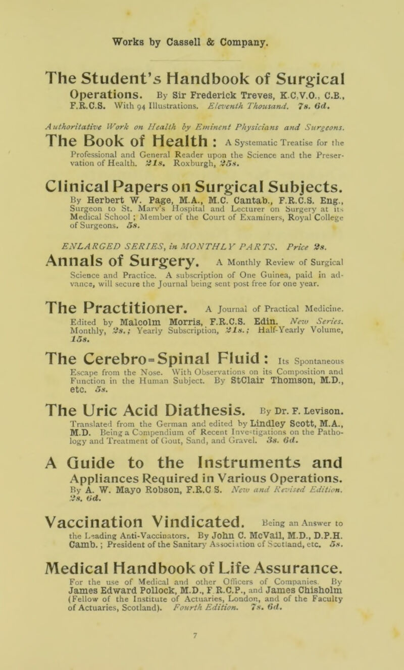 The Student’s Handbook of Surgical Operations. By Sir Frederick Treves, KC.V.O., C.B., F.R.C.S. With 94 Illustrations. Eleventh Thousand. 7s. Od. Authoritative Work on Health ly Eminent Physicians and Surgeons. The Book of Health : A Systematic Treatise for the Professional and General Reader upon the Science and the Preser- vation of Health, tils. Roxburgh, t!5s. Clinical Papers on Surgical Subjects. By Herbert W. Page, M.A., M.C. Cantab., F.R.C.S. Eng., Surgeon to St. Marv’s Hospital and Lecturer on Surgery at its Medical School ; Member of the Court of Examiners, Royal College of Surgeons. 5s. ENLA RGED SERIES, in MONTH L Y PARTS. Price Us. Annals of Surgery. A Monthly Review of Surgical Science and Practice. A subscription of One Guinea, paid in ad- vance, will secure the Journal being sent post free for one year. The Practitioner. A Journal of Practical Medicine. Edited by Malcolm Morris, F.R.C.S. Edin. New Series. Monthly, ‘is.; Yearly Subscription, tils.; Half-Yearly Volume, 15s. The Cerebro=Spinal Fluid: Its Spontaneous Escape from the Nose. With Observations on its Composition and Function in the Human Subject. By StClair Thomson, M.D., etc. 5s. The Uric Acid Diathesis. By Dr. F. Levison. Translated from the German and edited by Lindley Scott, M.A., M.D. Being a Compendium of Recent Investigations on the Patho- logy and Treatment of Gout, Sand, and Gravel. 3s. 6d. A Guide to the Instruments and Appliances Required in Various Operations. By A. W. Mayo Robson, F.R.C S. New and Re-.'ised Edition. is. (id. Vaccination Vindicated. Being an Answer to the Leading Anti-Vaccinators. By John C. McVail, M.D., D.P.H. Camb. ; President of the Sanitary Associition of Scotland, etc. 5s, Medical Handbook of Life Assurance. For the use of Medical and other Officers of Companies By James Edward Pollock, M.D., F R.C.P., and James Chisholm (Fellow of the Institute of Actuaries, London, and of the Faculty of Actuaries, Scotland). Fourth Edition. 7s. 6d.
