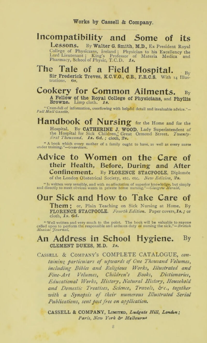 Incompatibility and Some of its Lessons. By Walter G. Smith, M.D., Ex President Royal College of Physicians, Ireland ; Physician to his Excellency the Cord Lieutenant ; King’s Professor of Materia Medica and Pharmacy, School of Physic, T.C.D. Is. The Tale of a Field Hospital. B Sir Frederick Treves, KC.V.O., C.B., F.R.C.S. With r4 Illus- trations. (in. Cookery for Common Ailments. bv A Fellow of the Royal College of Physicians, and Phyllis Browne. Limp cloth, is. _ .Cram-ful1 of information, overflowing with helpful detail and invaluable advice.' — Fall Mall Gazelle. Handbook of Nursing for the Home and for the Hospital. By CATHERINE J. WOOD, Lady Superintendent of the Hospital for Sick Children,; Great Ormond Street. Twenty- first Thousand. Is. (id. ; cloth, tls. “ A book which every mother of a family ought to have, as well as every nurse under training.—Guardian. Advice to Women on the Care of their Health, Before, During: and After Confinement. By Florence stacpoole, Dipiomfe of the London Obstetrical Society, etc. etc. New Edition, ~s. “ Is written very sensibly, and with no affectation of superior knowledge, but simply and directly to meet obvious wants in private home nursing.— Glasgow Herald. Our Sick and How to Take Care of Them ; or, Plain Teaching on Sick Nursing at Home. By FLORENCE STACPOOLE. Fourth Edition. Paper covers, is.; or cloth, Is. Oil. “ Well written and very much to the point. The book will be valuable to anyone called upon to perform the responsible and arduous duty of nursing the sick.”—British Meaical Journal, An Address in School Hygiene. By CLEMENT DUKES, M.D. Is. Cassell & Company’s COMPLETE CATALOGUE, con- taining particulars of upwards of One Thousatid Volumes, including Bibles and Religious Works, Illustrated and Fine-Art Volumes, Children's Books, Dictionaries, Educational Works, History, Natural History, Household and Domestic Treatises, Science, Travels, Src., together with a Synopsis of their numerous Illustrated Serial Publications, sent post free on application. CASSELL & COMPANY, Limited, Ludgate Hill, London; Paris, New York &• Mtlbourn*