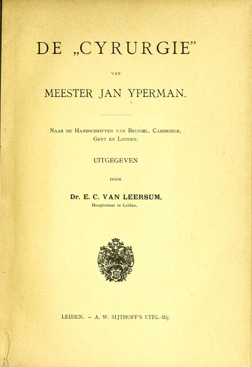 DE „CYRURGIE” VAN MEESTER JAN YPERMAN. Naar de Handschriften van Brussel, Cambridge, Gent en Londen, UITGEGEVEN DOOR Dr. E. C. VAN LEERSUM, Hoogleeraar te Leiden. LEIDEN. - A. W. SIJTHOFF’S UITG.-Mij.