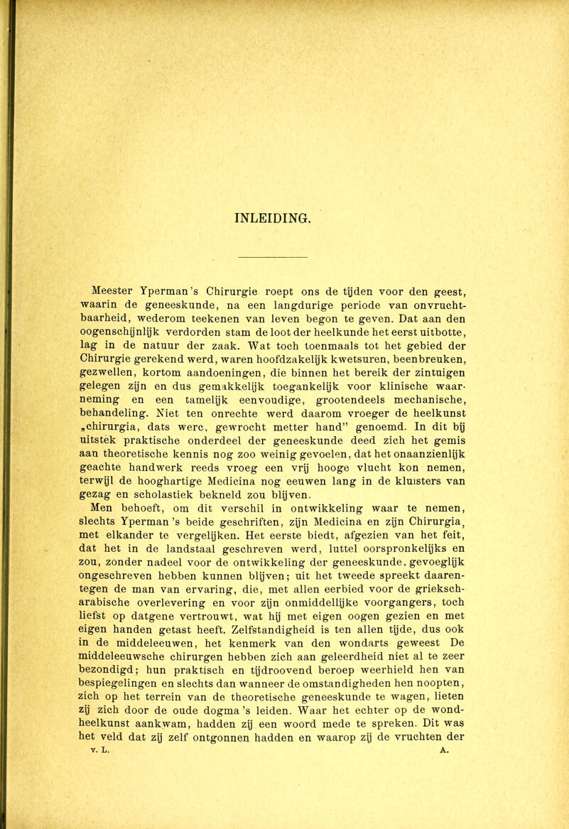 INLEIDING. Meester Yperman’s Chirurgie roept ons de tijden voor den geest, waarin de geneeskunde, na een langdurige periode van onvrucht- baarheid, wederom teekenen van leven begon te geven. Dat aan den oogenschijnlijk verdorden stam de loot der heelkunde het eerst uitbotte, lag in de natuur der zaak. Wat toch toenmaals tot het gebied der Chirurgie gerekend werd, waren hoofdzakelijk kwetsuren, beenbreuken, gezwellen, kortom aandoeningen, die binnen het bereik der zintuigen gelegen zijn en dus gemakkelijk toegankelijk voor klinische waar- neming en een tamelijk eenvoudige, grootendeels mechanische, behandeling. Niet ten onrechte werd daarom vroeger de heelkunst „chirurgia, dats werc, gewrocht metter hand” genoemd. In dit bij uitstek praktische onderdeel der geneeskunde deed zich het gemis aan theoretische kennis nog zoo weinig gevoelen, dat het onaanzienlijk geachte handwerk reeds vroeg een vrij hooge vlucht kon nemen, terwijl de hooghartige Medicina nog eeuwen lang in de kluisters van gezag en scholastiek bekneld zou blijven. Men behoeft, om dit verschil in ontwikkeling waar te nemen, slechts Yperman’s beide geschriften, zijn Medicina en zijn Chirurgia, met elkander te vergelijken. Het eerste biedt, afgezien van het feit, dat het in de landstaal geschreven werd, luttel oorspronkelijks en zou, zonder nadeel voor de ontwikkeling der geneeskunde, gevoeglijk ongeschreven hebben kunnen blijven; uit het tweede spreekt daaren- tegen de man van ervaring, die, met allen eerbied voor de grieksch- arabische overlevering en voor zijn onmiddellijke voorgangers, toch liefst op datgene vertrouwt, wat hij met eigen oogen gezien en met eigen handen getast heeft. Zelfstandigheid is ten allen tijde, dus ook in de middeleeuwen, het kenmerk van den wondarts geweest De middeleeuwsche chirurgen hebben zich aan geleerdheid niet al te zeer bezondigd; hun praktisch en tijdroovend beroep weerhield hen van bespiegelingen en slechts dan wanneer de omstandigheden hen noopten, zich op het terrein van de theoretische geneeskunde te wagen, lieten zij zich door de oude dogma’s leiden. Waar het echter op de wond- heelkunst aankwam, hadden zij een woord mede te spreken. Dit was het veld dat zij zelf ontgonnen hadden en waarop zij de vruchten der v. L. A.