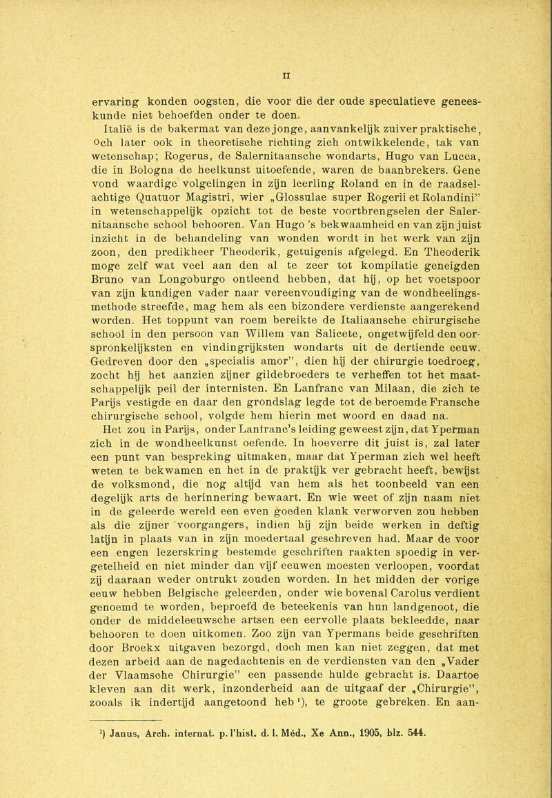 ervaring konden oogsten, die voor die der oude speculatieve genees- kunde niet behoefden onder te doen. Italië is de bakermat van deze jonge, aanvankelijk zuiver praktische, Och later ook in theoretische richting zich ontwikkelende, tak van wetenschap; Rogerus, de Salernitaansche wondarts, Hugo van Lucca, die in Bologna de heelkunst uitoefende, waren de baanbrekers. Gene vond waardige volgelingen in zijn leerling Roland en in de raadsel- achtige Quatuor Magistri, wier „Glossulae super Rogerii et Rolandini” in wetenschappelijk opzicht tot de beste voortbrengselen der Saler- nitaansche school behooren. Van Hugo’s bekwaamheid en van zijn juist inzicht in de behandeling van wonden wordt in het werk van zijn zoon, den predikheer Theoderik, getuigenis afgelegd. En Theoderik moge zelf wat veel aan den al te zeer tot kompilatie geneigden Bruno van Longoburgo ontleend hebben, dat hij, op het voetspoor van zijn kundigen vader naar vereenvoudiging van de wondheelings- methode streefde, mag hem als een bizondere verdienste aangerekend worden. Het toppunt van roem bereikte de Italiaansche chirurgische school in den persoon van Willem van Salicete, ongetwijfeld den oor- spronkelijksten en vindingrijksten wondarts uit de dertiende eeuw. Gedreven door den „specialis amor”, dien hij der chirurgie toedroeg, zocht hij het aanzien zijner gildebroeders te verheffen tot het maat- schappelijk peil der internisten. En Lanfranc van Milaan, die zich te Parijs vestigde en daar den grondslag legde tot de beroemde Fransche chirurgische school, volgde hem hierin met woord en daad na. Het zou in Parijs, onder Lanfranc’s leiding geweest zijn, dat Yperman zich in de wondheelkunst oefende. In hoeverre dit juist is, zal later een punt van bespreking uitmaken, maar dat Yperman zich wel heeft weten te bekwamen en het in de praktijk ver gebracht heeft, bewijst de volksmond, die nog altijd van hem als het toonbeeld van een degelijk arts de herinnering bewaart. En wie weet of zijn naam niet in de geleerde wereld een even goeden klank verworven zou hebben als die zijner voorgangers, indien hij zijn beide werken in deftig latijn in plaats van in zijn moedertaal geschreven had. Maar de voor een engen lezerskring bestemde geschriften raakten spoedig in ver- getelheid en niet minder dan vijf eeuwen moesten verloopen, voordat zij daaraan weder ontrukt zouden worden. In het midden der vorige eeuw hebben Belgische geleerden, onder wie bovenal Carolus verdient genoemd te worden, beproefd de beteekenis van hun landgenoot, die onder de middeleeuwsche artsen een eervolle plaats bekleedde, naar behooren te doen uitkomen. Zoo zijn van Ypermans beide geschriften door Broekx uitgaven bezorgd, doch men kan niet zeggen, dat met dezen arbeid aan de nagedachtenis en de verdiensten van den „Vader der Vlaamsche Chirurgie” een passende hulde gebracht is. Daartoe kleven aan dit werk, inzonderheid aan de uitgaaf der „Chirurgie”, zooals ik indertijd aangetoond heb '), te groote gebreken. En aan- ’) Janus, Arch. internat, p. 1’hist. d. 1. Méd., Xe Ann., 1905, blz. 544.