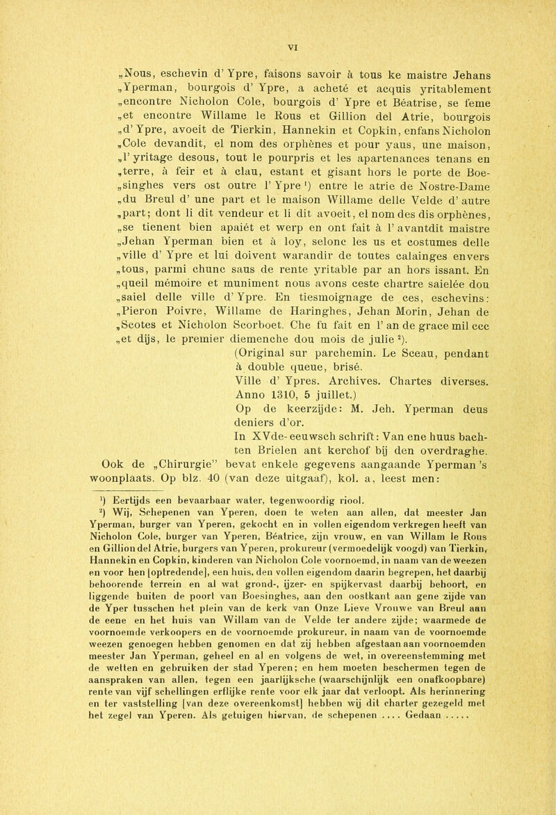 „Nous, eschevin d’ Ypre, faisons savoir a tous ke maistre Jehans „Yperman, bourgois d’ Ypre, a acheté et acquis yritablement „encontre Nicholon Cole, bourgois d’ Ypre et Béatrise, se feme „et encontre Willame le Rous et Gillion del Atrie, bourgois „d’ Ypre, avoeit de Tierkin, Hannekin et Copkin, enfans Nicholon „Cole devandit, el nom des orphènes et pour yaus, une maison, „T yritage desous, tout le pourpris et les apartenances tenans en „terre, a feir et a clau, estant et gisant hors le porte de Boe- „singhes vers ost outre 1’ Ypre ') entre le atrie de Nostre-Dame „du Breul d’ une part et le maison Willame delle Velde d’ autre „part; dont li dit vendeur et li dit avoeit, el nom des dis orphènes, „se tienent bien apaiét et werp en ont fait a 1’avantdit maistre „Jehan Yperman bien et a loy, selonc les us et costumes delle „ville d’ Ypre et lui doivent warandir de toutes calainges envers „tous, panni chunc saus de rente yritable par an hors issant. En „queil mémoire et muniment nous avons ceste chartre saielée dou „saiel delle ville d’Ypre. En tiesmoignage de ces, eschevins: „Pieron Poivre, Willame de Haringhes, Jehan Morin, Jehan de „Scotes et Nicholon Scorboet. Che fu fait en 1’an de grace mil ccc „et dijs, le premier diemenche dou mois de julie 2). (Original sur parchemin. Le Sceau, pendant h doublé queue, brisé. Ville d’ Ypres. Archives. Chartes diverses. Anno 1310, 5 juillet.) Op de keerzijde: M. Jeh. Yperman deus deniers d’or. In XVde- eeuwsch schrift: Van ene huus bach- ten Brielen ant kerchof bij den overdraghe. Ook de „Chirurgie” bevat enkele gegevens aangaande Yperman ’s woonplaats. Op blz. 40 (van deze uitgaaf), kol. a, leest men: ') Eertijds een bevaarbaar water, tegenwoordig riool. *) Wij, Schepenen van Yperen, doen te weten aan allen, dat meester Jan Yperman, burger van Yperen, gekocht en in vollen eigendom verkregen beeft van Nicholon Cole, burger van Yperen, Béatrice, zijn vrouw, en van Willam le Rous en Gillion del Atrie, burgers van Yperen, prokureur (vermoedelijk voogd) van Tierkin, Hannekin en Copkin, kinderen van Nicholon Cole voornoemd, in naam van de weezen en voor hen [optredende], een huis, den vollen eigendom daarin begrepen, het daarbij behoorende terrein en al wat grond-, ijzer- en spijkervast daarbij behoort, en liggende buiten de poort van Boesinghes, aan den oostkant aan gene zijde van de Yper tusschen het plein van de kerk van Onze Lieve Vrouwe van Breul aan de eene en het huis van Willam van de Velde ter andere zijde; waarmede de voornoemde verkoopers en de voornoemde prokureur, in naam van de voornoemde weezen genoegen hebben genomen en dat zij hebben afgestaan aan voornoemden meester Jan Yperman, geheel en al en volgens de wet, in overeenstemming met de wetten en gebruiken der stad Yperen; en hem moeten beschermen tegen de aanspraken van allen, tegen een jaarlijksche (waarschijnlijk een onafkoopbare) rente van vijf schellingen erflijke rente voor elk jaar dat verloopt. Als herinnering en ter vaststelling [van deze overeenkomst] hebben wij dit charter gezegeld met het zegel van Yperen. Als getuigen hiervan, de schepenen .... Gedaan