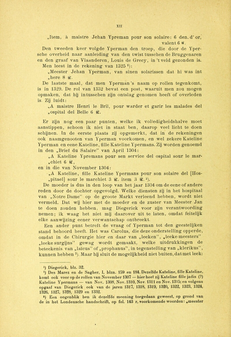 „Item, a maistre Jehan Ypreman pour son solaire: 6 den. d’or, valent 6 ti'. Den tweeden keer volgde Yperman den troep, die door de Yper- sche overheid naar aanleiding van den twist tusschen de Bruggenaren en den graaf van Vlaanderen, Louis de Grecy, in’t veld gezonden is. Men leest in de rekening van 1325 ‘): „Meester Jehan Yperman, van sinen solarissen dat hi was int „here 8 ff;. De laatste maal, dat men Yperman’s naam op rollen tegenkomt, is in 1329. De rol van 1332 bevat een post, waaruit men zou mogen opmaken, dat hij intusschen zijn ontslag genomen heeft of overleden is. Zij luidt: ,,A maistre Henri le Bril, pour warder et garir les malades del „ospital del Belle 6 ff. Er zijn nog een paar punten, welke ik volledigheidshalve moet aanstippen, schoon ik niet in staat ben, daarop veel licht te doen schijnen. In de eerste plaats zij opgemerkt, dat in de rekeningen ook naamgenooten van Yperman voorkomen, en wel zekere Kateline Yperman en eene Kateline, fille Kateline Ypermans. Zij worden genoemd in den „Brief du Salaire” van April 1304: „A Kateline Ypremans pour sen service del ospital sour le mar- „chiet 6 ff, en in die van November 1304: „A Kateline, fille Kateline Ypermans pour son solaire del [Hos- „pitael] sour le marchiet 3 ff. item 3 ff'.* 2). De moeder is dus in den loop van het jaar 1304 om de eene of andere reden door de dochter opgevolgd. Welke diensten zij in het hospitaal van „Notre Dame” op de groote Markt verleend hebben, wordt niet vermeld. Dat wij hier met de moeder en de zuster van Meester Jan te doen zouden hebben, mag Diegerick voor zijn verantwoording nemen; ik waag het niet mij daarover uit te laten, omdat feitelijk elke aanwijzing eener verwantschap ontbreekt. Een ander punt betreft de vraag of Yperman tot den geestelijken stand behoord heeft. Het was Carolus, die deze onderstelling opperde, omdat in de Chirurgie hier en daar van „leeken”, „leeke-meesters” „leeke surgijns” gewag wordt gemaakt, welke uitdrukkingen de beteekenis van „laïcus” of „prophanus”, in tegenstelling van „klerikus”, kunnen hebben 3). Maar hij sluit de mogelijkheid niet buiten, dat met leek: *) Diegerick, blz. 32. 2) Des Marez en de Sagher, I, blzn. 159 en 184. Dezelfde Kateline, fille Kateline, komt ook voor op de rollen van November 1307 — hier heet zij Kateline fille jadis (?) Kateline Ypermans — van Nov. 1308, Nov. 1310, Nov. 1311 en Nov. 1315; en volgens opgaaf van Diegerick ook van de jaren 1317, 1318, 1319, 1320, 1322, 1323, 1324, 1326, 1327, 1328, 1329 en 1332. ») Een oogenblik ben ik dezelfde meening toegedaan geweest, op grond van de in het Londensche handschrift, op fol. 143 r, voorkomende woorden: „meester