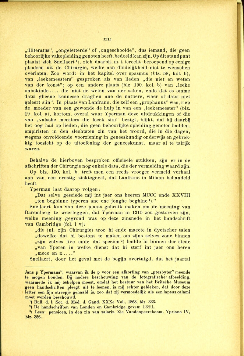 „illiteratus”, „ongeletterde” of „ongeschoolde”, dus iemand, die geen behoorlijke vakopleiding genoten heeft, bedoeld kan zijn. Op dit standpunt plaatst zich Snellaert1 2), zich daarbij, m. i. terecht, beroepend op eenige plaatsen uit de Chirurgie, welke aan duidelijkheid niet te wenschen overlaten. Zoo wordt in het kapitel over spasmus (blz. 58, kol. b), van „leekemeesters” gesproken als van lieden „die niet en weten van der konst”; op een andere plaats (blz. 190, kol. b) van „leeke onbekinde.. .. die niet ne weten van der saken, ende dat es omme datsi gheene kennesse draghen ane de natuere, waer of datsi niet geleert siin”. In plaats van Lanfranc, die zelf een „prophanus” was, riep de moeder van een gewonde de hulp in van een „leekemeester” (blz. 19, kol. a), kortom, overal waar Yperman deze uitdrukkingen of die van „valsche meesters die leeck siin” bezigt, blijkt, dat hij daarbij het oog had op lieden, die geen behoorlijke opleiding genoten hadden, empiristen in den slechtsten zin van het woord, die in die dagen, wegens onvoldoende voorziening in geneeskundig onderwijs en gebrek- kig toezicht op de uitoefening der geneeskunst, maar al te talrijk waren. Behalve de hierboven besproken offieiëele stukken, zijn er in de afschriften der Chirurgie nog enkele data, die der vermelding waard zijn. Op blz. 130, kol. b, treft men een reeds vroeger vermeld verhaal aan van een ernstig ziektegeval, dat Lanfranc in Milaan behandeld heeft. Yperman laat daarop volgen: „Dat selve gesciede mij int jaer ons heeren MCCC ende XXVIII „ten beghinne typeren ane ene jonghe beginne1).” Snellaert kon van deze plaats gebruik maken om de meening van Daremberg te weerleggen, dat Yperman in 1310 zou gestorven zijn, welke meening gegrond was op deze zinsnede in het handschrift van Cambridge (fol. 1 v): „dit (nl. zijn Chirurgie) troc hi ende maecte in dyetscher talen „dewelke dat hi bestont te maken om zijns selves zone binnen „zijn zelves live ende dat specion 3) hadde hi binnen der stede „van Yperen in welke dienst dat hi sterf int jaer ons heren „mccc en x .. ..” Snellaert, door het geval met de begijn overtuigd, dat het jaartal Jans p Ypermans”, waarvan ik de p voor een afkorting van „presbyter” meende te mogen houden. Bij nadere beschouwing van de fotografische-afbeelding, waarmede ik mij behelpen moest, omdat het bestuur van het Britsche Museum geen handschriften pleegt uit te leenen, is mij echter gebleken, dat door deze letter een fijn streepje gehaald is, zoo dat zij vermoedelijk als een lapsus calami moet worden beschouwd. ‘) Buil. d. I. Soc. d. Méd. d. Gand. XXXe Vol., 1863, blz. 333. 2) De handschriften van Londen en Cambridge geven: 1321. 3) Lees: pensioen, in den zin van salaris. Zie Vandenpeereboom, Ypriana IV, blz. 356.