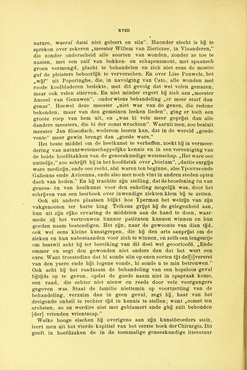nature, waeraf datsi niet geleert en siin”. Bizonder slecht is hij te spreken over zekeren „meester Willem van Ziericzee, in Vlaanderen,” die zonder onderscheid alle soorten van wonden, zonder ze toe te naaien, met een zalf van bokken- en schapensmout, met spaansch groen vermengd, placht te behandelen en zich niet eens de moeite gaf de pleisters behoorlijk te ververschen. En over Lise Pauwels, het „wijf” uit Poperinghe, die, in navolging van Cato, alle wonden met roode koolbladeren bedekte, met dit gevolg dat wel velen genazen, maar ook velen stierven. En niet minder ergert hij zich aan „meester Anceel van Genuwen”, onder wiens behandeling „er meer starf dan genas”. Hoewel deze meester „niet was van de genen, die redene bekenden, maar van den gemeinen leeken lieden”, ging er toch een groote roep van hem uit, en „was hi vele meer geprijst dan alle dandere meesters, die bi der const wrochten”. Waaruit men, zoo besluit meester Jan filosofisch, wederom leeren kan, dat in de wereld „goede ven te” meer gewin brengt dan „goede ware.” Het beste middel om de heelkunst te verheffen, zoekt hij in vermeer- dering van natuurwetenschappelijke kennis en in een vereeniging van de beide hoofdtakken van de geneeskundige wetenschap. „Het ware oec nuttelijc,” zoo schrijft hij in het hoofdstuk over „böcium”, „dattie surgijn ware medicijn, ende oec recht, alsi waren ten beginne, alse Ypocrasende Galienus ende Avicenna, ende also mer noch vint in andren steden opten dach van heden.” En hij trachtte zijn stelling, dat de beoefening èn van genees- èn van heelkunst voor den enkeling mogelijk was, door het schrijven van een leerboek over inwendige ziekten klem bij te zetten. Ook uit andere plaatsen blijkt hoe Yperman het welzijn van zijn vakgenooten ter harte hing. Telkens grijpt hij de gelegenheid aan, hun uit zijn rijke ervaring de middelen aan de hand te doen, waar- mede zij het vertrouwen hunner patiënten kunnen winnen en hun goeden naam bestendigen. Het zijn, naar de gewoonte van dien tijd, ook wel eens kleine kunstgrepen, die hij den arts aanprjjst om de zieken en hun nabestaanden voor zich te winnen, en zelfs een leugentje om bestwil acht hij ter bereiking van dit doel wel geoorloofd. „Ende emmer en segt den gewonden niet anders dan dat het wert een cure. Want troestedine dat hi soude siin op enen corten tijt del[i]vereret van den ysere ende hijt logene vonde, hi soude u te min betrouwen.” Ook acht hij het raadzaam de behandeling van een hopeloos geval bijtijds op te geven, opdat de goede naam niet in opspraak kome, een raad, die echter niet nieuw en reeds door vele voorgangers gegeven was. Staat de familie niettemin op voortzetting van de behandeling, verzuim dan in geen geval, zegt hij, haar van het dreigende onheil te rechter tijd in kennis te stellen; want „cornet ten archsten, so en werdire niet met geblamert ende ghij zult behouden [der] vrienden vrientscap.” Welke hooge eischen hij overigens aan zijn kunstbroeders stelt, leert men uit het vierde kapittel van het eerste boek der Chirurgie. Dit geeft in hoofdzaken de in de toenmalige geneeskundige literatuur