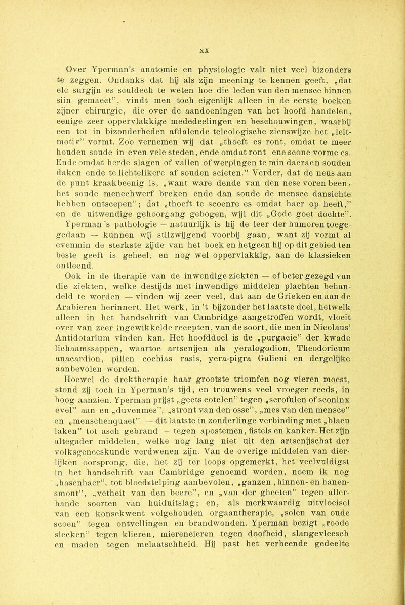 Over Yperman’s anatomie en physiologie valt niet veel bizonders te zeggen. Ondanks dat hij als zijn meening te kennen geeft, „dat elc surgijn es seuldech te weten hoe die leden van den mensce binnen siin gemaect”, vindt men toch eigenlijk alleen in de eerste boeken zijner chirurgie, die over de aandoeningen van het hoofd handelen, eenige zeer oppervlakkige mededeelingen en beschouwingen, waarbij een tot in bizonderheden afdalende teleologische zienswijze het „leit- moti?” vormt. Zoo vernemen wij dat „thoeft es ront, omdat te meer houden soude in even vele steden, ende omdat ront ene scone vorme es. Ende omdat herde slagen of vallen of werpingen te min daeraen souden daken ende te lichtelikere af souden scieten.” Verder, dat de neus aan de punt kraakbeenig is, „want ware dende van den nese voren been, het soude menechwerf breken ende dan soude de mensce dansichte hebben ontscepen”; dat „thoeft te scoenre es omdat haer op heeft,” en de uitwendige gehoorgang gebogen, wijl dit „Gode goet dochte”. Yperman’s pathologie — natuurlijk is hij de leer der humoren toege- gedaan — kunnen wij stilzwijgend voorbij gaan, want zij vormt al evenmin de sterkste zijde van het boek en hefgeen hij op dit gebied ten beste geeft is geheel, en nog wel oppervlakkig, aan de klassieken ontleend. Ook in de therapie van de inwendige ziekten — of beter gezegd van die ziekten, welke destijds met inwendige middelen plachten behan- deld te worden —vinden wij zeer veel, dat aan de Gi’ieken en aan de Arabieren herinnert. Het werk, in’t bijzonder het laatste deel, hetwelk alleen in het handschrift van Cambridge aan getroffen wordt, vloeit over van zeer ingewikkelde recepten, van de soort, die men in Nicolaus’ Antidotarium vinden kan. Het hoofddoel is de „purgacie” der kwade lichaamssappen, waartoe artsenijen als yeralogodion, Theodoricum anacardion, pillen cochias rasis, yera-pigra Galieni en dergelijke aanbevolen worden. Hoewel de drektherapie haar grootste triomfen nog vieren moest, stond zij toch in Yperman’s tijd, en trouwens veel vroeger reeds, in hoog aanzien. Yperman prijst „geets cotelen” tegen „scrofulen of sconinx evel” aan en „duvenmes”, „stront van den osse”, „mes van den mensce” en „menschenquaet” — dit laatste in zonderlinge verbinding met „blaeu laken” tot asch gebrand - tegen apostemen, fistels en kanker. Het zijn altegader middelen, welke nog lang niet uit den artsenijschat der volksgeneeskunde verdwenen zijn. Van de overige middelen van dier- lijken oorsprong, die, het zij ter loops opgemerkt, het veelvuldigst in het handschrift van Cambridge genoemd worden, noem ik nog „hasenhaer”, tot bloedstelping aanbevolen, „ganzen ,hinnen- en hanen- smout”, „vetheit van den beere”, en „van der gheeten” tegen aller- hande soorten van huiduitslag; en, als merkwaardig uitvloeisel van een konsekwent volgehouden orgaantherapie, „solen van oude scoen” tegen ontvellingen en brandwonden. Yperman bezigt „roode slecken” tegen klieren, miereneieren tegen doofheid, slangevleesch en maden tegen melaatschheid. Hij past het verbeende gedeelte