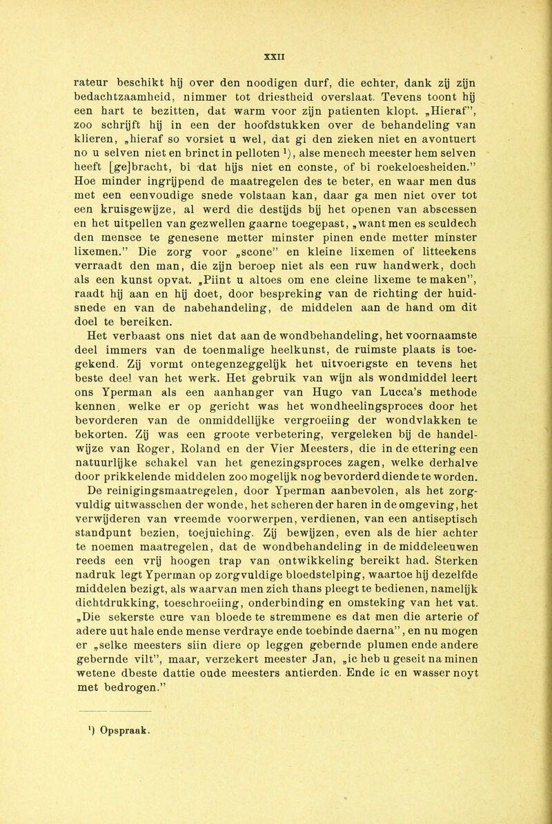 rateur beschikt hij over den noodigen durf, die echter, dank zij zijn bedachtzaamheid, nimmer tot driestheid overslaat. Tevens toont hij een hart te bezitten, dat warm voor zijn patiënten klopt. „Hieraf”, zoo schrijft hij in een der hoofdstukken over de behandeling van klieren, „hieraf so vorsiet u wel, dat gi den zieken niet en avontuert no u selven niet en brinct in pelloten J), alse menech meester hem selven heeft [ge]bracht, bi dat hijs niet en conste, of bi roekeloesheiden.” Hoe minder ingrijpend de maatregelen des te beter, en waar men dus met een eenvoudige snede volstaan kan, daar ga men niet over tot een kruisgewijze, al werd die destijds bij het openen van abscessen en het uitpeilen van gezwellen gaarne toegepast, „want men es sculdech den mensce te genesene metter minster pinen ende metter minster lixemen.” Die zorg voor „scone” en kleine lixemen of litteekens verraadt den man, die zijn beroep niet als een ruw handwerk, doch als een kunst opvat. „Piint u altoes om ene cleine lixeme te maken”, raadt hij aan en hij doet, door bespreking van de richting der huid- snede en van de nabehandeling, de middelen aan de hand om dit doel te bereiken. Het verbaast ons niet dat aan de wondbehandeling, het voornaamste deel immers van de toenmalige heelkunst, de ruimste plaats is toe- gekend. Zij vormt ontegenzeggelijk het uitvoerigste en tevens het beste deel van het werk. Het gebruik van wijn als wondmiddel leert ons Yperman als een aanhanger van Hugo van Lucca’s methode kennen, welke er op gericht was het wondheelingsproces door het bevorderen van de onmiddellijke vergroeiing der wondvlakken te bekorten. Zij was een groote verbetering, vergeleken bij de handel- wijze van Roger, Roland en der Vier Meesters, die in de ettering een natuurlijke schakel van het genezingsproces zagen, welke derhalve door prikkelende middelen zoo mogelijk nog bevorderd diende te worden. De reinigingsmaatregelen, door Yperman aanbevolen, als het zorg- vuldig uitwasschen der wonde, het scheren der haren in de omgeving, het verwijderen van vreemde voorwerpen, verdienen, van een antiseptisch standpunt bezien, toejuiching. Zij bewijzen, even als de hier achter te noemen maatregelen, dat de wondbehandeling in de middeleeuwen reeds een vrij hoogen trap van ontwikkeling bereikt had. Sterken nadruk legt Yperman op zorgvuldige bloedstelping, waartoe hij dezelfde middelen bezigt, als waarvan men zich thans pleegt te bedienen, namelijk dichtdrukking, toeschroeiing, onderbinding en omsteking van het vat. „Die sekerste cure van bloede te stremmene es dat men die arterie of adere uut hale ende mense verdraye ende toebinde daerna”, en nu mogen er „selke meesters siin diere op leggen gebernde plumen ende andere gebernde vilt”, maar, verzekert meester Jan, „ic heb u geseit na minen wetene dbeste dattie oude meesters antierden. Ende ic en wasser noyt met bedrogen.” ) Opspraak.