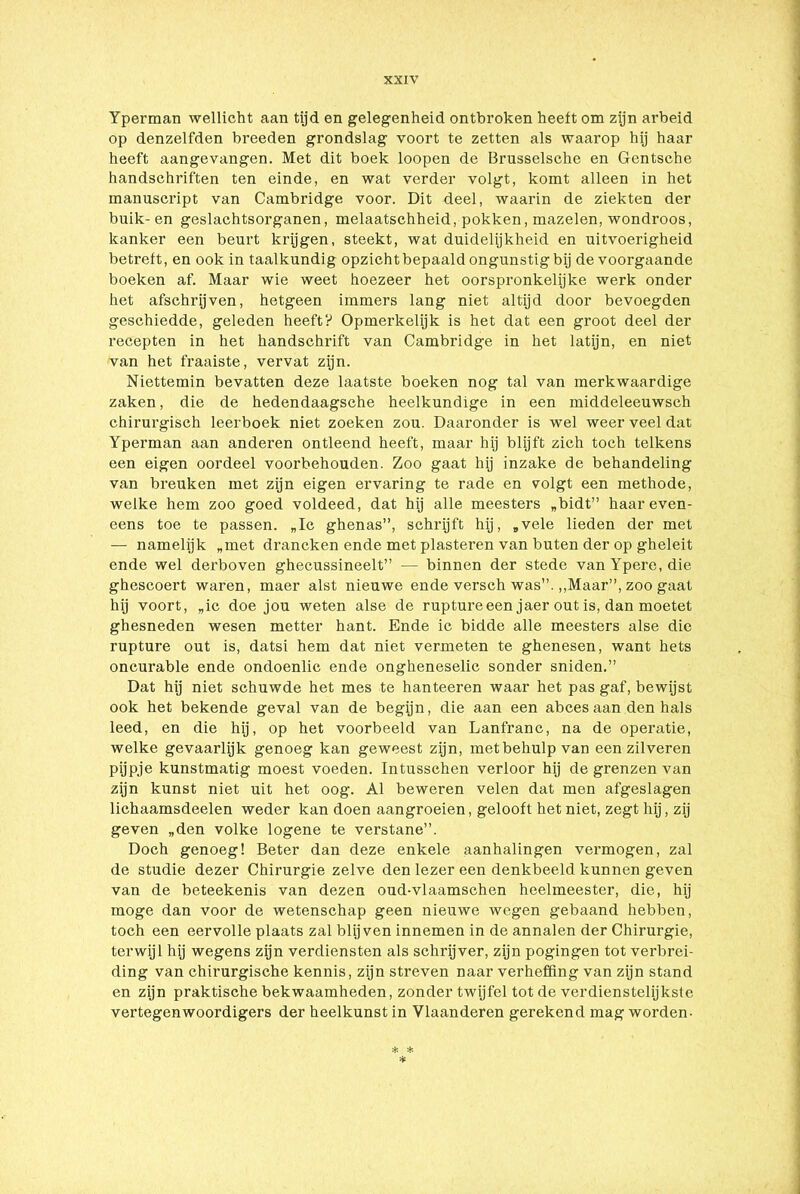 Yperman wellicht aan tijd en gelegenheid ontbroken heeft om zijn arbeid op denzelfden breeden grondslag voort te zetten als waarop hij haar heeft aangevangen. Met dit boek loopen de Brusselsche en Gentsche handschriften ten einde, en wat verder volgt, komt alleen in het manuscript van Cambridge voor. Dit deel, waarin de ziekten der buik- en geslachtsorganen, melaatschheid, pokken, mazelen, wondroos, kanker een beurt krijgen, steekt, wat duidelijkheid en uitvoerigheid betreft, en ook in taalkundig opzicht bepaald ongunstig bij de voorgaande boeken af. Maar wie weet hoezeer het oorspronkelijke werk onder het afschrijven, hetgeen immers lang niet altijd door bevoegden geschiedde, geleden heeft? Opmerkelijk is het dat een groot deel der recepten in het handschrift van Cambridge in het latijn, en niet van het fraaiste, vervat zijn. Niettemin bevatten deze laatste boeken nog tal van merkwaardige zaken, die de hedendaagsche heelkundige in een middeleeuwsch chirurgisch leerboek niet zoeken zou. Daaronder is wel weer veel dat Yperman aan anderen ontleend heeft, maar hij blijft zich toch telkens een eigen oordeel voorbehouden. Zoo gaat hij inzake de behandeling van breuken met zijn eigen ervaring te rade en volgt een methode, welke hem zoo goed voldeed, dat hij alle meesters „bidt” haar even- eens toe te passen. „Ic ghenas”, schrijft hij, „vele lieden der met — namelijk „met drancken ende met piasteren van buten der op gheleit ende wel derboven ghecussineelt” — binnen der stede van Ypere, die ghescoert waren, maer alst nieuwe ende versch was”. „Maar”, zoo gaat hij voort, „ic doe jou weten alse de ruptureeen jaer out is, dan moetet ghesneden wesen metter hant. Ende ic bidde alle meesters alse die rupture out is, datsi hem dat niet vermeten te ghenesen, want hets oncurable ende ondoenlic ende ongheneselic sonder sniden.” Dat hij niet schuwde het mes te hanteeren waar het pas gaf, bewijst ook het bekende geval van de begijn, die aan een abces aan den hals leed, en die hij, op het voorbeeld van Lanfranc, na de operatie, welke gevaarlijk genoeg kan geweest zijn, met behulp van een zilveren pijpje kunstmatig moest voeden. Intusschen verloor hij de grenzen van zijn kunst niet uit het oog. Al beweren velen dat men afgeslagen lichaamsdeelen weder kan doen aangroeien, gelooft het niet, zegt hij, zij geven „den volke logene te verstane”. Doch genoeg! Beter dan deze enkele aanhalingen vermogen, zal de studie dezer Chirurgie zelve den lezer een denkbeeld kunnen geven van de beteekenis van dezen oud-vlaamschen heelmeester, die, hij moge dan voor de wetenschap geen nieuwe wegen gebaand hebben, toch een eervolle plaats zal blijven innemen in de annalen der Chirurgie, terwijl hij wegens zijn verdiensten als schrijver, zijn pogingen tot verbrei- ding van chirurgische kennis, zijn streven naar verheffing van zijn stand en zijn praktische bekwaamheden, zonder twijfel tot de verdienstelijkste vertegenwoordigers der heelkunst in Vlaanderen gerekend mag worden-