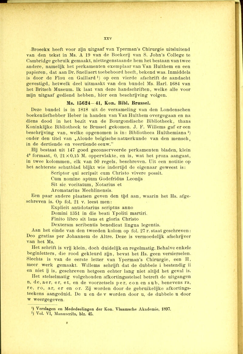 Broeckx heeft voor zijn uitgaaf van Yperman’s Chirurgie uitsluitend van den tekst in Ms. A 19 van de Boekerij van S. John’s College te Cainbridge gebruik gemaakt, niettegenstaande hem het bestaan van twee andere, namelijk het perkamenten exemplaar van Van Hulthem en een papieren, dat aan Dr. Sneliaert toebehoord heeft, bekend was. Inmiddels is door de Flou en Gaillard1) op een vierde afschrift de aandacht gevestigd, hetwelk deel uitmaakt van den bundel Ms. Harl. 1684 van het Britsch Museum. Ik laat van deze handschriften, welke alle voor mijn uitgaaf gediend hebben, hier een beschrijving volgen. Ms. 15624—41, Kon. Bibl. Brussel. Deze bundel is in 1818 uit de verzameling van den Londenschen boekenliefhebber Heber in handen van Van Hulthem overgegaan en na diens dood in het bezit van de Bourgondische Bibliotheek, thans Koninklijke Bibliotheek te Brussel gekomen. J. F. Willems gaf er een beschrijving van, welke opgenomen is in: Bibliotheca Hulthemiana 2) onder den titel van „Aloude belgische natuerkunde van den mensch, in de dertiende en veertiende eeuw.” Hij bestaat uit 147 goed geconserveerde perkamenten bladen, klein 4° formaat, 0, 21x0,15 M. oppervlakte, en is, wat het proza aangaat, in twee kolommen, elk van 50 regels, beschreven. Uit een notitie op het achterste schutblad blijkt wie indertijd de eigenaar geweest is: Scriptor qui seripsit cum Christo vivere possit. Cum nomine aptum Godefridus Leonijs Sit sic vocitatum, Notarius et Aromatarius Mechlinensis. Een paar andere plaatsen geven den tijd aan, waarin het Hs. afge- schreven is. Op fol. 21 v. leest men: Explicit antidotarius scriptus anno Domini 1351 in die beati Ypoliti martiri. Finito libro sit laus et gloria Christo Dexteram scribentis benedicat lingua legentis. Aan het einde van den tweeden kolom op fol. 27 r. staat geschreven: Deo gratias per Johannem de Altre. Deze is vermoedelijk afschrijver van het Ms. Het schrift is vrij klein, doch duidelijk en regelmatig. Behalve enkele beginletters, die rood gekleurd zijn, bevat het Hs. geen versierselen. Slechts is van de eerste letter van Yperman’s Chirurgie, een H, meer werk gemaakt. Willems schrijft dat de dubbele i bestendig ii en niet ij is, geschreven hetgeen echter lang niet altijd het geval is. Het stelselmatig volgehouden afkortingsstelsel betreft de uitgangen n, de,aer, er, et, en de voorzetsels per, con en sub, benevens ra, re, ro, ar, er en or. Zij worden door de gebruikelijke afkortings- teekens aangeduid. De u en de v worden door u, de dubbele u door w weergegeven. ‘) Verslagen en Mededeelingen der Kon. Vlaamsche Akademie, 1897. :) Vol. VI, Manuscrits, blz. 45.