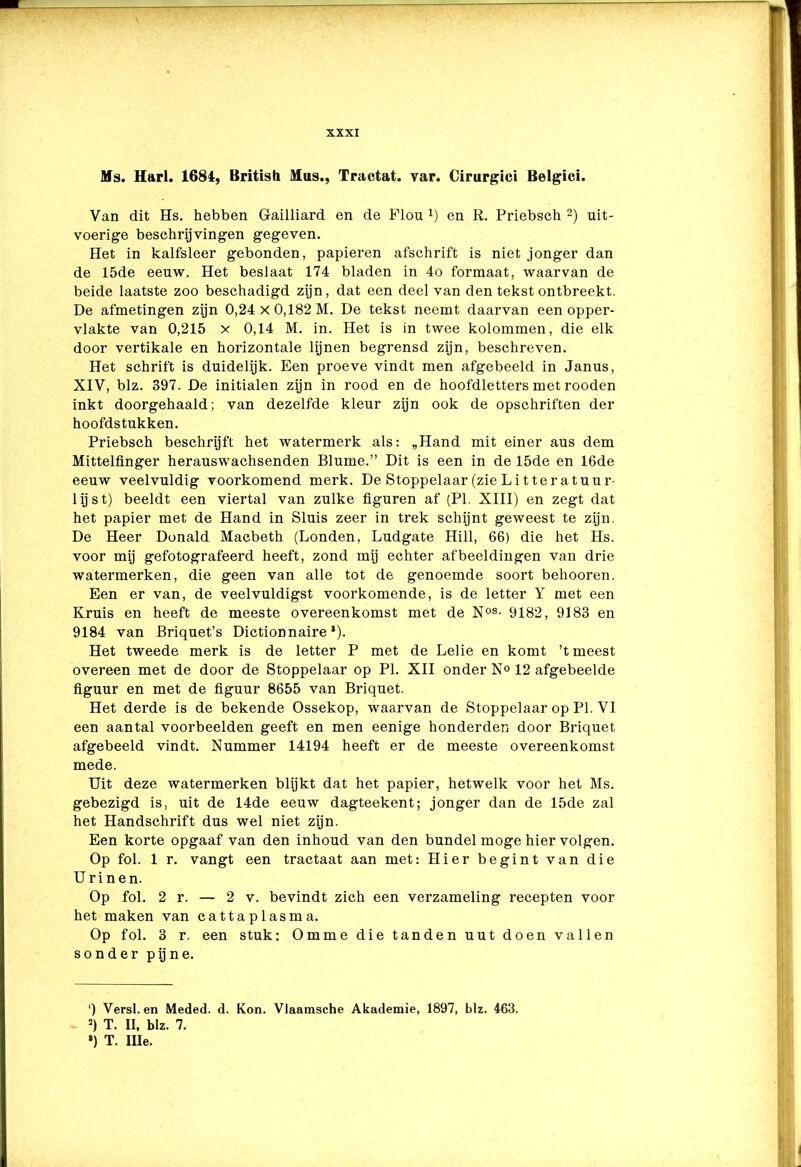 Ms. Harl. 1684, British Mus., Tractat. var. Cirurgici Belgici. Van dit Hs. hebben G-ailliard en de Flou en R. Priebsch 2) uit- voerige beschrijvingen gegeven. Het in kalfsleer gebonden, papieren afschrift is niet jonger dan de 15de eeuw. Het beslaat 174 bladen in 4o formaat, waarvan de beide laatste zoo beschadigd zijn, dat een deel van den tekst ontbreekt. De afmetingen zijn 0,24 x 0,182 M. De tekst neemt daarvan een opper- vlakte van 0,215 x 0,14 M. in. Het is in twee kolommen, die elk door vertikale en horizontale lijnen begrensd zijn, beschreven. Het schrift is duidelijk. Een proeve vindt men afgebeeld in Janus, XIV, blz. 397. De initialen zijn in rood en de hoofdletters met rooden inkt doorgehaald; van dezelfde kleur zijn ook de opschriften der hoofdstukken. Priebsch beschrijft het watermerk als: „Hand mit einer aus dem Mittelfinger herauswachsenden Blume.” Dit is een in de 15de en 16de eeuw veelvuldig voorkomend merk. De Stoppelaar (zie Litteratuur- lijst) beeldt een viertal van zulke figuren af (PI. XIII) en zegt dat het papier met de Hand in Sluis zeer in trek schijnt geweest te zijn. De Heer Donald Macbeth (Londen, Ludgate Hill, 66) die het Hs. voor mij gefotografeerd heeft, zond mij echter afbeeldingen van drie watermerken, die geen van alle tot de genoemde soort behooren. Een er van, de veelvuldigst voorkomende, is de letter Y met een Kruis en heeft de meeste overeenkomst met de Nos- 9182, 9183 en 9184 van Briquet’s Dictionnaire * *). Het tweede merk is de letter P met de Lelie en komt ’t meest overeen met de door de Stoppelaar op PI. XII onder N° 12 afgebeelde figuur en met de figuur 8655 van Briquet. Het derde is de bekende Ossekop, waarvan de Stoppelaar op PI. VI een aantal voorbeelden geeft en men eenige honderden door Briquet afgebeeld vindt. Nummer 14194 heeft er de meeste overeenkomst mede. Uit deze watermerken blijkt dat het papier, hetwelk voor het Ms. gebezigd is, uit de 14de eeuw dagteekent; jonger dan de 15de zal het Handschrift dus wel niet zijn. Een korte opgaaf van den inhoud van den bundel moge hier volgen. Op fol. 1 r. vangt een tractaat aan met: Hier begint van die Urinen. Op fol. 2 r. — 2 v. bevindt zich een verzameling recepten voor het maken van cattaplasma. Op fol. 3 r. een stuk: Omme die tanden uut doen vallen sonder pijne. ‘) Versl. en Meded. d. Kon. Vlaamsche Akademie, 1897, blz. 463. 3) T. II, blz. 7. •) T. Ille.