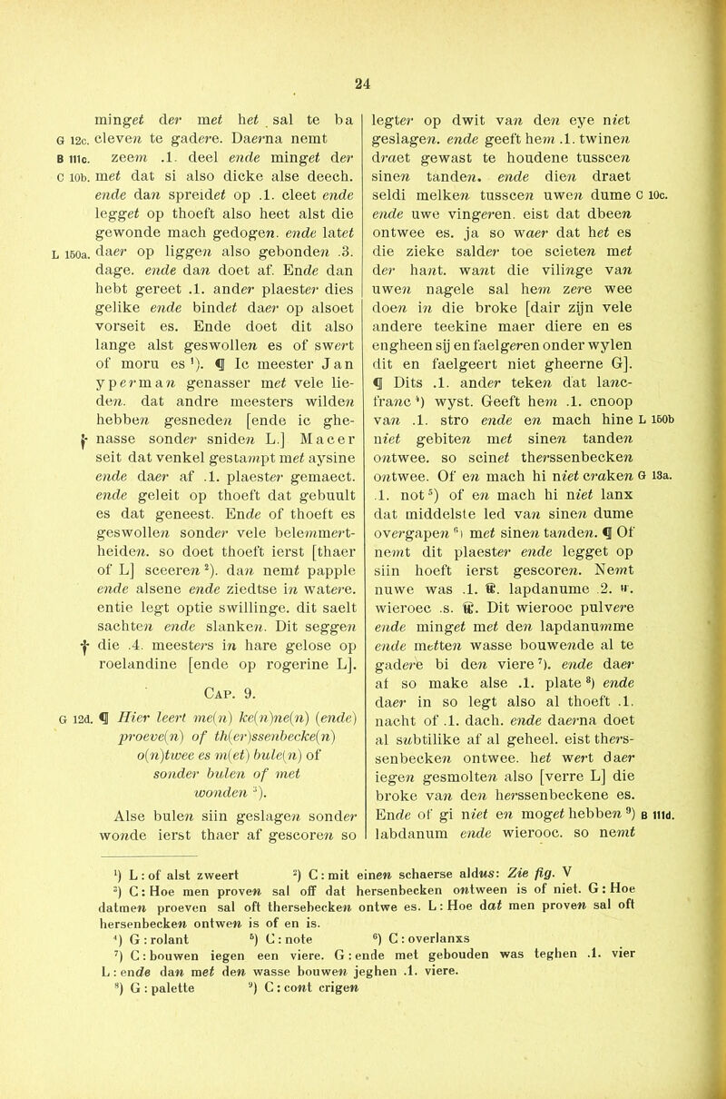 mingei der mei hei sal te ba G 12c. cleven te gadere. Daerna nemt b me. zeem .1. deel ende mingei der c ïob. mei dat si also dicke alse deech. ende dan spreidei op .1. cleet ende leggei op thoeft also heet alst die gewonde mach gedogen, ende latei l 150a. daer op liggen also gebonden .3. dage. ende dan doet af. Ende dan hebt gereet .1. ander plaester dies gelike ende bindei daer op alsoet vorseit es. Ende doet dit also lange alst geswollen es of swert of mom es1), Ie meester Jan y per man genasser mei vele lie- den. dat andre meesters wilden hebben gesneden [ende ic ghe- j- nasse sonder sniden L.] Ma eer seit dat venkel gestampt mei aysine ende daer af .1. plaester gemaect. ende gel ei t op thoeft dat gebuult es dat geneest. Ende of thoeft es geswollen sonder vele belemmert- heiden. so doet thoeft ierst [thaer of L] sceeren 2). dan nemi pappie ende alsene ende ziedtse in watere. entie legt optie swillinge. dit saelt sachten ende slanken. Dit seggen f die .4. meesters in hare gelose op roelandine [ende op rogerine L]. Cap. 9. G i2d. <1 Hier leert me(n) ke(n)ne(n) (ende) proeve(n) of th(er)ssenbecke(n) o(n)twee es m[et) bule(n) of sonder buien of met wonden ;i). Alse buien siin geslagen sonder wonde ierst thaer af gescoren so legter op dwit van den eye met geslagen, ende geeft hem .1. twinen draet gewast te houdene tusscen sinen tanden, ende dien draet seldi melken tusscen uwen dume c lOc. ende uwe vingeren, eist dat dbeen ontwee es. ja so waer dat hei es die zieke salder toe scieten mei der hant. want die vilinge van uwen nagele sal hem zere wee doen in die broke [dair zijn vele andere teekine maer diere en es engheen sij en faelgeren onder wylen dit en faelgeert niet gheerne G]. Dits .1. ander teken dat lanc- franc4) wyst. Geeft hem .1. cnoop van .1. stro ende en mach hine L 160b mei gebiten mei sinen tanden ontwee. so scinei therssenbecken ontwee. Of en mach hi niet craken g 13a. 1. not5) of en mach hi mei lanx dat middelste led van sinen dume overgapen r'i mei sinen tanden. <1 Of nemt dit plaester ende legget op siin hoeft ierst gescoren. Ne?nt nuwe was .1. 8. lapdanume 2. ». wieroec .s. Dit wierooc pulvere ende mingei mei de?z lapdanumme ende meiten wasse bouwende al te gadere bi den viere7). ende daer af so make alse .1. plate8) ende daer in so legt also al thoeft .1. nacht of .1. dach. ende daerna doet al snbtilike af al geheel, eist thers- senbecken ontwee. hei wert daer iegen gesmolten also [verre L] die broke van den herssenbeckene es. Ende of gi niet en mogei hebben 9) b iiid. labdanum ende wierooc. so nemi *) L : of alst zweert 2) C : mit einen schaerse aldns: Zie fig. V :) C: Hoe men proven sal off dat hersenbecken ontween is of niet. G: Hoe datmen proeven sal oft thersebecken ontwe es. L: Hoe dai men proven sal oft hersenbecken ontwen is of en is. 4) G : rolant 6) C : note 6) Croverlanxs 7) C: bouwen iegen een viere. G: ende met gehouden was teghen .1. vier L: ende dan mei den wasse bouwen jeghen .1. viere. 8) G : palette u) C : cont crigen