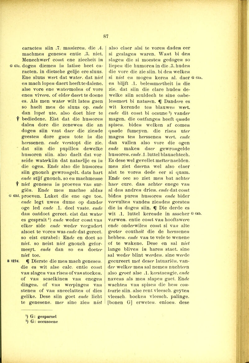 caracten siin .7. mareieren, die .4. machmere genesen entie .3. niet. Menechwerf coreit ene ziecheit in G 63c. dogen diemen in latine heet ca- racten. in dietsche gelijc ere slims. Ene sluus wert dat water, dat met en mach lopen daert heeft te dalene. alse vore ene watermolen of vore enen vivere. of elder daert te doene es. Als men water wilt laten gaen so haelt men de sluus op. ende dan lopet ute. also doet hier te t bediedene. Eist dat die humoren dalen dore die zenewen die an dogen siin vast daer die zierede geesten dore gaen tote in die herssenen. ende verstopt die zie. dat siin die pupillen dewelke humoren siin. also daelt dat vor- seide waterkiin dat natrerlijc es in die ogen. Ende also die humoren siin gnouch gewrongelt. dats hart ende stijf gnouch. so en machmense f niet genesen in proeven van sur- giën. Ende men machse aldres g 63d. proeven. Luket die ene oge toe. ende legt uwen dume op dander oge led ende .1. deel vaste, ende dan oiitdoet gereet. eist dat water es gesprait') ende weder comtvare elke?' side ende weder vergadert alsoet te voren was ende dat gereet. so eist curabel: Ende en doet so niet. so neist niet gnouch gefor- meert. ende dan so ere doeter niet toe. b i27d. 4j Dierste die men mach genesen. die es wit alse calc. entie comt van slagen van risen of van stocken. of van scaelkinen van enegen dingen, of van werpingen van stenen of van sneeclatten of dies gelike. Dese siin goet ende licht te genesene. mer sine zien niet also claer alsi te voren daden eer si geslagen waren. Want bi den slagen die si moesten gedogen so liepen die humoren in die .3. huden die vore die zie siin. bi den welken si niet en mogen keren al. daer G 64a. en blijft .1. belemmertheit in die zie. dat siin die clare huden de- welke siin sculdech te sine onbe- lemmert bi natreren. Dandere es wit kerende ten blauwen wert. ende dit comt bi ocsune 2) vander magen, die ontfangen heeft qreade spisen. biden welken af comen qiiade fumeyen. die risen uter magen ten herssenen wert. ende dan vallen also vore die ogen ende maken daer ge wrore gelde humoren, ende. 1. luttel blauachtech. Es dese wel gevellet metternaelden. men ziet daerna wel also claer alst te voren dede eer si quam. Ende oec so ziet men bat achter haer cure. dan achter enege van al den andren driere. ende dat comt biden puren humoren ende bider vervulten vandere ziereden geesten die in dogen siin. Die derde es wit .1. luttel kerende in asscher g 64b. varwen. entie comt van hooftswere ende onderwilere comt si van alte groter coutheï't die de herssenen hebben, ende van te vele te wenene of te wakene. Dese en sal niet lange blivere in haren staet. sine sal weder blint werden, sine werde gecureert met deser latuariën. van- der welker men sal nemen nuchtern also groet alse .1. kerstaengie. ende navens als men slapen gaet. Ende wachten van spisen die hem con- trarie siin. alse rent vleesch. geyten vleesch. boeken vleesch. palinge. [bonen G] erweten. enioere. dese ') G: gesparset 2) G: occusoene