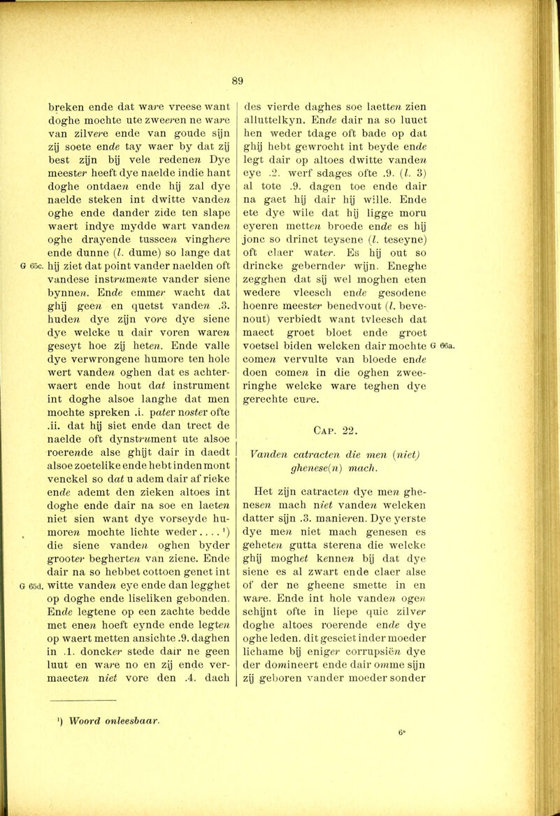— 89 breken ende dat ware vreese want doghe mochte ute zweeren ne ware van zilvere ende van goude sijn zij soete ende tay waer by dat zij best zijn bij vele redenen Dye meester heeft dye naelde indie hant doghe ontdaen ende hij zal dye naelde steken int dwitte vanden oghe ende dander zide ten slape waert indye mydde wart van den oghe drayende tusscen vinghere ende dunne (l. dume) so lange dat G 65c. hij ziet dat point vander naelden oft vandese instmtmente vander siene bynnen. Ende emmer wacht dat ghij geen en quetst vanden .3. huden dye zijn vore dye siene dye welcke u dair voren waren geseyt hoe zij heten. Ende valle dye verwrongene humore ten hole wert vanden oghen dat es achter- waert ende hout dat instrument int doghe alsoe langhe dat men mochte spreken .i. pater noster ofte .ii. dat hij siet ende dan trect de naelde oft dynstrnment ute alsoe roerende alse ghijt dair in daedt alsoe zoetelike ende hebt inden mont venckel so dat u adem dair af rieke ende ademt den zieken altoes int doghe ende dair na soe en laete?i niet sien want dye vorseyde hu- moren mochte lichte weder....') die siene vanden oghen byder grooter begherten van ziene. Ende dair na so hebbet cottoen genet int g 65d. witte vanden eye ende dan legghet op doghe ende liseliken gebonden. Ende legtene op een zachte bedde met enen hoeft eynde ende legten op waert metten ansichte .9. daghen in .1. doncker stede dair ne geen luut en ware no en zij ende ver- maecten niet vore den .4. dach des vierde daghes soe laetten zien alluttelkyn. Ende dair na so luuct hen weder tdage oft bade op dat ghij hebt gewrocht int beyde ende legt dair op altoes dwitte vande?i eye .2. werf sdages ofte .9. (I. 3) al tote .9. dagen toe ende dair na gaet hij dair hij wille. Ende ete dye wile dat hij ligge moru eyeren metten broede ende es hij jonc so drinct teysene (l. teseyne) oft claer water. Es hij out so drincke gebernder wijn. Eneghe zegghen dat sij wel moghen eten wedere vleesch ende gesodene hoenre meester benedvout (l. beve- nout) verbiedt want tvleesch dat maect groet bloet ende groet voetsel biden welcken dair mochte g 66a. comen vervulte van bloede ende doen comen in die oghen zwee- ringhe welcke ware teghen dye gerechte cure. Cap. 22. Vanden catracten die men (niet) ghenese(n) mach. Het zijn catracten dye men ghe- nesen mach met vanden welcken datter sijn .3. manieren. Dye yerste dye men niet mach genesen es geheten gutta sterena die welcke ghij moghet kennen bij dat dye siene es al zwart ende claer alse of der ne gheene smette in en ware. Ende int hole vanden ogen schijnt ofte in liepe quic zilver doghe altoes roerende ende dye oghe leden, dit gesciet inder moeder lichame bij eniger corrupsiën dye der domineert ende dair omme sijn zij geboren vander moeder sonder ') Woord onleesbaar. 6*