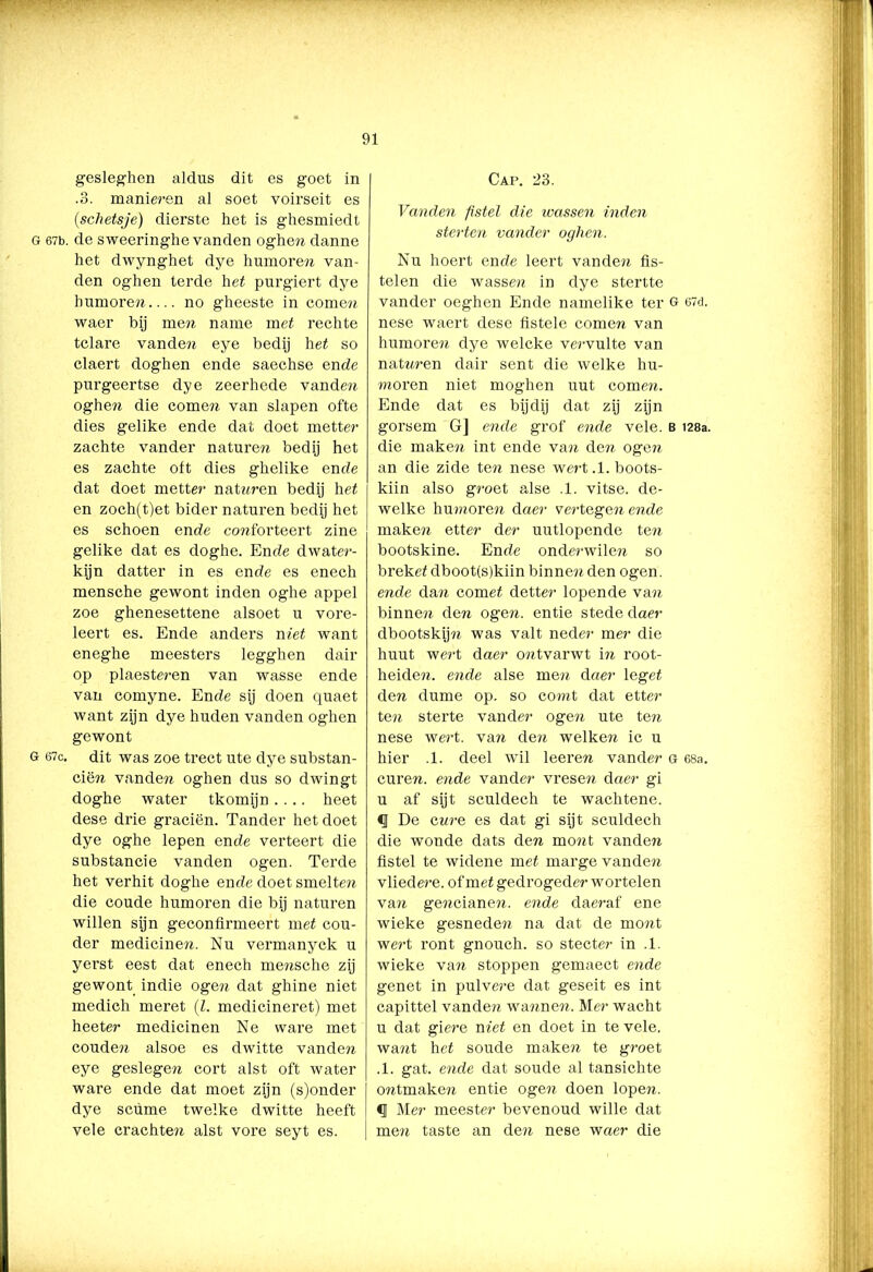 gesleghen aldus dit es goet in .3. manieren al soet voirseit es (schetsje) dierste het is ghesmiedt G 67b. de sweeringhe vanden oghen danne het dwynghet dye humoren van- den oghen terde het purgiert dye humoren no gheeste in comen waer bij men name met rechte tclare vanden eye bedij het so claert doghen ende saechse ende purgeertse dye zeerhede vanden oghen die come?t van slapen ofte dies gelike ende dat doet metter zachte vander naturen bedij het es zachte oft dies ghelike ende dat doet metter natnren bedij het en zoch(t)et bider naturen bedij het es schoen ende conforteert zine gelike dat es doghe. Ende dwater- kijn datter in es ende es enech mensche gewont inden oghe appel zoe ghenesettene alsoet u vore- leert es. Ende anders niet want eneghe meesters legghen dair op plaesteren van wasse ende van comyne. Ende sij doen quaet want zijn dye huden vanden oghen gewont G 67c. dit was zoe trect ute dye substan- ciën vanden oghen dus so dwingt doghe water tkomijn .... heet dese drie graciën. Tander het doet dye oghe Iepen ende verteert die substancie vanden ogen. Terde het verhit doghe ende doet smelten die coude humoren die bij naturen willen sijn geconfirmeert met cou- der medicinen. Nu vermanyck u yerst eest dat enech mensche zij gewont indie ogen dat ghine niet medich meret (Z. medicineret) met heeter medicinen Ne ware met couden alsoe es dwitte vanden eye geslegen cort alst oft water ware ende dat moet zijn (s)onder dye scüme twelke dwitte heeft vele crachten alst vore seyt es. Cap. 23. Vanden fistel die wassen inden sterten vander oghen. Nu hoert ende leert vanden fis- telen die wassen in dye stertte vander oeghen Ende namelike ter g 67d. nese waert dese fistele comen van humoreti dye welcke vervulte van natnren dair sent die welke hu- moren niet moghen uut comen. Ende dat es bijdij dat zij zijn gorsem G] ende grof ende vele. b 128a. die maken int ende va?i de?i ogen an die zide ten nese wert.1. boots- kiin also groet alse .1. vitse. de- welke humoren daer vertege?i ende maken etter der uutlopende ten bootskine. Ende onderwilen so brekeZ dboot(s)kiin binnen den ogen. ende dan cornet detter lopende van binnen den ogen. entie stede daer dbootskijn was valt neder mer die huut wert daer ontvarwt i?i root- heiden. ende alse men daer legeZ den dume op. so comt dat etter ten sterte vander ogen ute ten nese wert. van den welke?i ic u hier .1. deel wil leeren vander g 68a. curen. ende vander vresen daer gi u af sijt sculdech te wachtene. <1 De cure es dat gi sijt sculdech die wonde dats den mont vanden fistel te widene meZ marge vanden vliedere. of meZ gedrogeder wortelen van gencianen. ende daeraf ene wieke gesnede?i na dat de mont wert ront gnouch. so stecter in .1. wieke van stoppen gemaect ende genet in pulvere dat geseit es int capittel vanden wanne?r. Mer wacht u dat giere niet en doet in te vele. want heZ soude maken te groet .1. gat. ende dat soude al tansichte o?itmaken entie ogen doen lopen. <1 Mer meester bevenoud wille dat men taste an den nese waer die