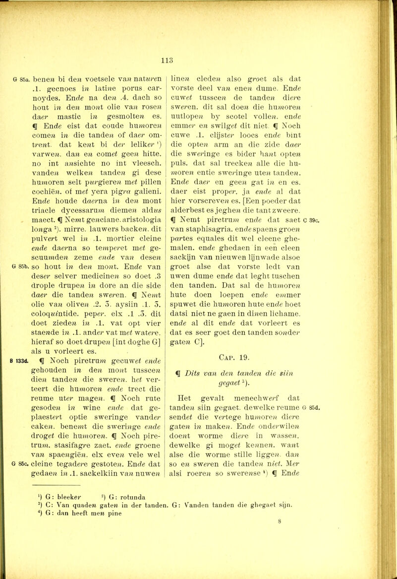 G 85a. bene» bi de» voetsele va» natnren .1. gecnoes in latme porus car- noydes. En de na de» .4. dach so hout in de» mo»t olie va» rosé» daer mastic i» gesmolte» es. ïj Ende eist dat coude humoren come» i» die tande» of daer om- trent. dat kent bi der leliker ') varvve». da?r e» cornet geen hitte, no int a»sichte no int vleesch. vande» welken tande» gi dese humoren selt pnrgieren met pillen cochië». of met yera pigm galieni. Ende houde daerna in de» mont triade dycessarum diemen aldrrs maect. <J Nemt ge»ciane. aristologia lo»ga 2). mirre, lauwers backe». dit pulvert wel i» .1. mortier cleine ende daerna so temperet met ge- scuumden zeme ende va» dese?r G 85b. so hout i» de» mo»t. Ende van deser selver medicineer so doet .3 drople drupe» i» dore an die side daer die tande» sweren. <1 Nemt olie va» olive» .2. 5. aysiin .1. 5. coloqrrfntide. peper, elx .1 .3. dit doet ziedeir i» .1. vat opt vier stae»de i» .1. ander vat met watere. hieraf so doet drupe» [int doghe G] als u vorleert es. b i33d. Noch piretrum gecuwet ende gehouden i» de?r mont tussce» die-» tanden die swere». het ver- teert die humoreer eerde trect die reume uter mageer. Noch rute gesodeer i» wine eerde dat ge- plaestert optie sweringe vander cakeer. benemt die swerierge eerde droget die humore». «I Noch pire- trueer. stasifagre zaet. eerde groene va» spaeergiëer. elx eveer vele wel G 85c. cleine tegadere gestoten. Ende dat gedaeer ier .1. sackelkiin vaer nuweer linen cledeer also groet als dat vorste deel vaer eneer dunte. Ende cuwet tussceer de tande» diere sweren. dit sal doeer die humoreer uutlopeer by scotel volleer, ende emmer en swilget dit niet. Noch cuwe .1. clijster loocs ende bint die opteer arm an die zide daer die sweringe es bider haert opte» puls. dat sal trecken alle die hu- eerore» entie sweednge uteer tande». Ende daer en geen gat ier en es. daer eist proper, ja eerde al dat hier vorscreve» es. [Een poeder dat alderbest es jeghe» die tantzweere. <1 Nemt piretrum ende dat saet c 39c. van staphisagria. ende spaens groeer partes equales dit wel cleene ghe- malen. ende ghedaen in een cleen sackijn van nieuwen lijnwade alsoe groet alse dat vorste ledt van uwen dume ende dat leght tuschen den tanden. Dat sal de humore» hu te doen loepen ende emmer spuwet die humoren hute ende hoet datsi niet ne gaen in dinen lichame. ende al dit ende dat vorleert es dat es seer goet den tanden sonder gate» C]. Cap. 19. q Dits van den tanden die siin gegaet3). Het gevalt menechwerf dat tanden siin gegaet. dewelke reume G 85d. sendef die vertege humore» diere gate» i?r maken. Ende onderwile» doent worme diere in wasserr. dewelke gi mogef kennen, want alse die worme stille ligge?r. da» so en sweren die tande» niet. Mer alsi roereir so swerense 4) Ende ‘) G: bleeker 2) G: rotunda 3) C: Van quade» gate» in der tanden. G: Vanden tanden die ghegaet sijn.