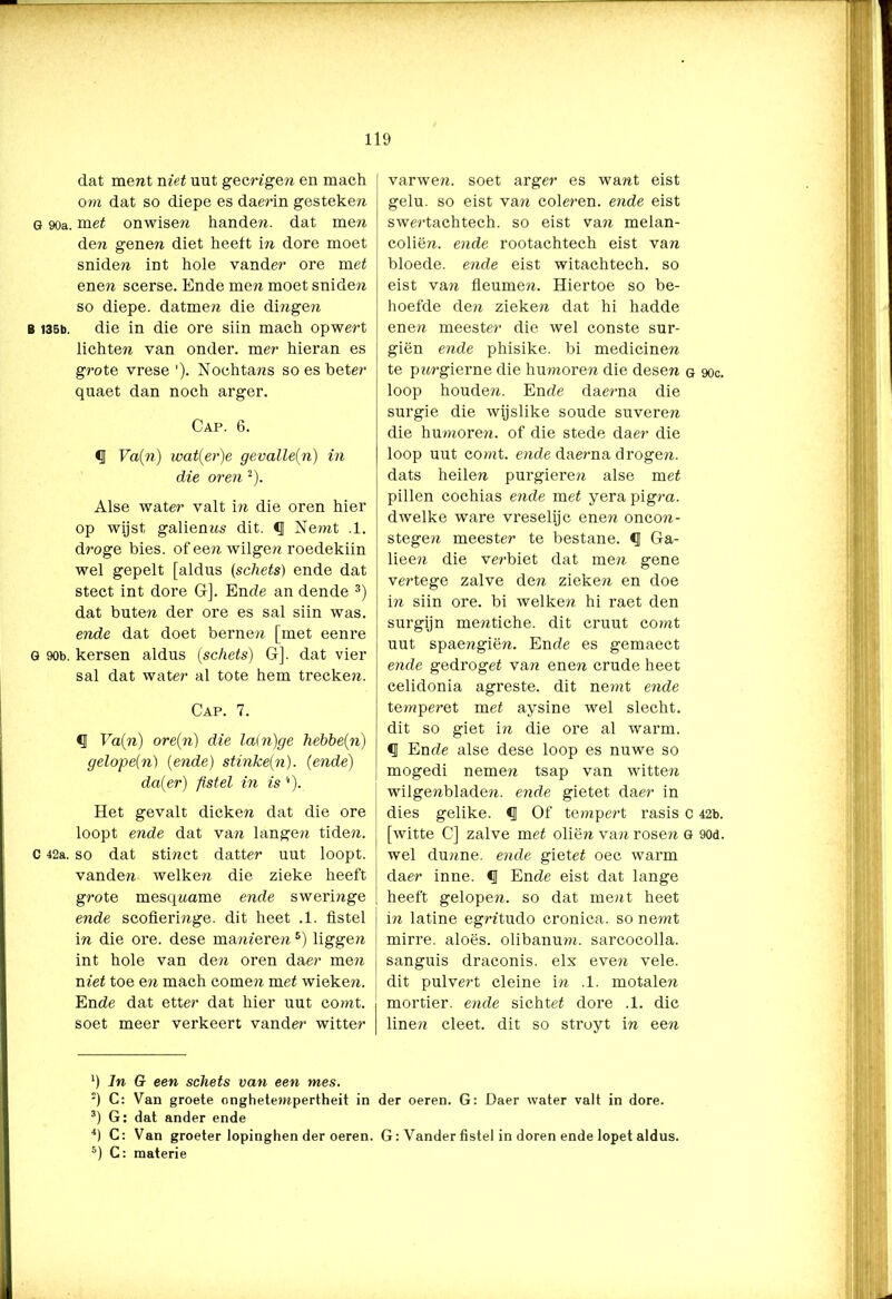 dat ment niet uut geengen en mach om dat so diepe es damn gesteken G 90a. met onwisen handen, dat men den genen diet heeft in dore moet sniden int hole vander ore met enen scerse. Ende men moet sniden so diepe, datmen die dingen B 136b. die in die ore siin mach opwert lichten van onder, mer hieran es grote vrese '). Nochtans so es beter quaet dan noch arger. Cap. 6. €J Va(n) wat(er)e gevalleen) in die oren 2). Alse water valt in die oren hier op wijst galienns dit. <1 Nemt .1. droge bies. of een wilgen roedekiin wel gepelt [aldus (schets) ende dat stect int dore G]. Ende an dende 3) dat buten der ore es sal siin was. ende dat doet bernen [met eenre G 90b. kersen aldus (schets) Gj. dat vier sal dat water al tote hem trecke??. Cap. 7. § Va{n) ore(n) die la(n)ge hebbein) gelope(n) (ende) stinke(n). (ende) da(er) fistel in is Het gevalt dicken dat die ore loopt ende dat van langen tiden. c 42a. so dat stinct datter uut loopt, vanden welken die zieke heeft grote mesqname ende sweringe ende scofieringe. dit heet .1. fistel in die ore. dese manieren5) liggen int hole van den oren daer men niet toe en mach comen met wieken. Ende dat etter dat hier uut comt. soet meer verkeert vander witter varwen. soet arger es want eist gelu. so eist van coleren. ende eist swertachtech. so eist van melan- coliën. ende rootachtech eist van bloede, ende eist witachtech. so eist van fleumen. Hiertoe so be- hoefde den zieken dat hi hadde ene?? meester die wel conste sur- giën ende phisike. bi medicinen te pitrgierne die hmnoren die desen g 90c. loop houden. Ende daerna die surgie die wijslike soude suveren die humoren, of die stede daer die loop uut comt. ende dae?ma drogen, dats heilen purgieren alse met pillen cochias ende met yera pigra. dwelke ware vreselijc enen onco??- stegen meester te bestane. €J Ga- lieen die verbiet dat men gene vertege zalve den zieken en doe in siin ore. bi welke?? hi raet den surgijn mentiche. dit cruut comt uut spaengiën. Ende es gemaect ende gedroget van ene?? crude heet celidonia agreste. dit ne?nt ende te???pe?’et met aysine wel slecht, dit so giet i?i die ore al warm. <1 Ende alse dese loop es nuwe so mogedi neme?? tsap van witte?? wilgenblade??. ende gietet daer in dies gelike. <51 Of tempert rasis c 42b. [witte C] zalve met oliën va?? rosen G 90d. wel dunne, ende gietet oec warm daer inne. § Ende eist dat lange heeft gelope??. so dat ment heet i?? latine egmtudo cronica. so nemt mirre, aloës. olibanum. sarcocolla. sanguis draconis. elx even vele. dit pulvert cleine in .1. motalen mortier, ende sichtet dore .1. die linen cleet. dit so stroyt in een *) dn Gr een schets van een mes. 2) C: Van groete onghete?npertheit in der oeren. G: Daer water valt in dore. 3) G: dat ander ende 4) C: Van groeter lopinghen der oeren. G: Yander fistel in doren ende lopet aldus. 5) C: materie