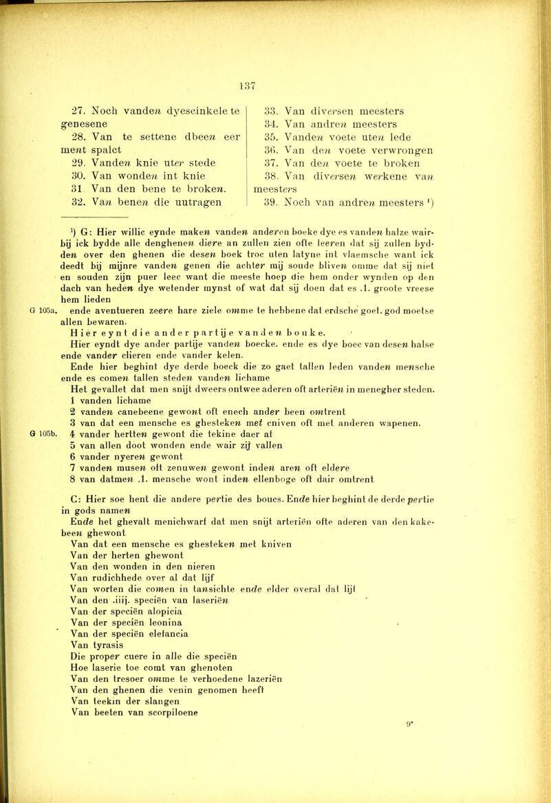 27. Noch vande?i dyescinkele te geDesene 28. Van te settene dbeen eer inent spalct 29. Vanden knie uter stede 30. Van wonden int knie 31 Van den bene te broken. 32. Van benen die uutragen 33. Van diversen meesters 34. Van andren meesters 35. Vanden voete uten lede 36. Van den voete verwrongen 37. Van den voete te broken 38. Van diversen werkene va?t meeste?-s 39. Noch van andren meesters ') b G: Hier willic eynde maken vanden anderen hoeke dye es vanden halze wair- bij ick bydde alle denghenen diere an zullen zien ofte leeren dat sij zullen hyd- den over den ghenen die desen boek troc uien latyne int vlaemsche want ick deedt bij inijnre vanden genen die achter mij soude bliven omme dat sij niet en souden zijn puer leec want die meeste hoep die hem onder wynden op den dach van heden dye wetender mynst of wat dat sij doen dat es .1. gioote vreese hem lieden G 105a. ende aventueren zeere hare ziele omme te hehbene dat erdsche goet. god moetse allen bewaren. Hier eynt die ander part ij e van den botike. Hier eyndt dye ander partije vanden boeeke. ende es dye boec van desen halse ende vander dieren ende vander kelen. Ende hier beghint dye derde boeck die zo gaet tallen leden vanden mensche ende es comen tallen steden vanden lichame Het gevallet dat men snijt dweers ontwee aderen oft arteriën in menegher steden. 1 vanden lichame 2 vanden canebeene gewont oft enech ander been omtrent 3 van dat een mensche es ghesteken met cniven oft met anderen wapenen. G 105b. 4 vander hertten gewont die tekine daer at 5 van allen doot wonden ende wair zij vallen 6 vander nyeren gewont 7 vanden musen oft zenuwen gewont inden aren oft eldere 8 van datmen .1. mensche wont inden ellenboge oft dair omtrent C: Hier soe hent die andere pertie des boucs. Ende hier beghint de derde pertie in gods namen Ende het ghevalt menichwarf dat men snijt arteriën ofte aderen van den kake- been ghewont Van dat een mensche es ghesteken met kuiven Van der herten ghewont Van den wonden in den nieren Van rudichhede over al dat lijf Van worten die comen in tansichte ende elder overal dat lijl Van den .iiij. speciën van laseriën Van der speciën alopicia Van der speciën leonina Van der speciën elefancia Van tyrasis Die proper cuere in alle die speciën Hoe laserie toe comt van ghenoten Van den tresoer omme te verhoedene lazeriën Van den ghenen die venin genomen heeft Van teekin der slangen Van beeten van scorpiloene 9*