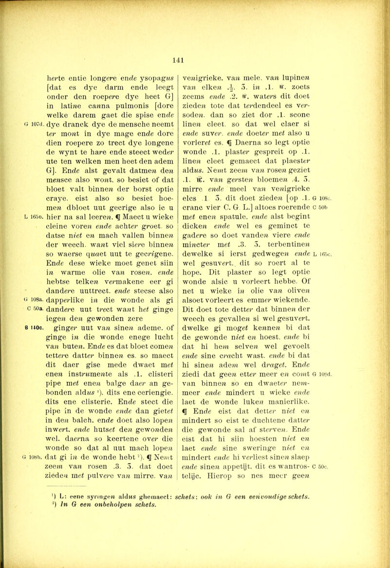 herte entie longere ende ysopagns [dat es dye darm ende leegt onder den roep ere dye heet G] in latine canna pulmonis [dore welke darem gaet die spise ende g I07d. dye dranck dye de mensche neemt ter mont in dye mage ende dore dien roepere zo trect dye longene de wynt te hare ende steect weder ute ten welken men heet den adem G]. Ende alst gevalt datmeji de?i mensce also wont. so besiet of dat bloet valt binnen der borst optie craye. eist also so besiet hoe- men dbloet nut gecrige also ic u L i65o. hier na sal leeren. <1 Maect u wieke cleine voren ende achter groet, so datse niet en mach vallen binnen der weech. want viel siere binnen so waerse qnaet nut te gecrjgene. Ende dese wieke moet genet siin in warme olie van rosen. ende hebtse telken vermakene eer gi dandere uuttrect. ende stecse also g 108a. dapperlike in die wonde als gi c 50a. dandere uut trect want het ginge iegen den gewonden zere 8 hoc. ginger uut van sinen ademe. of ginge in die wonde enege lucht van buten. Ende es dat bloet comen tettere datter binnen es. so maect dit daer gise mede dwaet met enen instrw.mente als .1. clisteri pipe met enen balge daer an ge- bonden aldns '). dits ene ceriengie. dits ene clisterie. Ende stect die pipe in de wonde ende dan giet et in den balch. ende doet also lopen inwert. ende hutsef de?i gewonden wel. daerna so keertene over die wonde so dat al uut mach lopen g 108b. dat gi in de wonde hebt2). <1 Nemt zeem van rosen .3. 5. dat doet zieden met pulvere van mirre, van venigrieke. van mele. van lupinen van eiken 4. 5. in .1. zoets zeems ende .2. if. waters dit doet zieden tote dat terdendeel es ver- soden. dan so ziet dor .1. scone linen cleet. so dat wel claer si ende suver. ende doeter met also u vorleret es. f Daerna so legt optie wonde .1. piaster gespreit op .1. linen cleet gemaect dat plaester aldns. Nenit zeem van rosen geziet .1. &•. van gersten bloemen .4. 5. mirre ende meel van venigrieke elcs 1 3. dit doet zieden [op .1. g 1080. cranc vier C. G L.] altoes roerende c 50b met ene?i spatule. ende alst begint dicken ende wel es geminct te gadere so doet vanden viere ende mincter met .3. 3. terbentine?i dewelke si ierst gedwegen ende l i65c. wel gesuvert.. dit so roert al te hope. Dit piaster so legt optie wonde alsic u vorleert hebbe. Of net u wieke in olie van oliven alsoet vorleert es emmer wiekende. Dit doet tote detter dat binnen der weech es gevallen si wel gesuvert. dwelke gi moget ke?men bi dat de gewonde niet en hoest, ende bi dat hi hem selven wel gevoelt ende sine cmcht wast. ende bi dat hi sinen ade?n wel draget. Ende ziedi dat geen etter meer en comt g ïusd. van binnevi so en dwaeter nem- meer ende mindert u wieke ende laet de wonde luken manierlike. <1 Ende eist dat detter niet en mindert so eist te duchtene datter die gewonde sal af sterven. Ende eist dat hi siin hoesten niet en laet ende sine sweringe niet en mindert ende hi verliest sinen slaep ende sinen appetijt, dit es wantros- c 500. telijc. Hierop so nes meer geen ') L: eene synngen aldns gheraaect: schets; ook in G een eenvoudige schets. 2) In G een onbeholpen schets.