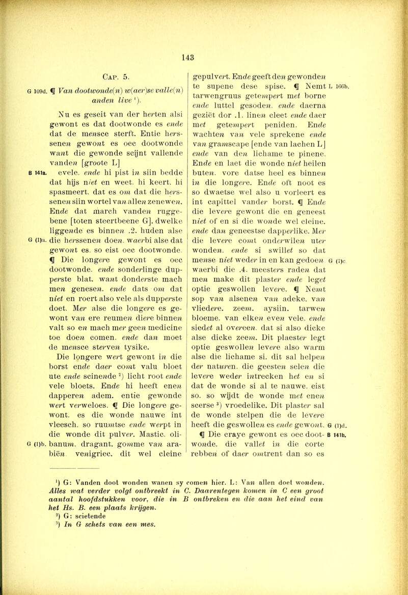 Cap. 5. G io9d. <1 Van dootwonde(n) w(aer)se valle(n) and en live '). Nu es geseit van der herten alsi gewont es dat dootwonde es ende dat de mensce sterft. Entie hers- sene?! gewont es oec dootwonde wa?it die gewonde scijnt vallende vanden [groote L] b Mia. evele. ende hi pist in siin bedde dat hijs niet en weet. hi keert, hi spasmeert. dat es om dat die he?'s- sene?i siin wortel van alle?? zenewen. Ende dat march vanden rugge- bene [toten steertbeene G]. dwelke liggende es binnen .2. huden alse 6 (i)n. die he?'ssenen doen. waerbi alse dat gewont es. so eist oec dootwonde. § Die longere gewont es oec dootwonde. ende sonderlinge dup- perste blat. want donderste mach men genesen. ende dats om dat niet en roert also vele als dapperste doet. Mer alse die longere es ge- wont van ere reumen diere binnen valt so en mach mer gee?i medicine toe doe?i comen. ende dan moet de mensce sterven tysike. Die longere wert gewont in die borst ende daer comt valu bloet ute ende scine?ide 2) licht root ende vele bloets. Ende hi heeft enen dapperen adem. entie gewonde wert verweloes. <1 Die longere ge- wont. es die wonde nauwe int vleesch. so ruumtse ende werpt in die wonde dit pulver. Mastic. oli- g (i)b. banuni. dragant. gomme van ara- biën. venigriec. dit wel cleine gepulvert. Ende geeft den gewonde?! te supene dese spise. <J NemtLieeb. tarwengruus getempert met borne ende luttel gesoden. ende daerna geziët dor .1. line?! cleet ende daer met gete?npert peniden. Ende wachte?! van vele sprekene ende van gra?nscape [ende van lachen LJ ende van de?! lichame te pinene. Ende en laet die wonde met heilen bute?!. vore datse heel es binnen in die longe?-e. Ende oft noot es so dwaetse wel also u vorleert es int capittel vander borst. <1 Ende die levere gewont die en geneest met of en si die wo?ïde wel cleine. ende dan geneestse dappe?'like. Mer die levere co?nt onderwilen uter wonde?!, ende si swillet so dat mense niet wede?1 in en kan gedoe?! g (pc waerbi die .4. meeste?'s rade?! dat men make dit plaste?' ende leget optie geswollen leve?'e. § Nen?t sop va?! alsenen va?! adeke. van vliede?'e. zoom. aysiin. tarwe?! bloeme. van elke?? eve?ï vele. ende siedet al o vereen, dat si also dicke alse dicke zeem. Dit plaester legt optie geswolle?! levere also warm alse die lichame si. dit sal helpen de?' naturen, die geesten sele?i die leve?'e weder i?ïtrecken het en si dat de wonde si al te nauwe, eist so. so wijdt de wonde met ene?! scerse 3) vroedelike. Dit piaster sal de wonde stelpen die de leve?'e heeft die geswollen es ende gewont. g (i)d. c] Die craye gewont es oec doot- b uib. wo?ide. die vallet i?ï die corte rebbe?! of daer o?ntrent dan so es ') G: Vanden doot wonden wanen sy comen hier. L: Van allen doet wonden. Alles mat verder volgt ontbreekt in C. Daarentegen komen in C een groot aantal hoofdstakken voor, die in B ontbreken en die aan het eind. van het Hs. B. een plaats krijgen. 2) G: scietende 3) In G schets van een mes.