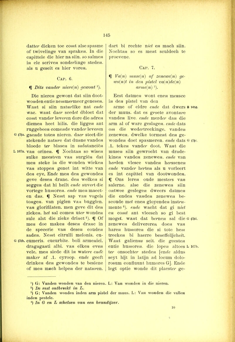 datter dicken toe comt alse spasme of twivelinge van sprake?!. In die capittele die hier na siin. so salmen in elc scriven sonde?-linge stede?!, als u geseit es hier voren. Cap. 6. Dits vander niere(n) gewont'). Die nieren gewont dat siin doot- wo?iden entie nemmermeer genesen. Want si siin natnrlike nat ende wac. want daer scedet dbloet dat co?nt vander leveren dore die adren dieme?! heet hilis. die ligge?? ant ruggebeen comende vander leveren g (3)a. gaende toten nieren, daer stect die stekende nat ure dat dunne vande?! bloede ter blasen in snèstanciën L i67a. van orine?i. <J Nochtan so wisen sulke meestren van surgiën dat men steke in die wonden wieken van stoppen genet int witte van den eye. Ende men den gewonden geve desen dranc. den welken si seggen dat hi heilt ende suvert die vortege humoren, ende men maect- en dns. «J Nemt sap van vogels tongen. van piglen van bugglen. van glorifilaten. men geve dit den zieke?!, het sal comen uter wonde?! sulc alst die zieke drmctJ). «J Of men doe make?! desen dranc in de specerie van dese?i couden saden. Ne?nt citrulli melonis. cu- G (3)b. cumeris. cucurbite. boli armenici. dragaga?!ti albi. va?ï eiken even vele. men siede dit i?i watere ende maker af .1. cyroop. ende geeft drinke?i den gewonden te besiene of men mach helpen der natn?’en. dart bi rechte niet en mach siin. Nochta?! so es me?it sculdeeh te proevene. Cap. 7. Va(n) muse(n) of zenewe(n) ge- wo(n)t in den pistel va(n)de(n) arme(n)3). Eest datmen wont ene?! mensce in den pistel van den arme of eldre ende dat dwers b hw. der muus. dat es groete avontnre vanden live. ende merder da?i die arm al of ware geslage?!, ende dats om die wedertreckinge. vanden zenewen. dwelke torment de?i ge- wonde?! doet spasmeren. ende dats G (3)c. .1. teken vander doot. Wa?ït die musen siin gewrocht van drade- kine?i vande?i zenewe?!. ende van he?‘den vlesce vanden he?-ssene?i ende vander herten als u vorleert es int capittel van dootwonden. <1 Ons leren oude meste?'s va?i salerne. alse die zenewe?! siin ontwee geslegen dweers datme?! die enden vanden zenewe?! be- scoude met ene?i gloyende?! inst?-n- mente4). ende wacht dat gi met en comt ant vleesch so gi best moget. wa?it dat berne?i sal die G (3)d. zenewen delivereren doe?i va?i hare?! hmnore?! die si tote hem trecken bi haerre besetfelijchett. Want galienns seit. die geesten entie hmnore?!. die lopen altoes l i67t>. ter onsochter steden [ende aldus seyt hijt in latijn ad locum dolo- rosum confluunt humores G]. Ende legt optie wonde dit plaeste?’ ge- ') G: Vanden wonden van den nieren. L: Van wonden in die nieren. 2) De rest ontbreekt in L. 3) G: Vanden wonden inden arm pistel der muus. L: Van wonden die vallen inden pestele. 4) In G en L schetsen van een brandijzer.
