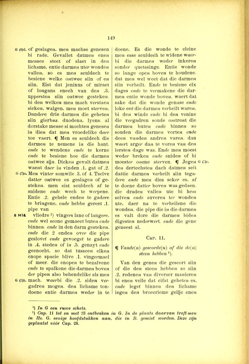 G (6)d. of geslagen. mem machse genesen bi rade. Gevallet datmen enen mensce stect of slaet in den lichame. entie darmen uter wonden vallen, so es men sculdech te besiene welke ontwee siin of en siin. Eist dat jeninus of miraet of longans enech van den .3. upperste?r siin ontwee gesteken, bi den welken me?i mach verstaen sicken. walgen, men moet sterven. Dandere drie darmen die geheten siin gierbns. duodena. lyens. al dorstake mense si mochten genesen in die?2 dat men vroedelike daer toe vaert. €j Men es sculdech die darmen te nemene in die hant. ende te wendene ende te kerne ende te besiene hoe die darmen o?itwee syn. Dicken gevalt datmen wae?it daer in vinden .1. gat of .2. G (7)a. Men vinter somwile .3. of 4. Tselve datter ontwee es geslagen of ge- steken. men eist sculdech af te snidene ende wech te werpene. Entie .2. gehele enden te gadere te bringene. ende hebbe gereet .1. pipe van b U2d. vliedre *) vingers lanc of langere. ende wel scone gemaect buten ende binnen, ende in den darm gesteken. ende die 2 enden over die pipe geslovet ende gevoeget te gadere in .4. steden of in .5. genayt ende gecnocht. so dat tusscen eiken cnope spacie blive .1. vingermael of meer. die cnopen te bezalvene ende te spalkene die darmen bove?i der pipen also behendelike als men G (7)t>. mach. waerbi die .2. siden ver- gadren mogen, den lichame ton- doene entie darmen weder in te doene. Es die wonde te cleine men esse sculdech te widene waer- bi die darmen weder inkere?i sonder quetssinge. Entie wonde so lange open boven te houdene. dat men wel weet dat die darmen siin verheilt. Ende te besiene elx dages ende te vermakene die dar- men entie wonde boven, waert dat saké dat die wonde genase ende loke eer die darmen verheilt waren, bi den winde ende bi den venine die vergadren soude omtrent die darmen buten ende binnen so souden die darmen vorten ende deen vanden andren varen, dan waert arger dan te voren van den iersten dage was. Ende men moest weder breke?t ende sniden of hi moester omme sterven. <1 Jegen g (7)c. den dertechsten dach datme?i seit dattie darmen verheilt siin tega- dere ende men dies seker es. af te doene datter boven wasgedaen. die draden valle?i ute bi hem selven ende suveren ter wonden ute. daer na te verheilene die wonde?i. die pipe die in die darmen es valt dore die darmen bide?i digesten nederwert. ende die gene geneest al. Cap. 11. CJ Vande(n) gescorde[n) of die de(n) steen hebben2). Van den genen die gescort siin of die den steen hebben so siin .2. redenen van diverser ma?iieren bi enen veile dat cifat geheten es. ende 1 eget binnen den lichame iege?i den broecrieme gelijc enen *) In G een ruwe schets. :) Cap. 11 tot en met 23 ontbreken in G. In de plaats daarvan treft men in Hs. G. eenige hoofdstukken aan, die in B. gemist morden. Dese zijn geplaatst vóór Cap. 24.
