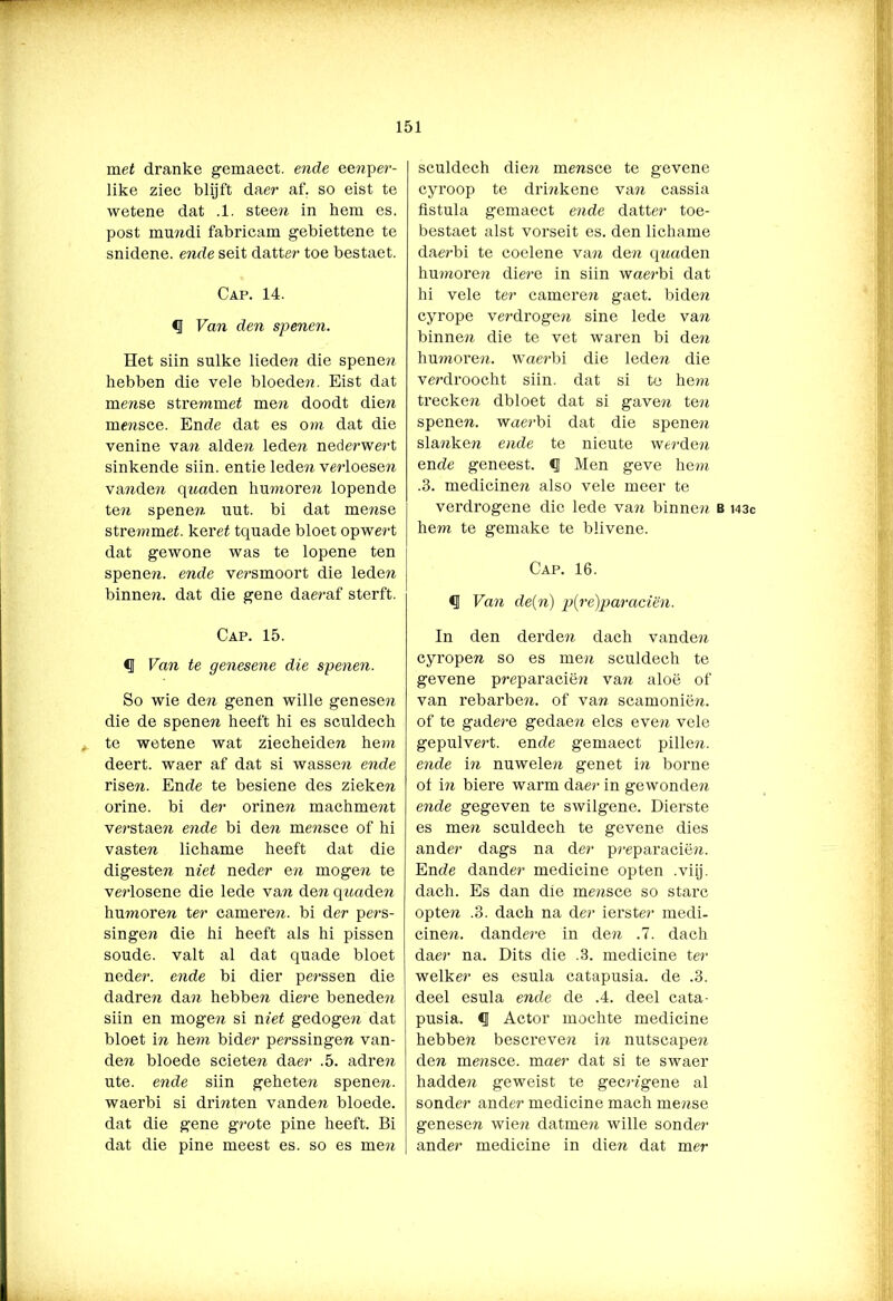 mei dranke gemaect. ende eenper- like ziec blijft daer af. so eist te wetene dat .1. stee?? in hem es. post mu??di fabricam gebiettene te snidene. ende seit datter toe bestaet. Cap. 14. <1 Van den spenen. Het siin sulke liede?? die spene?? hebben die vele bloede??. Eist dat me??se stre?nme£ me?? doodt die?? me??sce. Ende dat es om dat die venine va?? alde?? lede?? nederwe?’t sinkende siin. entie lede?? ve?’loese?? va??de?? q??aden hn???ore?? lopende te?? spene?? uut. bi dat me??se stre???mei. kerei tquade bloet opwe?'t dat gewone was te lopene ten spene??. ende ve?-smoort die lede?? binne??. dat die gene daeraf sterft. Cap. 15. § Van te genesene die spenen. So wie de?? genen wille genese?? die de spene?? heeft hi es sculdech te wetene wat ziecheide?? hew? deert, waer af dat si wasse?? ende rise??. Ende te besiene des zieke?? orine. bi de?' orine?? machme??t ve?’Stae?? ende bi de?? me??sce of hi vaste?? lichame heeft dat die digeste?? n?e£ neder e?? moge?? te ve?’losene die lede van de?? q??«de?? hu???ore?? ter camere??. bi der pers- singe?? die hi heeft als hi pissen sonde, valt al dat quade bloet neder, ende bi dier pe?’ssen die dadre?? da?? hebbe?? diere benede?? siin en moge?? si n?'e£ gedoge?? dat bloet i?? he??? bider perssinge?? van- de?? bloede sciete?? daer .5. adre?? ute. ende siin gehete?? spene??. waerbi si dri??ten vande?? bloede, dat die gene g?’ote pine heeft. Bi dat die pine meest es. so es me?? sculdech die?? me??sce te gevene cyroop te dri??kene va?? cassia fistula gemaect ende datter toe- bestaet alst vorseit es. den lichame daerbi te coelene va?? de?? q??aden hu???ore?? diere in siin wae?-bi dat hi vele ter camere?? gaet. bide?? cyrope verdroge?? sine lede va?? binne?? die te vet waren bi de?? hu?nore??. wae?'bi die lede?? die ve?'droocht siin. dat si te he??? trecke?? dbloet dat si gave?? te?? spene??. wae?-bi dat die spene?? sla??ke?? ende te nieute we?’de?? ende geneest. «J Men geve he??? .3. medicine?? also vele meer te verdrogene die lede va?? binne?? b i43c he??i te gemake te blivene. Cap. 16. <1 Van de(n) p(re)paraciën. In den derde?? dach vande?? cyrope?? so es me?? sculdech te gevene p?’eparacië?? va?? aloë of van rebarbe??. of va?? scamonië??. of te gade?-e gedae?? elcs eve?? vele gepulvert. ende gemaect pille??. ende i?? nuwele?? genet i?? borne ol i?? biere warm dae?- in gewonde?? ende gegeven te swilgene. Dierste es me?? sculdech te gevene dies ander dags na der p?-eparacië??. Ende dander medicine opten .viij. dach. Es dan die me??sce so starc opte?? .3. dach na der ierster medi- cine??. dande?‘e in de?? .7. dach daer na. Dits die .3. medicine ter welker es esula catapusia. de .3. deel esula ende de .4. deel cata- pusia. Actor mochte medicine hebbe?? bescreve?? i?? nutscape?? de?? me??sce. maer dat si te swaer hadde?? geweist te gec?’?'gene al sonder ander medicine mach me??se genese?? wie?? datme?? wille sonder ander medicine in die?? dat mer