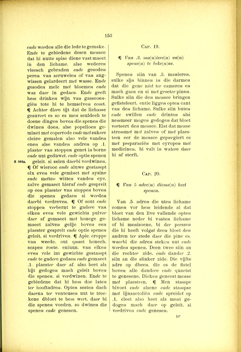 B 144a. ende werden alle die lede te gemake. Ende te gebiedene desen mensce dat hi nutte spise diene vast maect in den lichame. alse wederei vleesch gebraden ende gesode?? pere?? van scruwele?? of van ang- wissen gelardeert met wasse. Ende gesoden melc met bloemen ende was daer in gedaen. Ende geeft hem drinken wijn van gasscoen- giën tote hi te hemselven comt. <J Achter diere tijt dat de lichame gesuvert es so es men sculdech te doene dinge?? bove?? die spene?? die dwinen doen. alse popelioe?? ge- minct met coperrode ende met sukere cleine gemalen also vele vanden ene?? alse vande?? andren op .1. piaster van stoppe?? genet in borne ende uut geduwet. ende optie spenen geleit. si selen daerbi verdwine??. Of wierooc ende aluwe gesta?»pt elx even vele geminct met aysine ende metten witte?? vanden eye. zalve gemaect hieraf ende gespreit op een plaester van stoppen boven die spene?? gedaen si werden daerbi verdreven. *3 Of sout ende stoppen verbernt te gadere van eiken even vele gewichts pulver daer af gemaect met honege ge- maect zalven gelijc boven een plaester gespreit ende optie spenen geleit. si verdrive??. <1 Apie. croppe van weede. out qnaet honech. scapen roete. eniuun. van eiken eve?? vele int gewichte gestampt ende te gadere gedaen ende gemaect .1. plaester daer af. also heet als hijt gedogen mach geleit boven die spene??. si verdwinen. Ende te gebiedene dat hi hem doe late?? ter hooftadre??. Opten sesten dach daerna ter venteusen uut te trec- kene dbloet te hem wert. daer bi die spenen voeden, so dwinen die spenen ende genesen. Cap. 19. <1 Van .3. ma(n)iere{n) va(n) spene(n) te béke[n)ne. Spene?? siin van .3. manieren, sulke sijn binnen in die darmen dat die gene niet ter cameren en mach gaen en si met groeter pinen. Sulke siin die den mensce bringen gefisteleert. entie liggen opten cant van den lichame. Sulke siin buten ende swillen ende drinten alsi nemmeer moge?? gedogen dat bloet verteert den mensce. Eist dat rnense stremmet met zalven of met plaes- tren eer de mensce gep??rgiert es met preparacië?i met cyropen met medicinen. hi valt in watere daer hi af sterft. Cap. 20. d Van 5 adre(n) dieme{n) heet spenen. Van .5. adren die uten lichame comen vor hem leidende al dat bloet van den live vallende opten lichame neder bi vasten lichame of bi me??isoene. bi der perssen die hi heeft volget deen bloet den andren ter stede daer die pine es. waerbi die adren steken uut ende werden spene??. Deen twee siin an die rechter zide. ende dander .2. siin an die slinker zide. Die vijfte adre op dbeen. die es de fistel bove?? alle dandere ende quaetst te genesene. Dicken geneest mense met plaestren. <J Men stampe bivoet ende alsene ende stampse met lijnsaetoliën ende spreidet op .1. cleet also heet als ment ge- dogen mach daer op geleit. si verdriven ende genese??. 10*