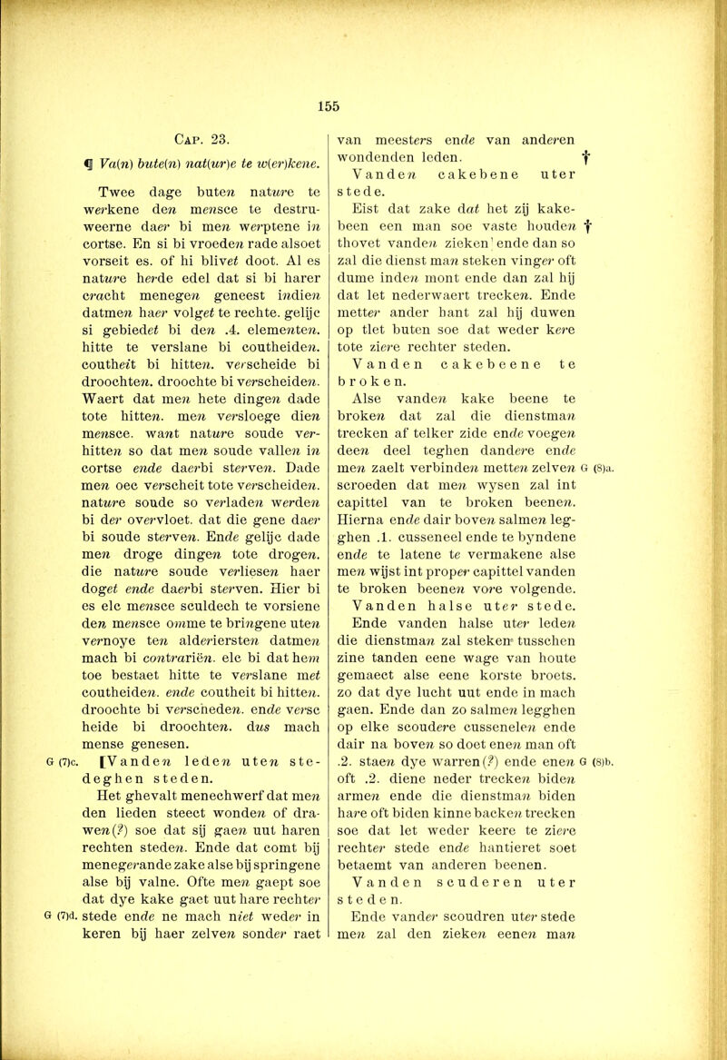 Cap. 23. Va(ri) bute(n) nat(ur)e te w(er)kene. Twee dage bute?? natnre te werkene den me??sce te destru- weerne da er bi me?i werptene i ?? cortse. En si bi vi’oeden rade alsoet vorseit es. of hi blivet doot. Al es natwe herde edel dat si bi harer cracht menegen geneest indien datmen haer volget te rechte, gelijc si gebiedet bi den .4. eleme??ten. hitte te verslane bi coutheiden. couthe?t bi hitten, verscheide bi droochten. droochte bi verscheiden. Waert dat me?? hete dinge?? dade tote hitte??. men versloege die?? mensce. want nat ure soude ver- hitten so dat men soude valle?? in cortse ende daerbi sterven. Dade men oec verscheit tote verscheide??. nat ure soude so verlade?? werden bi der overvloet. dat die gene daer bi soude sterve??. Ende gelijc dade men droge dingen tote drogen, die nat ure soude verliesen haer doget ende daerbi sterven. Hier bi es elc me??sce sculdech te vorsiene den mensce omine te bringene ute?? vernoye ten alderiersten datme?? mach bi contrariën. elc bi dat hem toe bestaet hitte te verslane met coutheiden. ende coutheit bi hitten, droochte bi verscheden, ende verse heide bi droochten. dns mach mense genesen. G (7)c. [V andeii leden uten ste- deghen steden. Het ghevalt menechwerf dat men den lieden steect wonde?? of dra- wen(?) soe dat sij gaen uut haren rechten stede??. Ende dat comt bij menegerande zake alse bij springene alse bij valne. Ofte men gaept soe dat dye kake gaet uut hare rechter G (7)d. stede ende ne mach niet weder in keren bij haer zelven sonder raet van meesters ende van anderen wondenden leden. V a n d e ?? cakebene uter stede. Eist dat zake dat het zij kake- been een man soe vaste houde?? f thovet vande?? zieken’ende dan so zal die dienst man steken vinger oft dume inde?? mont ende dan zal hij dat let nederwaert trecken. Ende rnetter ander hant zal hij duwen op tiet buten soe dat weder kere tote ziere rechter steden. Vanden cakebeene te b r o k e n. Alse vande?? kake beene te broken dat zal die dienstman trecken af telker zide ende voegen deen deel teghen dandere ende men zaelt verbinden metten zelve?? G (8)a. scroeden dat men wysen zal int capittel van te broken beene??. Hierna ende dair boven salmen leg- ghen .1. cusseneel ende te byndene ende te latene te vermakene alse men wijst int proper capittel vanden te broken beene?? voi-e volgende. Vanden halse uter stede. Ende vanden halse ute?- lede?? die dienstman zal steken tusschen zine tanden eene wage van houte gemaect alse eene korste broets. zo dat dye lucht uut ende in mach gaen. Ende dan zo saline?? legghen op elke scoude?’e cussenele?? ende dair na boven so doet ene?? man oft .2. stae?? dye warren (?) ende ene?? G (8)t>. oft .2. diene neder trecke?? bide?? arme?? ende die dienstma?? biden ha?’e oft biden kinnebaeke?? trecken soe dat let weder keere te zie?'e rechter stede ende hantieret soet betaemt van anderen beenen. Vanden scuderen uter steden. Ende vander scoudren uter stede me?? zal den zieken een en man