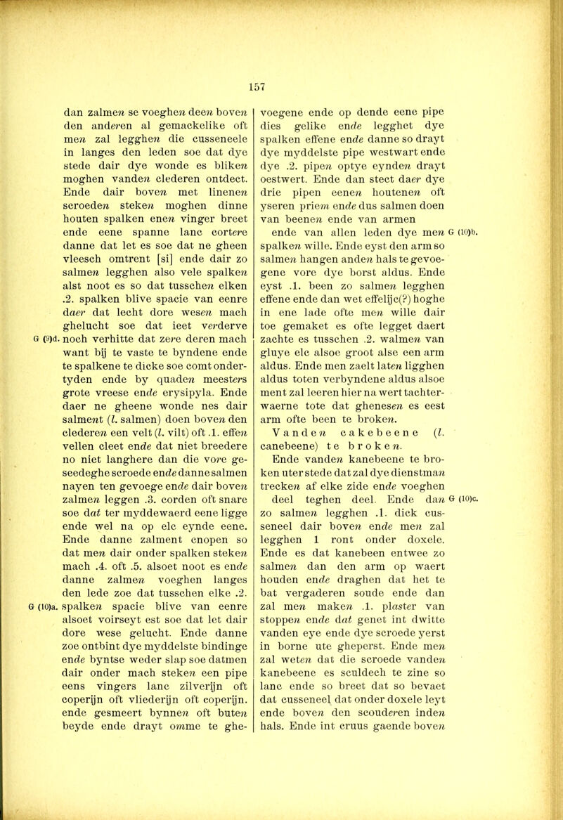 dan zalmen se voeghe?? dee?i boven den anderen al gemackelike oft men zal legghen die cusseneele in langes den leden soe dat dye stede dair dye wonde es bliken moghen vanden clederen ontdect. Ende dair boven met linenen scroeden steken moghen dinne houten spalken enen vinger breet ende eene spanne lanc cortere danne dat let es soe dat ne gheen vleesch omtrent [si] ende dair zo salmen legghen also vele spalke?? alst noot es so dat tussche?? eiken .2. spalken blive spacie van eenre daer dat lecht dore wesen mach ghelucht soe dat ieet verderve g (9)d. noch verhitte dat zere deren mach want bij te vaste te byndene ende te spalkene te dicke soe comt onder- tyden ende by quaden meesters grote vreese ende erysipyla. Ende daer ne gheene wonde nes dair salment (Z. salmen) doen boven den clederen een velt (Z. vilt) oft .1. effen vellen cleet ende dat niet breedere no niet langhere dan die vore ge- seedeghe scroede ende danne salmen nayen ten gevoege ende dair bove?i zalmen leggen .3. corden oft snare soe dat ter myddewaerd eene ligge ende wel na op elc eynde eene. Ende danne zalment cnopen so dat men dair onder spalken steken mach .4. oft .5. alsoet noot es ende danne zalmen voeghen langes den lede zoe dat tusschen elke .2. g (iO)a. spalken spacie blive van eenre alsoet voirseyt est soe dat let dair dore wese gelucht. Ende danne zoe ontbint dye myddelste bindinge ende byntse weder slap soe datmen dair onder mach steken een pipe eens vingers lanc zilverijn oft coperijn oft vliederijn oft coperijn. ende gesmeert bynnen oft buten beyde ende drayt omme te ghe- voegene ende op dende eene pipe dies gelike ende legghet dye spalken effene ende danne so drayt dye myddelste pipe westwart ende dye .2. pipen optye eynden drayt oestwert. Ende dan stect daer dye drie pipen eenen houtenen oft yseren priem ende dus salmen doen van beenen ende van armen ende van allen leden dye men g (io)b. spalken wille. Ende eyst den arm so salmen hangen anden hals te gevoe- gene vore dye borst aldus. Ende eyst .1. been zo salmen legghen effene ende dan wet effelijc(?) hoghe in ene lade ofte men wille dair toe gemaket es ofte legget daert zachte es tusschen .2. walmen van gluye elc alsoe groot alse een arm aldus. Ende men zaelt laten ligghen aldus toten verbyndene aldus alsoe ment zal leeren hier na wert tachter- waerne tote dat ghenese??. es eest arm ofte been te broken. Vanden cakebeene (l. canebeene) te broken. Ende vanden kanebeene te bro- ken uter stede dat zal dye dienstman trecken af elke zide ende voeghen deel teghen deel. Ende dan g (ïo)c. zo salmen legghen .1. dick cus- seneel dair boven ende men zal legghen 1 ront onder doxele. Ende es dat kanebeen entwee zo salmen dan den arm op waert houden ende draghen dat het te bat vergaderen soude ende dan zal men maken .1. piaster van stoppen ende dat genet int dwitte vanden eye ende dye scroede yerst in borne ute gheperst. Ende men zal weten dat die scroede vanden kanebeene es sculdech te zine so lanc ende so bi’eet dat so bevaet dat cusseneel dat onder doxele leyt ende boven den scouderen inde??, hals. Ende int cruus gaende bove??